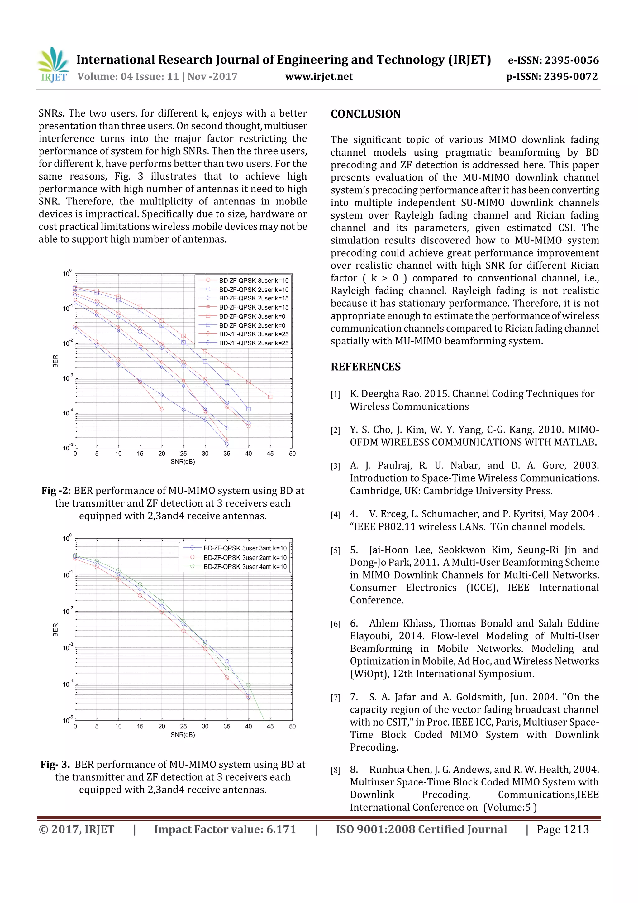 International Research Journal of Engineering and Technology (IRJET) e-ISSN: 2395-0056
Volume: 04 Issue: 11 | Nov -2017 www.irjet.net p-ISSN: 2395-0072
© 2017, IRJET | Impact Factor value: 6.171 | ISO 9001:2008 Certified Journal | Page 1213
SNRs. The two users, for different k, enjoys with a better
presentation than three users. On second thought,multiuser
interference turns into the major factor restricting the
performance of system for high SNRs. Then the three users,
for different k, have performs better than two users. For the
same reasons, Fig. 3 illustrates that to achieve high
performance with high number of antennas it need to high
SNR. Therefore, the multiplicity of antennas in mobile
devices is impractical. Specifically due to size, hardware or
cost practical limitations wireless mobiledevicesmaynot be
able to support high number of antennas.
0 5 10 15 20 25 30 35 40 45 50
10
-5
10
-4
10
-3
10
-2
10
-1
10
0
SNR(dB)
BER
BD-ZF-QPSK 3user k=10
BD-ZF-QPSK 2user k=10
BD-ZF-QPSK 2user k=15
BD-ZF-QPSK 3user k=15
BD-ZF-QPSK 3user k=0
BD-ZF-QPSK 2user k=0
BD-ZF-QPSK 3user k=25
BD-ZF-QPSK 2user k=25
Fig -2: BER performance of MU-MIMO system using BD at
the transmitter and ZF detection at 3 receivers each
equipped with 2,3and4 receive antennas.
0 5 10 15 20 25 30 35 40 45 50
10
-5
10
-4
10
-3
10
-2
10
-1
10
0
SNR(dB)
BER
BD-ZF-QPSK 3user 3ant k=10
BD-ZF-QPSK 3user 2ant k=10
BD-ZF-QPSK 3user 4ant k=10
Fig- 3. BER performance of MU-MIMO system using BD at
the transmitter and ZF detection at 3 receivers each
equipped with 2,3and4 receive antennas.
CONCLUSION
The significant topic of various MIMO downlink fading
channel models using pragmatic beamforming by BD
precoding and ZF detection is addressed here. This paper
presents evaluation of the MU-MIMO downlink channel
system’s precoding performanceafterithasbeenconverting
into multiple independent SU-MIMO downlink channels
system over Rayleigh fading channel and Rician fading
channel and its parameters, given estimated CSI. The
simulation results discovered how to MU-MIMO system
precoding could achieve great performance improvement
over realistic channel with high SNR for different Rician
factor ( k > 0 ) compared to conventional channel, i.e.,
Rayleigh fading channel. Rayleigh fading is not realistic
because it has stationary performance. Therefore, it is not
appropriate enough to estimate the performanceof wireless
communication channels compared to Ricianfadingchannel
spatially with MU-MIMO beamforming system.
REFERENCES
[1] K. Deergha Rao. 2015. Channel Coding Techniques for
Wireless Communications
[2] Y. S. Cho, J. Kim, W. Y. Yang, C-G. Kang. 2010. MIMO-
OFDM WIRELESS COMMUNICATIONS WITH MATLAB.
[3] A. J. Paulraj, R. U. Nabar, and D. A. Gore, 2003.
Introduction to Space-Time Wireless Communications.
Cambridge, UK: Cambridge University Press.
[4] 4. V. Erceg, L. Schumacher, and P. Kyritsi, May 2004 .
“IEEE P802.11 wireless LANs. TGn channel models.
[5] 5. Jai-Hoon Lee, Seokkwon Kim, Seung-Ri Jin and
Dong-Jo Park, 2011. A Multi-User Beamforming Scheme
in MIMO Downlink Channels for Multi-Cell Networks.
Consumer Electronics (ICCE), IEEE International
Conference.
[6] 6. Ahlem Khlass, Thomas Bonald and Salah Eddine
Elayoubi, 2014. Flow-level Modeling of Multi-User
Beamforming in Mobile Networks. Modeling and
Optimization in Mobile, Ad Hoc, and Wireless Networks
(WiOpt), 12th International Symposium.
[7] 7. S. A. Jafar and A. Goldsmith, Jun. 2004. "On the
capacity region of the vector fading broadcast channel
with no CSIT," in Proc. IEEE ICC, Paris, Multiuser Space-
Time Block Coded MIMO System with Downlink
Precoding.
[8] 8. Runhua Chen, J. G. Andews, and R. W. Health, 2004.
Multiuser Space-Time Block Coded MIMO System with
Downlink Precoding. Communications,IEEE
International Conference on (Volume:5 )
 