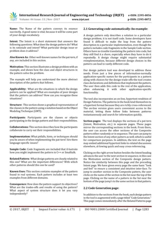 International Research Journal of Engineering and Technology (IRJET) e-ISSN: 2395-0056
Volume: 04 Issue: 11 | Nov -2017 www.irjet.net p-ISSN: 2395-0072
© 2017, IRJET | Impact Factor value: 6.171 | ISO 9001:2008 Certified Journal | Page 1283
Name: The Name of the pattern conveys its essence
succinctly. A good name is vital, because it will be-come part
of your design vocabulary.
Intent: The Intent is a short statement that answers the
following questions: What does the design pattern do? What
is its rationale and intent? What particular design issue or
problem does it address?
Also Known As: Other well-known names forthepat-tern,if
any, are included in this section.
Motivation: This sectionillustratesadesignproblemwithan
example, and shows how the class and object structures in
the pattern solve the problem.
The example will help you understand the more abstract
description of the pattern that follows.
Applicability: What are the situations in which the design
pattern can be applied? What are examples of poor designs
that the pattern can address? How can you recognize these
situations?
Structure: This section shows a graphical representation of
the classes in the pattern using a notationbasedontheObject
Modeling Technique (GMT).
Participants: Participants are the classes or objects
participating in the design pattern and their responsibilities.
Collaborations: This sectiondescribes how the participants
collaborate to carry out their responsibilities.
Implementation: What pitfalls, hints, or techniques should
you be aware of when implementing the pat-tern? Are there
language-specific issues?
Sample Code: Code fragments are included that il-lustrate
how you might implement the pattern in C++ or Smalltalk.
Related Pattern: What designpatternsarecloselyrelatedto
this one? What are the important differences? With which
other patterns should this one be used?
Known Uses: This section contains examples of the pattern
found in real systems. Each pattern includes at least two
examples from different domains.
Consequence: How does the pattern support its objectives?
What are the trades-offs and results of using the pattern?
What aspect of system structure does it let you vary
independently?
2.1 Generating code automatically-An example:
A design pattern only describes a solution to a particular
design problem; it is not itself code. Some developers have
found it difficult to make the leap from the pattern
description to a particular implementation, even though the
pattern includes code fragments in the Sample Code section.
Others have no trouble translating the pattern into code, but
they still find it a chore, especially when they have to do it
repeatedly. A design change might require substantial
reimplementation, because different design choices in the
pattern can lead to vastly different code.
Our design pattern tool was developed to address these
needs. From just a few pieces of information-normally
application-specific names for the participants in a pattern
along with choices for the design trade-offs-the tool creates
class declarations anddefinitionsthatimplementthepattern.
The user then adds this code to the rest of the application,
often enhancing it with other application-specific
functionality.
The tool also incorporates an on-line, hypertext rendition of
Design Patterns. The patterns in the book lend themselvesto
a hypertext format because they are richly cross-referenced.
The on-line version gives users convenient access to the
material, letting them follow links between patterns
instantaneously and search for information quickly.
Section pages: The tool displays the sections of a pat-tern
(Intent, Motivation, etc.) in separate pages. These pages
mirror the corresponding sections in the book. From there,
the user can access the other sections of the Composite
pattern either randomly or in sequence.Theusercanjumpto
the Intent section of any other pattern aswell,whichisuseful
for comparison purposes. In addition, the text on the page
may embed additional hypertext links to related discussions
elsewhere, al-lowing quick and easy cross-referencing.
Clicking on the right arrow button besides theIntentheading
advances the user to the next section in sequence,inthiscase
the Motivation section of the Composite design pattern.
Notice the similarity between this page and the preceding
Intent page. We have given every page the same basic "look
and feel" to ensure a consistent and intuitive inter-face. To
jump to another section in the Composite pattern, the user
clicks on the name of the section in the list near the top of the
page. Clicking on the name of a pattern in the list near the
bottom of the page jump’s to the samesection inthatpattern.
2.2 Code Generation page:
In addition to the sections from the book,eachdesignpattern
in the tool isaugmented with a pagetitled"CodeGeneration."
This page comes immediately after theRelatedPatternspage
 