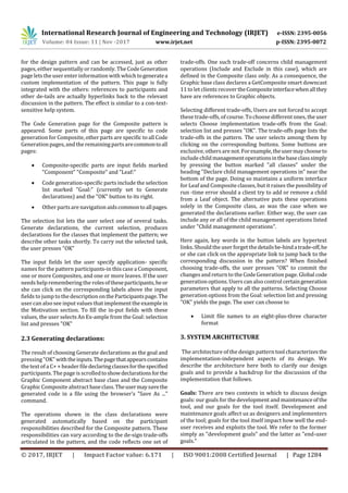 International Research Journal of Engineering and Technology (IRJET) e-ISSN: 2395-0056
Volume: 04 Issue: 11 | Nov -2017 www.irjet.net p-ISSN: 2395-0072
© 2017, IRJET | Impact Factor value: 6.171 | ISO 9001:2008 Certified Journal | Page 1284
for the design pattern and can be accessed, just as other
pages, either sequentially or randomly. The CodeGeneration
page lets the user enter information with which togeneratea
custom implementation of the pattern. This page is fully
integrated with the others: references to participants and
other de-tails are actually hyperlinks back to the relevant
discussion in the pattern. The effect is similar to a con-text-
sensitive help system.
The Code Generation page for the Composite pattern is
appeared. Some parts of this page are specific to code
generation for Composite, other parts are specific to all Code
Generation pages,and the remaining partsarecommontoall
pages:
 Composite-specific parts are input fields marked
"Component" "Composite" and "Leaf:"
 Code generation-specific parts include the selection
list marked "Goal:" (currently set to Generate
declarations) and the "OK" button to its right.
 Other partsare navigation aidscommontoallpages.
The selection list lets the user select one of several tasks.
Generate declarations, the current selection, produces
declarations for the classes that implement the pattern; we
describe other tasks shortly. To carry out the selected task,
the user presses "OK"
The input fields let the user specify application- specific
names for the pattern participants-in this case a Component,
one or more Composites, and one or more leaves. If the user
needs help remembering the rolesoftheseparticipants,heor
she can click on the corresponding labels above the input
fields to jump to the description ontheParticipantspage.The
user can also see input values that implement the example in
the Motivation section. To fill the in-put fields with these
values, the user selects An Ex-ample from the Goal: selection
list and presses "OK"
2.3 Generating declarations:
The result of choosing Generate declarations as the goal and
pressing"OK"withtheinputs.Thepagethatappearscontains
the text of a C+ + header file declaringclassesforthespecified
participants. The page is scrolledtoshowdeclarationsforthe
Graphic Component abstract base class and the Composite
Graphic Compositeabstractbaseclass.Theusermaysavethe
generated code in a file using the browser's "Save As ..."
command.
The operations shown in the class declarations were
generated automatically based on the participant
responsibilities described for the Composite pattern. These
responsibilities can vary according to the de-sign trade-offs
articulated in the pattern, and the code reflects one set of
trade-offs. One such trade-off concerns child management
operations (Include and Exclude in this case), which are
defined in the Composite class only. As a consequence, the
Graphic base class declares a GetComposite smart downcast
11 to let clients recovertheCompositeinterfacewhenallthey
have are references to Graphic objects.
Selecting different trade-offs, Users are not forced to accept
these trade-offs, of course. To choose different ones, the user
selects Choose implementation trade-offs from the Goal:
selection list and presses "OK". The trade-offs page lists the
trade-offs in the pattern. The user selects among them by
clicking on the corresponding buttons. Some buttons are
exclusive, others are not.Forexample,theusermaychooseto
include childmanagementoperationsinthebaseclasssimply
by pressing the button marked "all classes" under the
heading "Declare child management operations in" near the
bottom of the page. Doing so maintains a uniform interface
for Leaf and Composite classes, but it raises the possibility of
run -time error should a client try to add or remove a child
from a Leaf object. The alternative puts these operations
solely in the Composite class, as was the case when we
generated the declarations earlier. Either way, the user can
include any or all of the child management operations listed
under "Child management operations".
Here again, key words in the button labels are hypertext
links. Should the user forget thedetailsbe-hindatrade-off,he
or she can click on the appropriate link to jump back to the
corresponding discussion in the pattern? When finished
choosing trade-offs, the user presses "OK" to commit the
changesand returnto the CodeGeneration page. Global code
generation options. Users can also control certaingeneration
parameters that apply to all the patterns. Selecting Choose
generation options from the Goal: selection list and pressing
"OK" yields the page. The user can choose to
 Limit file names to an eight-plus-three character
format
3. SYSTEM ARCHITECTURE
The architecture of the design pattern tool characterizesthe
implementation-independent aspects of its design. We
describe the architecture here both to clarify our design
goals and to provide a backdrop for the discussion of the
implementation that follows.
Goals: There are two contexts in which to discuss design
goals: our goals for the development and maintenanceofthe
tool, and our goals for the tool itself. Development and
maintenance goals affect us as designers and implementers
of the tool; goals for the tool itself impact how well the end-
user receives and exploits the tool. We refer to the former
simply as "development goals" and the latter as "end-user
goals."
 
