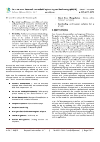 International Research Journal of Engineering and Technology (IRJET) e-ISSN: 2395-0056
Volume: 04 Issue: 11 | Nov -2017 www.irjet.net p-ISSN: 2395-0072
© 2017, IRJET | Impact Factor value: 6.171 | ISO 9001:2008 Certified Journal | Page 1285
We have three primary development goals:
 Fast turnaround: Because mostofthiswork isnew
and experimental, we must be able to modify the
system as quickly as possible. We cannot afford
delays in implementingortestingnewfunctionality-
we have too many degrees of freedom to explore.
 Flexibility: Fast turnaround meanslittleifaddinga
new feature requires re-implementing a sizable
chunk of the system. A minor change in
functionality should incur a correspondingly small
implementation effort. But even major changes
should be well-contained: support for generating
code in a different programming language should
not force an overhaul of the entire system.
 Ease of specification: Automatic code generation
can be difficult to implement, especially if the only
medium of expression is a conventional
programming language. We wanted a higher-level
way to specify how code gets generated without
limiting flexibility-two conflicting requirements.
Horizon the web based dashboard that can be used to
manage/ administer OpenStack services. It can be used to
manage instances and images, creates key pairs, attach
volumes to instances, and manipulates Swift containers etc.
Apart from this, dashboard even gives the user access to
instance console and can connect to an instance through
VNC. Overall, Horizon features the following:
 Instance Management – Create or terminate
instance, view console logs and connect through
VNC, Attaching volumes, etc.
 Access and SecurityManagement:Createsecurity
groups, manage key pairs, assign floating IP’s, etc.
 Flavor Management: Manage different flavors or
instance virtual hardware templates.
 Image Management: Edit or delete images.
 View Service catalog.
 Manage users, quotas and usage for projects.
 User Management: Create user, etc.
 Volume Management: Creating volumes and
snapshots.
 Object Store Manipulation – Create, delete
containers and objects.
 Downloading environment variables for a
project
4. RELATED WORK
Most elements of this work have had long researchhistories.
The pattern concept arose from the work of Christopher
Alexander in the 1970s. Alexander sought to capture on
paper the essence of great architecture in a structured,
repeatable way. He focused on the design and construction
of buildings and towns, but gradually his ideas took root in
the software community, blossoming onlyrecently.Actually,
Design Patterns was influenced less by Alexander and more
by the Ph.D. research of Erich Gamma, which accounts for
the substantial differences in these works.
Template-based codegenerationisa well-researchedarea as
well, going back to Floyd's work on symbol manipulation
specification. 20 In the wake of Knuth's seminal paper on
context-free languages, 21 the 1970s and 1980s saw
prodigious research into attribute grammars. They were
applied broadly, first as a vehicle for expressing
programming language semantics, thenasanaidincompiler
construction, and ultimately as a basis for generating entire
programming environments. The foundations of today's
commercial software development tools- user interface
builders, 4GL (fourth-generation language) application
generators, "wizards," and CASE tools of every persuasion-
rest on these research strata.
Finally, there is the Web. Few could have missed its rise to
ubiquity. We are convinced it represents a whole new
application platform, although there is much controversy
over its ultimate destiny: whether it will assimilate today's
applications or vice versa, for example. But even as-is, the
Web gave us all we had hoped for-a viable front-end to our
design pat-tern tool -and some things we had not thought to
hope for, like interactive questions and answers.
In fact, the Web, design patterns, and our tool share a salient
attribute: each is deliberately unnovel in its constituent
parts, but as an amalgam, they offer compelling new
capabilities. The Web introducednonewtechnologies;itjust
composed existing ones synergistically. Likewise, design
patterns recast proven techniques in a new expositoryform.
We merely combined equal parts patterns, the Web, and
code generation to help automate some mundane aspects of
pattern application.
 