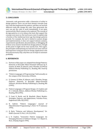 International Research Journal of Engineering and Technology (IRJET) e-ISSN: 2395-0056
Volume: 04 Issue: 11 | Nov -2017 www.irjet.net p-ISSN: 2395-0072
© 2017, IRJET | Impact Factor value: 6.171 | ISO 9001:2008 Certified Journal | Page 1286
5. CONCLUSION
Automatic code generation adds a dimension of utility to
design patterns. Users can see how domain concepts map
into code that implements the pattern, and they can seehow
different trade-offs change the code. Once generated, the
user can put the code to work immediately, if not quite
noninvasively. Much remains to be explored. The concept of
de-sign patterns is in its infancy-the tools that support the
concept, even more so. Our tool is just a start. It exploitsonly
a fraction of the intellectual lever-age that design patterns
provide. For example, the tool is limited to system design
and implementation; it does not support domain analysis,
requirementsspecification, documentation,ordebugging.All
of these areas stand to benefit from design patterns, though
at this point it might not be clear exactly how. Then again,
the principles underpinning our tool were not clear until we
had experience using pat-terns for design. Application is the
first and necessary step; only then can we hope to automate
profitably.
6. REFERENCES
[1] Portions of this paper are adaptedfromDesignPatterns:
Elements of Reusable Object-Oriented Software by E.
Gamma, R. Helm, R. Johnson, and J. Vlissides, ©1995 by
Addison-Wesley Publishing Co., Reading, MA. Used by
permission.
[2] "Pattern Languages of Programming," held annually on
the campus of the University of Illinois.
[3] E. Gamma, R. Helm, R. Johnson, and J. Vlissides, Design
Patterns: Elements of Reusable Object-Oriented
Software, Ad-dison-Wesley Publishing Co., Reading, MA
(1995)..
[4] Pattern Languages of Program Design, J. O. Coplien and
D. C. Schmidt, Editors, Addison-Wesley Publishing Co.,
Reading, MA (1995).
[5] P. Coad, D. North, and M. Mayfield, Object Models:
Strategies, Patterns, and Applications, Yourdon Press,
Englewood Cliffs, NJ (1995).
[6] R. Gabriel, "Pattern Languages," Journal of
ObjectOriented Programming 5, No.8, 72-75 (January
1994).
[7] K. Beck, "Patterns and Software Development," Dr.
Dobb's Journal 19, No.2, 18-23 (1994).
[8] J. O. Coplien, "Generative Pattern Languages: An
Emerging Direction of Software Design," C++ Report 6,
No.6, 18 (July/August 1994).
 