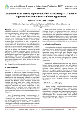 International Research Journal of Engineering and Technology (IRJET) e-ISSN: 2395-0056
Volume: 04 Issue: 11 | Nov -2017 www.irjet.net p-ISSN: 2395-0072
© 2017, IRJET | Impact Factor value: 6.171 | ISO 9001:2008 Certified Journal | Page 1401
A Review on an Effective Implementation of Particle Impact Damper to
Suppress the Vibrations for Different Applications
Prafull P. Kasar1, Atul S. Aradhye2
1,2M.E. Scholar, Department of Mechanical Engineering, SKN Sinhgad College of Engineering,
Korti Pandharpur, India
---------------------------------------------------------------------***---------------------------------------------------------------------
Abstract – Problems involving vibrations occur in most of
the fields of engineering. The presence of unwantedvibrations
in a structure must often be overcome to avoid damage and
eventual failure. The vibration damping is passive vibration
control technique, which is mostly used to control and
minimize excess vibrations in structural system. In case of
particle impact damping (PID), an impact mass is rigidly
attached to the main vibrating structure to attenuate the
vibrations. The impact mass either contains single particle or
number of particles. The dissipation of vibrational energy will
occur due to impact, exchange of momentum and friction in
between main massandimpactmass. Particleimpactdampers
are used to reduce the undesirable vibration in many
applications. This paper presents a review on particle impact
damping technique applied for different applications to
suppress the vibration. Impact damping technology has been
developed and widely used for different applications such as
robots, spacecraft, airplane, rocket launcher, surgical and
dental application, and other lightly damped structures to
damp the vibrations.
Key Words: Vibration, Damping, Impact, Application.
1. INTRODUCTION
Vibration is a phenomenon in which oscillations or
movement of part occurs about equilibrium position.
Sometimes vibration can be desirablesuchasthemotionofa
tuning fork, fettling operation, testing equipment’s, hoppers
and conveyors. And in some casesvibrationsareundesirable
too such as, vibrations in aircrafts,vibrationsinmulti-storey
buildings and bridges, forging operations, milling and
grinding operations, high speed cutting machine. The
vibrations produced in machine while carrying out different
machining operations are mostly undesirable as they
produce stresses in machine parts, induce fatigue and
absorbs the energy from the system itself. These excessive
vibrations need to be reduced to avoid damageandfailureof
the parts.
When the amplitude of these vibrations exceeds the
permissible limit, the failure of structure occurs. Vibration
causes rapid wear and tear of parts. Many buildings, bridges
also fall due to vibration. If excitation frequency coincides
with natural frequency of main system, a condition of
resonance is reachedanddangerously,largeoscillationsmay
occur. This may result in mechanical failure of system.
So to avoid such condition one must be aware of
technique to reduce these excessive vibrations. Keeping in
view all these diverting effects, it is necessary to minimize
vibrational effect over mechanical components. The particle
impact damping is an effective as well as efficient technique
to control and reduce the vibrations in many applications.
This review focuses on different applications where particle
impact technique is successfullyusedtosuppressvibrations.
1.1 Vibration and Damping
Vibrations are one of the main reasons leading to partial
damage and in some cases collapse of tall structures and the
main cause of inaccurate operation performance in
mechanical devices. One of the most common passive
vibration control devices is called the Impact Damper. The
impact damper is very common in industry due to its
simplicity, low cost, robustness, effectiveness in vibration
attenuation over a wide range of frequencies and
accelerations.
In particular, passive control methods are favoured
because of their mechanical simplicity and lack of power
requirement. Damping treatments are used for noise
reduction, fatigue reduction, vibration isolation, and
absorption of impact energies. Damping of structural
vibrations can be realized through either active or passive
means, the latter being the most common. Active damping
techniques are not applicable under all circumstancesdueto
power requirements, cost, environment, etc. Under such
circumstances, passive damping techniques are a viable
alternative.
1.2 Particle Impact Damping
Impact dampers are designed to damp a specific
frequency. Impact damping is a passive vibration control
technique for lightly damped resonant structures.
Conventionally, a small ball with practically no resilience is
employed as an impact damper. It is placed inside a slightly
larger container, which is rigidly attached to the resonant
system called the primary system. A conventional impact
damper system is as shown in Figure 1.
 