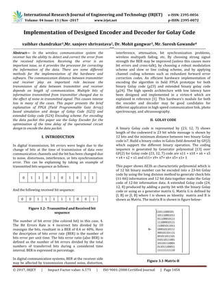 International Research Journal of Engineering and Technology (IRJET) e-ISSN: 2395-0056
Volume: 04 Issue: 11 | Nov -2017 www.irjet.net p-ISSN: 2395-0072
© 2017, IRJET | Impact Factor value: 6.171 | ISO 9001:2008 Certified Journal | Page 1454
Implementation of Designed Encoder and Decoder for Golay Code
vaibhav chandrakar1,Mr. sanjeev shrivastava2, Dr. Mohit gangwar3, Mr. Suresh Gawande4
---------------------------------------------------------------------------------***-----------------------------------------------------------------------------
Abstract— In the wireless communication system the
receiver has the ability to detect and correct the error from
the received information. Receiving the error is an
important issue, so it provides the processor for correcting
the information of the data. There are some different
methods for the implementation of the hardware and
software. The communication distance between transmitter
and receiver play an important role because the
transmission of data between transmitter and receiver
depends on length of communication. Multiple bits of
information transmitted from transmitter changed due to
the effect of noise in transmitted signal. This causes intense
loss in many of the cases. This paper presents the brief
explanation of FPGA (Field Programmable Gate Array)
based simulation and design of Golay Code (G23) and
extended Golay code (G24) Encoding scheme. For encoding
the data packet this paper use the Golay Encoder for the
optimization of the time delay of the operational circuit
design to encode the data packet.
I. INTRODUCTION
In digital transmission, bit errors were begin due to the
change of bits at the time of transmission of data over
communication channels and the bit has been changed due
to noise, distortions, interference, or bits synchronization
error. This can be explaining by taking an example of
transmitted bits sequence as follows:
0 1 1 0 1 0 1 0 1 1
And the following received bit sequence:
0 0 1 1 1 1 1 0 0 1
Figure 1.2- Transmitted and Received bit
sequence
The number of bit error (the colored bit) in this case, 4.
The Bit Errors Rate is 4 incorrect bits divided by 10
reassigns the bits, resultant in a BER of 0.4 or 40%. Here
the description of bits error rate (BER) is the number of
bits error per unit time. The bits error ratio (also BER) is
defined as the number of bit errors divided by the total
numbers of transferred bits during a considered time
interval. BER is expressed in percentage.
In digital communication systems, BER at the receiver side
may be affected by transmission channel noise, distortion,
interference, attenuation, bit synchronization problems,
wireless multipath fading, etc. By choosing strong signal
strength the BER may be improved (unless this causes more
bit errors and cross-talk), by choosing a robust modulation
scheme and slow or line coding scheme, and by applying
channel coding schemes such as redundant forward error
correction codes. An efficient hardware implementation of
encoding the algorithm in field FPGA prototype for both
binary Golay code (g23) and extended binary golay code
(g24). The high speeds architecture with low latency have
been designed and implemented in a virtex-4 which are
explained in reference [1]. This hardware’s module for both
the encoder and decoder may be good candidates for
different application in high speed communication link, photo
spectroscopy, and ultrasonography.
II. GOLAY CODE
A binary Golay code is represented by (23, 12, 7) shows
length of the codeword is 23 bit while message is shown by
12 bits and the minimum distance between two binary Golay
code is7. Build a binary codes in Galois field denoted by GF(2)
which support the different binary operation. The coding
sequence is generated by Generator polynomial [13] over
GF(2) for Golay code (23, 12, 7) code are x11 + x10 + x6 + x5
+ x4 + x2 + x1 and x11+ x9+ x7+ x6+ x5+ x1+ 1
This paper shows AE3h as characteristic polynomial which is
of 12 bit binary number can be encoded into a 23-bit Golay
code by using the long division method to generate check bits
(11-bit) information and 12 bit data together make the Golay
code of 12-bit information data. A extended Golay code (24,
12, 8) produced by adding a parity bit with the binary Golay
code or using as a generator matrix G. Matrix G is defined by
[I, B] or [I, B] where I is shown as Identity matrix and B is
shown as Matrix. The matrix B is shown in figure below-
Figure 3.1-Matrix-B
110111000101
101110001011
011100010111
111000010111
110001011011
B= 100010110111
000101101111
001011011101
010110111001
101101110001
011011100011
111111111110
 