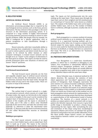 International Research Journal of Engineering and Technology (IRJET) e-ISSN: 2395-0056
Volume: 04 Issue: 11 | Nov -2017 www.irjet.net p-ISSN: 2395-0072
© 2017, IRJET | Impact Factor value: 6.171 | ISO 9001:2008 Certified Journal | Page 1489
II. RELATED WORK
ARTIFICIAL NEURAL NETWORK
An Artificial Neural Network (ANN) is an
information processing paradigm that is inspired by the
way biological nervous systems, such as the brain, process
information. The key element of this paradigm is the novel
structure of the information processing system. It is
composed of a large number of highly interconnected
processing elements (neurons) working in unison to solve
specific problems. ANNs, like people, learn by example. An
ANN is configured for a specific application, such as
pattern recognition or data classification, through a
learning process.
Neural networks, with their remarkable ability to
derive meaning from complicated or imprecise data, can
be used to extract patterns and detect trends that are too
complex to be noticed by either humans or other
computer techniques. A trained neural network can be
thought of as an "expert" in the category of information it
has been given to analyze. This expert can then be used to
provide projections given new situations of interest and
answer "what if" questions.
Types of neural networks:
Feed forward neural network
The feed forward neural networks are the first
and arguably simplest type of artificial neural networks
devised. In this network, the information moves in only
one direction, forward, from the input nodes, through the
hidden nodes (if any) and to the output nodes. There are
no cycles or loops in the network.
Single-layer perceptron
The earliest kind of neural network is a single-
layer perceptron network, which consists of a single layer
of output nodes; the inputs are fed directly to the outputs
via a series of weights. In this way it can be considered the
simplest kind of feed-forward network. The sum of the
products of the weights and the inputs is calculated in
each node, and if the value is above some threshold
(typically 0) the neuron fires and takes the activated value
(typically 1); otherwise it takes the deactivated value
(typically -1). Neurons with this kind of activation function
are also called McCulloch-Pitts neurons or threshold
neurons.
Multilayer perceptron
The MLP neural network consists of an input
layer, one or more hidden layers, and an output layer. Each
layer is made up of units. The inputs to the network
correspond to the attributes measured for each training
tuple. The inputs are fed simultaneously into the units
making up the input layer. These inputs pass through the
input layer and are then weighted and fed simultaneously
to a second layer of “neuron like” units, known as a hidden
layer. The outputs of the hidden layer units can be input to
another hidden layer, and so on. The number of hidden
layers is arbitrary, although in practice, usually only one is
used.
Back propagation:
Back propagation is a common method of training
artificial neural networks so as to minimize the objective
function. It is a supervised learning method, and is a
generalization of the delta rule. It requires a dataset of the
desired output for many inputs, making up the training
set. It is most useful for feed-forward networks (networks
that have no feedback, or simply, that have no connections
that loop). The term is an abbreviation for "backward
propagation of errors".
III. PREVIOUS IMPLEMENTATIONS
Face Recognition is a multi-class classification
problem in which face is classified as belonging to any
subject. Face recognition is substantially different from
classical pattern recognition problems, such as object
recognition. The shapes of the objects are usually different
in an object recognition task, while in face recognition one
always identifies objects with the same basic shape.
Henry Schneider man, A statistical method for 3D
objects detection. We represent the statistics of both
object appearance and “non-object” appearance using a
product of histograms. Each histogram represents the
joint statistics of a subset of wavelet coefficients and their
position on the object [3]. N. Revathy, T.Guhan Face
recognition is to find the best match of an unknown image
against a database of face models or to determine whether
it does not match any of them well. In this method, we use
back propagation neural network for implementation. It is
an information processing system that has been developed
as a generalization of the mathematical model of human
recognition. The function of a neural network is to
produce an output pattern when presented with an input
pattern [2]. Zdravko Liposcak, Sven Loncaric A grey-level
profile image is thresholder to produce a binary image,
representing the face region. After normalizing the area
and orientation of this shape using basic morphological
operations, dilation and erosion, we simulate hair growth
and haircut and produce two new profile silhouettes. From
this three profile shapes feature vectors are obtained
using distances between outline curve points and shape
centroid [6].
 