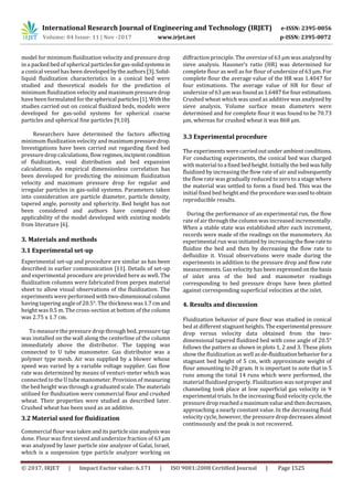 International Research Journal of Engineering and Technology (IRJET) e-ISSN: 2395-0056
Volume: 04 Issue: 11 | Nov -2017 www.irjet.net p-ISSN: 2395-0072
© 2017, IRJET | Impact Factor value: 6.171 | ISO 9001:2008 Certified Journal | Page 1525
model for minimum fluidization velocity and pressure drop
in a packed bed of spherical particlesforgas-solidsystems in
a conical vessel has been developed bytheauthors[3]. Solid-
liquid fluidization characteristics in a conical bed were
studied and theoretical models for the prediction of
minimum fluidization velocity and maximum pressure drop
have been formulated for the spherical particles[1]. With the
studies carried out on conical fluidized beds, models were
developed for gas-solid systems for spherical coarse
particles and spherical fine particles [9,10].
Researchers have determined the factors affecting
minimum fluidization velocity and maximumpressuredrop.
Investigations have been carried out regarding fixed bed
pressure drop calculations, flowregimes,incipientcondition
of fluidization, void distribution and bed expansion
calculations. An empirical dimensionless correlation has
been developed for predicting the minimum fluidization
velocity and maximum pressure drop for regular and
irregular particles in gas-solid systems. Parameters taken
into consideration are particle diameter, particle density,
tapered angle, porosity and sphericity. Bed height has not
been considered and authors have compared the
applicability of the model developed with existing models
from literature [6].
3. Materials and methods
3.1 Experimental set-up
Experimental set-up and procedure are similar as has been
described in earlier communication [11]. Details of set-up
and experimental procedure are provided here as well. The
fluidization columns were fabricated from perpex material
sheet to allow visual observations of the fluidization. The
experiments were performed with two-dimensional column
having tapering angle of 20.5°. The thickness was1.7cmand
height was 0.5 m. The cross-section at bottom of the column
was 2.75 x 1.7 cm.
To measure the pressure drop through bed, pressure tap
was installed on the wall along the centerline of the column
immediately above the distributor. The tapping was
connected to U tube manometer. Gas distributor was a
polymer type mesh. Air was supplied by a blower whose
speed was varied by a variable voltage supplier. Gas flow
rate was determined by means of venturi-meter which was
connected to the U tube manometer. Provision of measuring
the bed height was through a graduated scale. The materials
utilized for fluidization were commercial flour and crushed
wheat. Their properties were studied as described later.
Crushed wheat has been used as an additive.
3.2 Material used for fluidization
Commercial flour was taken anditsparticlesizeanalysiswas
done. Flour was first sieved and undersize fraction of 63 µm
was analyzed by laser particle size analyzer of Galai, Israel,
which is a suspension type particle analyzer working on
diffraction principle. The oversize of 63 µm was analyzed by
sieve analysis. Hausner’s ratio (HR) was determined for
complete flour as well as for flour of undersize of 63 µm. For
complete flour the average value of the HR was 1.4047 for
four estimations. The average value of HR for flour of
undersize of 63 µm was foundas1.6487forfour estimations.
Crushed wheat which was used as additive was analyzed by
sieve analysis. Volume surface mean diameters were
determined and for complete flour it was found to be 70.73
µm, whereas for crushed wheat it was 868 µm.
3.3 Experimental procedure
The experiments werecarriedoutunderambientconditions.
For conducting experiments, the conical bed was charged
with material to a fixed bed height. Initially the bed wasfully
fluidized by increasing the flow rate of air and subsequently
the flow rate was gradually reduced to zero to a stage where
the material was settled to form a fixed bed. This was the
initial fixed bed height and the procedure wasusedtoobtain
reproducible results.
During the performance of an experimental run, the flow
rate of air through the column was increased incrementally.
When a stable state was established after each increment,
records were made of the readings on the manometers. An
experimental run was initiated by increasingtheflowrateto
fluidize the bed and then by decreasing the flow rate to
defluidize it. Visual observations were made during the
experiments in addition to the pressure drop and flow rate
measurements. Gas velocity has been expressedonthe basis
of inlet area of the bed and manometer readings
corresponding to bed pressure drops have been plotted
against corresponding superficial velocities at the inlet.
4. Results and discussion
Fluidization behavior of pure flour was studied in conical
bed at different stagnant heights. Theexperimental pressure
drop versus velocity data obtained from the two-
dimensional tapered fluidized bed with cone angle of 20.5°
follows the pattern as shown in plots 1, 2 and 3. These plots
show the fluidization as well asde-fluidizationbehaviorfora
stagnant bed height of 5 cm, with approximate weight of
flour amounting to 20 gram. It is important to note that in 5
runs among the total 14 runs which were performed, the
material fluidized properly. Fluidization was notproper and
channeling took place at low superficial gas velocity in 9
experimental trials. In the increasing fluid velocity cycle,the
pressure drop reacheda maximumvalueandthendecreases,
approaching a nearly constant value. In the decreasing fluid
velocity cycle, however, the pressure drop decreases almost
continuously and the peak is not recovered.
 