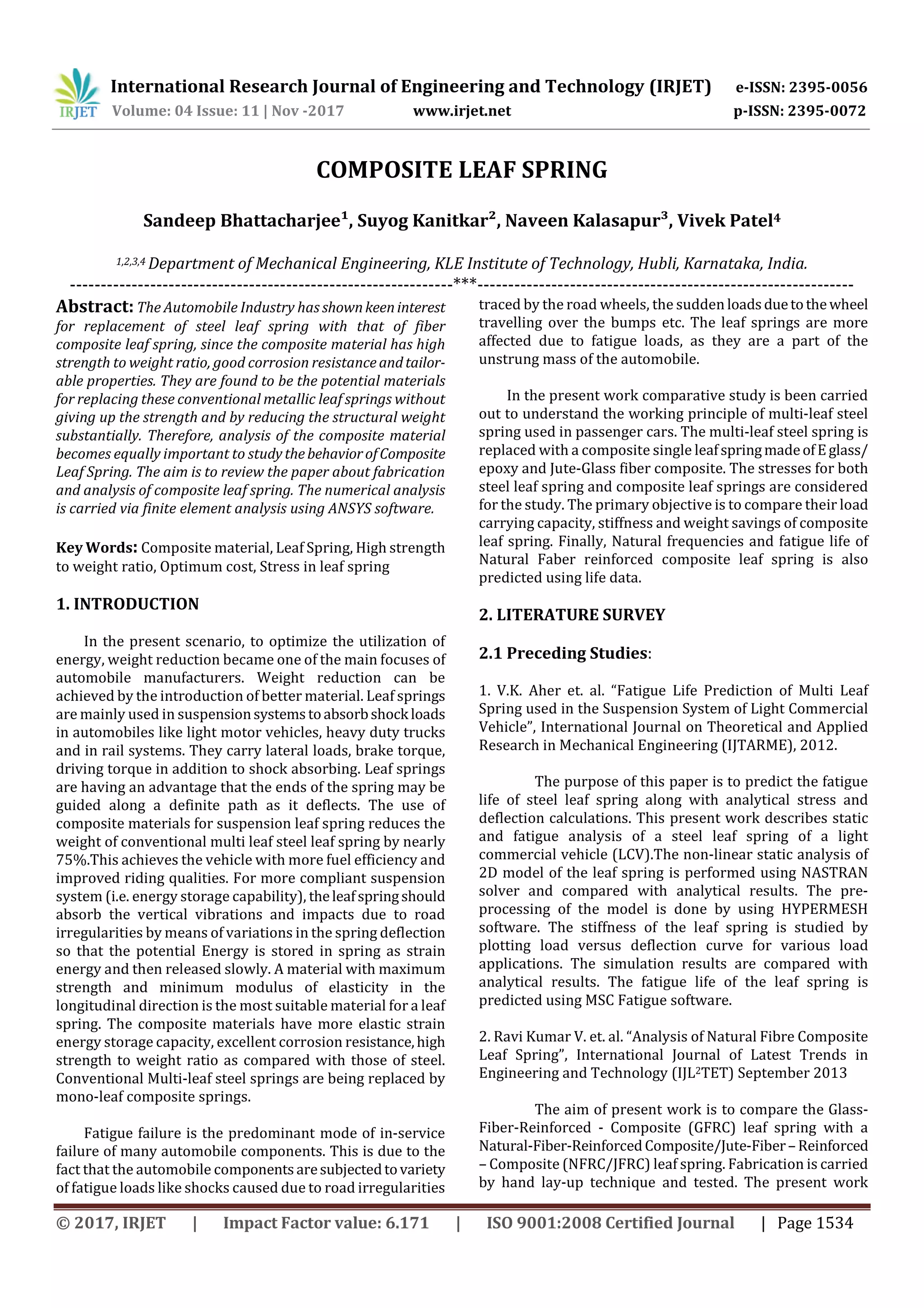 International Research Journal of Engineering and Technology (IRJET) e-ISSN: 2395-0056
Volume: 04 Issue: 11 | Nov -2017 www.irjet.net p-ISSN: 2395-0072
© 2017, IRJET | Impact Factor value: 6.171 | ISO 9001:2008 Certified Journal | Page 1534
COMPOSITE LEAF SPRING
Sandeep Bhattacharjee¹, Suyog Kanitkar², Naveen Kalasapur³, Vivek Patel4
1,2,3,4 Department of Mechanical Engineering, KLE Institute of Technology, Hubli, Karnataka, India.
--------------------------------------------------------------***-------------------------------------------------------------
Abstract: The Automobile Industry has shownkeeninterest
for replacement of steel leaf spring with that of fiber
composite leaf spring, since the composite material has high
strength to weight ratio, good corrosion resistance andtailor-
able properties. They are found to be the potential materials
for replacing these conventional metallic leaf springs without
giving up the strength and by reducing the structural weight
substantially. Therefore, analysis of the composite material
becomes equally important to studythebehaviorofComposite
Leaf Spring. The aim is to review the paper about fabrication
and analysis of composite leaf spring. The numerical analysis
is carried via finite element analysis using ANSYS software.
Key Words: Composite material, Leaf Spring, High strength
to weight ratio, Optimum cost, Stress in leaf spring
1. INTRODUCTION
In the present scenario, to optimize the utilization of
energy, weight reduction became one of the main focuses of
automobile manufacturers. Weight reduction can be
achieved by the introduction of better material. Leaf springs
are mainly used in suspensionsystems toabsorbshock loads
in automobiles like light motor vehicles, heavy duty trucks
and in rail systems. They carry lateral loads, brake torque,
driving torque in addition to shock absorbing. Leaf springs
are having an advantage that the ends of the spring may be
guided along a definite path as it deflects. The use of
composite materials for suspension leaf spring reduces the
weight of conventional multi leaf steel leaf spring by nearly
75%.This achieves the vehicle with more fuel efficiency and
improved riding qualities. For more compliant suspension
system (i.e. energy storage capability), theleafspringshould
absorb the vertical vibrations and impacts due to road
irregularities by means of variations in the spring deflection
so that the potential Energy is stored in spring as strain
energy and then released slowly. A material with maximum
strength and minimum modulus of elasticity in the
longitudinal direction is the most suitable material for a leaf
spring. The composite materials have more elastic strain
energy storage capacity, excellent corrosion resistance,high
strength to weight ratio as compared with those of steel.
Conventional Multi-leaf steel springs are being replaced by
mono-leaf composite springs.
Fatigue failure is the predominant mode of in-service
failure of many automobile components. This is due to the
fact that the automobile components aresubjectedtovariety
of fatigue loads like shocks caused due to road irregularities
traced by the road wheels, the sudden loadsduetothewheel
travelling over the bumps etc. The leaf springs are more
affected due to fatigue loads, as they are a part of the
unstrung mass of the automobile.
In the present work comparative study is been carried
out to understand the working principle of multi-leaf steel
spring used in passenger cars. The multi-leaf steel spring is
replaced with a composite single leafspringmadeofEglass/
epoxy and Jute-Glass fiber composite. The stresses for both
steel leaf spring and composite leaf springs are considered
for the study. The primary objective is to compare their load
carrying capacity, stiffness and weight savings of composite
leaf spring. Finally, Natural frequencies and fatigue life of
Natural Faber reinforced composite leaf spring is also
predicted using life data.
2. LITERATURE SURVEY
2.1 Preceding Studies:
1. V.K. Aher et. al. “Fatigue Life Prediction of Multi Leaf
Spring used in the Suspension System of Light Commercial
Vehicle”, International Journal on Theoretical and Applied
Research in Mechanical Engineering (IJTARME), 2012.
The purpose of this paper is to predict the fatigue
life of steel leaf spring along with analytical stress and
deflection calculations. This present work describes static
and fatigue analysis of a steel leaf spring of a light
commercial vehicle (LCV).The non-linear static analysis of
2D model of the leaf spring is performed using NASTRAN
solver and compared with analytical results. The pre-
processing of the model is done by using HYPERMESH
software. The stiffness of the leaf spring is studied by
plotting load versus deflection curve for various load
applications. The simulation results are compared with
analytical results. The fatigue life of the leaf spring is
predicted using MSC Fatigue software.
2. Ravi Kumar V. et. al. “Analysis of Natural Fibre Composite
Leaf Spring”, International Journal of Latest Trends in
Engineering and Technology (IJL2TET) September 2013
The aim of present work is to compare the Glass-
Fiber-Reinforced - Composite (GFRC) leaf spring with a
Natural-Fiber-ReinforcedComposite/Jute-Fiber– Reinforced
– Composite (NFRC/JFRC) leaf spring. Fabrication is carried
by hand lay-up technique and tested. The present work
 