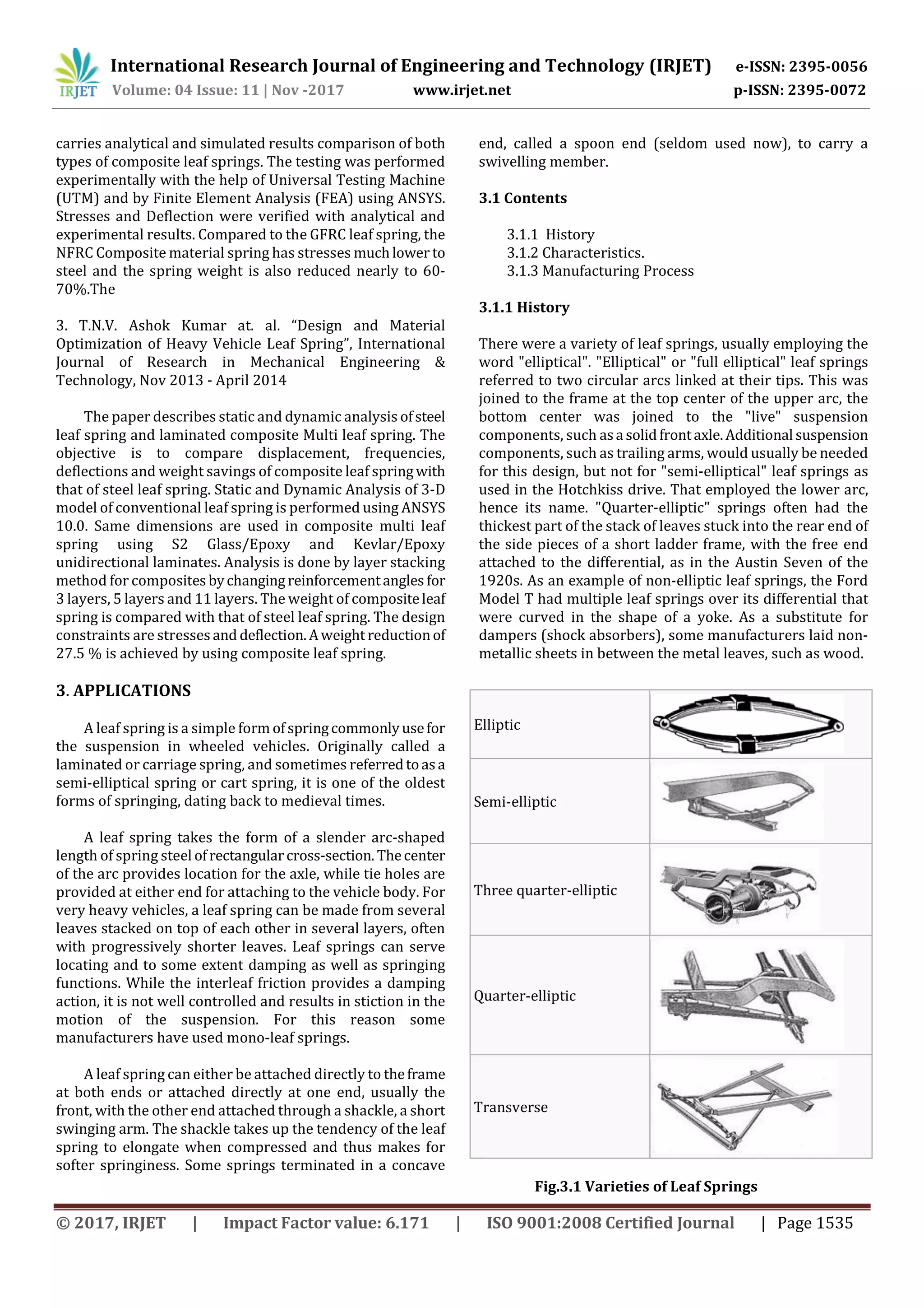 International Research Journal of Engineering and Technology (IRJET) e-ISSN: 2395-0056
Volume: 04 Issue: 11 | Nov -2017 www.irjet.net p-ISSN: 2395-0072
© 2017, IRJET | Impact Factor value: 6.171 | ISO 9001:2008 Certified Journal | Page 1535
carries analytical and simulated results comparison of both
types of composite leaf springs. The testing was performed
experimentally with the help of Universal Testing Machine
(UTM) and by Finite Element Analysis (FEA) using ANSYS.
Stresses and Deflection were verified with analytical and
experimental results. Compared to the GFRC leaf spring, the
NFRC Composite material spring has stresses muchlower to
steel and the spring weight is also reduced nearly to 60-
70%.The
3. T.N.V. Ashok Kumar at. al. “Design and Material
Optimization of Heavy Vehicle Leaf Spring”, International
Journal of Research in Mechanical Engineering &
Technology, Nov 2013 - April 2014
The paper describes static and dynamic analysis ofsteel
leaf spring and laminated composite Multi leaf spring. The
objective is to compare displacement, frequencies,
deflections and weight savings of composite leaf springwith
that of steel leaf spring. Static and Dynamic Analysis of 3-D
model of conventional leaf spring is performed using ANSYS
10.0. Same dimensions are used in composite multi leaf
spring using S2 Glass/Epoxy and Kevlar/Epoxy
unidirectional laminates. Analysis is done by layer stacking
method for composites bychangingreinforcementangles for
3 layers, 5 layers and 11 layers. The weight of compositeleaf
spring is compared with that of steel leaf spring. The design
constraints are stresses and deflection.Aweight reductionof
27.5 % is achieved by using composite leaf spring.
3. APPLICATIONS
A leaf spring is a simple form ofspringcommonlyusefor
the suspension in wheeled vehicles. Originally called a
laminated or carriage spring, and sometimes referredtoasa
semi-elliptical spring or cart spring, it is one of the oldest
forms of springing, dating back to medieval times.
A leaf spring takes the form of a slender arc-shaped
length of spring steel ofrectangularcross-section. Thecenter
of the arc provides location for the axle, while tie holes are
provided at either end for attaching to the vehicle body. For
very heavy vehicles, a leaf spring can be made from several
leaves stacked on top of each other in several layers, often
with progressively shorter leaves. Leaf springs can serve
locating and to some extent damping as well as springing
functions. While the interleaf friction provides a damping
action, it is not well controlled and results in stiction in the
motion of the suspension. For this reason some
manufacturers have used mono-leaf springs.
A leaf spring can either be attached directly to theframe
at both ends or attached directly at one end, usually the
front, with the other end attached through a shackle, a short
swinging arm. The shackle takes up the tendency of the leaf
spring to elongate when compressed and thus makes for
softer springiness. Some springs terminated in a concave
end, called a spoon end (seldom used now), to carry a
swivelling member.
3.1 Contents
3.1.1 History
3.1.2 Characteristics.
3.1.3 Manufacturing Process
3.1.1 History
There were a variety of leaf springs, usually employing the
word "elliptical". "Elliptical" or "full elliptical" leaf springs
referred to two circular arcs linked at their tips. This was
joined to the frame at the top center of the upper arc, the
bottom center was joined to the "live" suspension
components, such asa solidfrontaxle.Additional suspension
components, such as trailing arms, would usually be needed
for this design, but not for "semi-elliptical" leaf springs as
used in the Hotchkiss drive. That employed the lower arc,
hence its name. "Quarter-elliptic" springs often had the
thickest part of the stack of leaves stuck into the rear end of
the side pieces of a short ladder frame, with the free end
attached to the differential, as in the Austin Seven of the
1920s. As an example of non-elliptic leaf springs, the Ford
Model T had multiple leaf springs over its differential that
were curved in the shape of a yoke. As a substitute for
dampers (shock absorbers), some manufacturers laid non-
metallic sheets in between the metal leaves, such as wood.
Fig.3.1 Varieties of Leaf Springs
Elliptic
Semi-elliptic
Three quarter-elliptic
Quarter-elliptic
Transverse
 