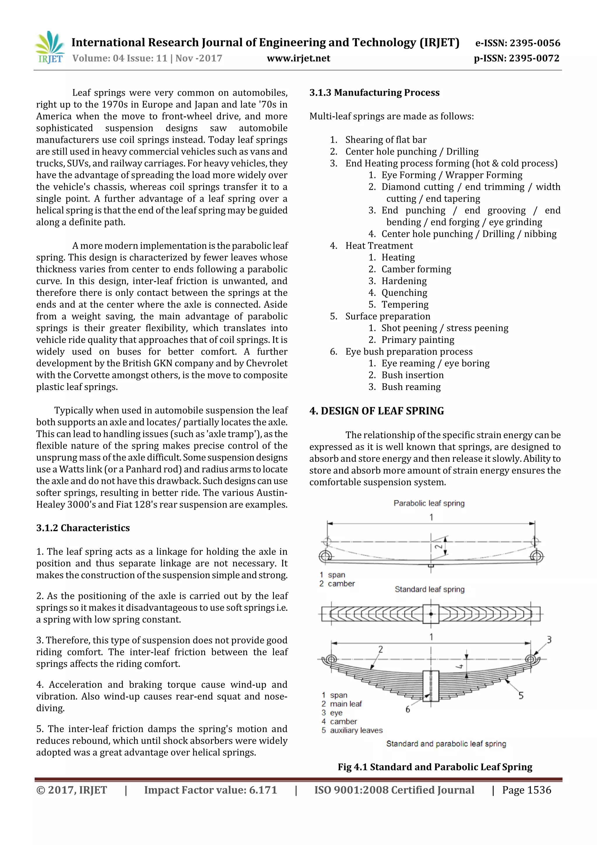 International Research Journal of Engineering and Technology (IRJET) e-ISSN: 2395-0056
Volume: 04 Issue: 11 | Nov -2017 www.irjet.net p-ISSN: 2395-0072
© 2017, IRJET | Impact Factor value: 6.171 | ISO 9001:2008 Certified Journal | Page 1536
Leaf springs were very common on automobiles,
right up to the 1970s in Europe and Japan and late '70s in
America when the move to front-wheel drive, and more
sophisticated suspension designs saw automobile
manufacturers use coil springs instead. Today leaf springs
are still used in heavy commercial vehicles such as vans and
trucks, SUVs, and railway carriages. For heavy vehicles, they
have the advantage of spreading the load more widely over
the vehicle's chassis, whereas coil springs transfer it to a
single point. A further advantage of a leaf spring over a
helical spring is that the end of the leaf spring may be guided
along a definite path.
A more modern implementationistheparabolic leaf
spring. This design is characterized by fewer leaves whose
thickness varies from center to ends following a parabolic
curve. In this design, inter-leaf friction is unwanted, and
therefore there is only contact between the springs at the
ends and at the center where the axle is connected. Aside
from a weight saving, the main advantage of parabolic
springs is their greater flexibility, which translates into
vehicle ride quality that approaches that of coil springs. It is
widely used on buses for better comfort. A further
development by the British GKN company and by Chevrolet
with the Corvette amongst others, is the move to composite
plastic leaf springs.
Typically when used in automobile suspension the leaf
both supports an axle and locates/ partially locates the axle.
This can lead to handling issues (such as 'axle tramp'),asthe
flexible nature of the spring makes precise control of the
unsprung mass of the axle difficult.Somesuspensiondesigns
use a Watts link (or a Panhard rod) and radiusarmstolocate
the axle and do not have this drawback. Suchdesignscanuse
softer springs, resulting in better ride. The various Austin-
Healey 3000's and Fiat 128's rear suspension are examples.
3.1.2 Characteristics
1. The leaf spring acts as a linkage for holding the axle in
position and thus separate linkage are not necessary. It
makes the construction of the suspensionsimpleandstrong.
2. As the positioning of the axle is carried out by the leaf
springs so it makes it disadvantageous to use soft springsi.e.
a spring with low spring constant.
3. Therefore, this type of suspension does not provide good
riding comfort. The inter-leaf friction between the leaf
springs affects the riding comfort.
4. Acceleration and braking torque cause wind-up and
vibration. Also wind-up causes rear-end squat and nose-
diving.
5. The inter-leaf friction damps the spring's motion and
reduces rebound, which until shock absorbers were widely
adopted was a great advantage over helical springs.
3.1.3 Manufacturing Process
Multi-leaf springs are made as follows:
1. Shearing of flat bar
2. Center hole punching / Drilling
3. End Heating process forming (hot & cold process)
1. Eye Forming / Wrapper Forming
2. Diamond cutting / end trimming / width
cutting / end tapering
3. End punching / end grooving / end
bending / end forging / eye grinding
4. Center hole punching / Drilling / nibbing
4. Heat Treatment
1. Heating
2. Camber forming
3. Hardening
4. Quenching
5. Tempering
5. Surface preparation
1. Shot peening / stress peening
2. Primary painting
6. Eye bush preparation process
1. Eye reaming / eye boring
2. Bush insertion
3. Bush reaming
4. DESIGN OF LEAF SPRING
The relationship of the specific strain energy canbe
expressed as it is well known that springs, are designed to
absorb and store energy and then release it slowly.Ability to
store and absorb more amount of strain energy ensures the
comfortable suspension system.
Fig 4.1 Standard and Parabolic Leaf Spring
 