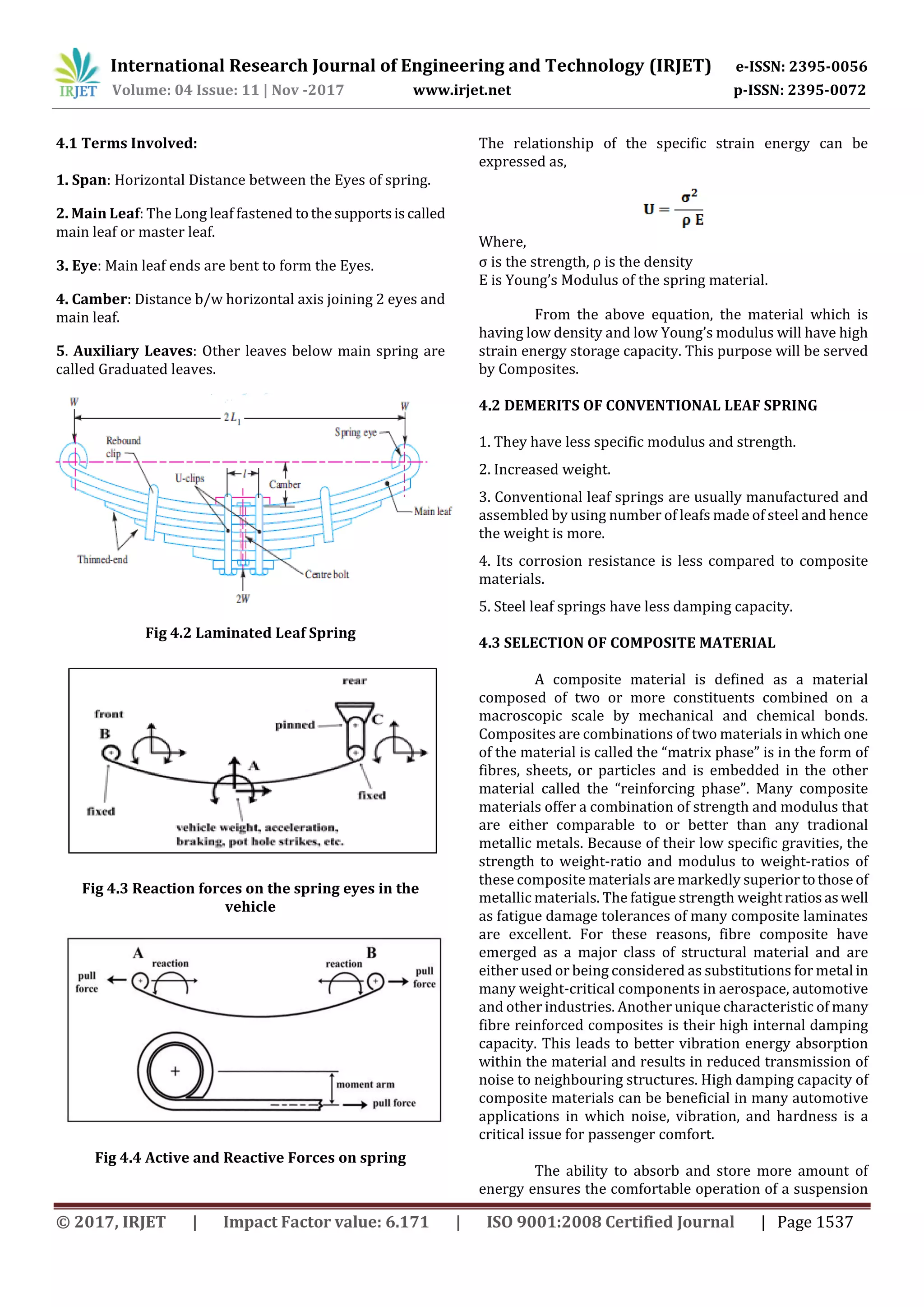 International Research Journal of Engineering and Technology (IRJET) e-ISSN: 2395-0056
Volume: 04 Issue: 11 | Nov -2017 www.irjet.net p-ISSN: 2395-0072
© 2017, IRJET | Impact Factor value: 6.171 | ISO 9001:2008 Certified Journal | Page 1537
4.1 Terms Involved:
1. Span: Horizontal Distance between the Eyes of spring.
2. Main Leaf: The Long leaf fastened tothesupportsiscalled
main leaf or master leaf.
3. Eye: Main leaf ends are bent to form the Eyes.
4. Camber: Distance b/w horizontal axis joining 2 eyes and
main leaf.
5. Auxiliary Leaves: Other leaves below main spring are
called Graduated leaves.
Fig 4.2 Laminated Leaf Spring
Fig 4.3 Reaction forces on the spring eyes in the
vehicle
Fig 4.4 Active and Reactive Forces on spring
The relationship of the specific strain energy can be
expressed as,
Where,
σ is the strength, ρ is the density
E is Young’s Modulus of the spring material.
2. Increased weight.
3. Conventional leaf springs are usually manufactured and
assembled by using number of leafs made of steel and hence
the weight is more.
4. Its corrosion resistance is less compared to composite
materials.
5. Steel leaf springs have less damping capacity.
4.3 SELECTION OF COMPOSITE MATERIAL
A composite material is defined as a material
composed of two or more constituents combined on a
macroscopic scale by mechanical and chemical bonds.
Composites are combinations of two materials in which one
of the material is called the “matrix phase” is in the form of
fibres, sheets, or particles and is embedded in the other
material called the “reinforcing phase”. Many composite
materials offer a combination of strength and modulus that
are either comparable to or better than any tradional
metallic metals. Because of their low specific gravities, the
strength to weight-ratio and modulus to weight-ratios of
these composite materials are markedly superiortothose of
metallic materials. The fatigue strength weightratios aswell
as fatigue damage tolerances of many composite laminates
are excellent. For these reasons, fibre composite have
emerged as a major class of structural material and are
either used or being considered as substitutions for metal in
many weight-critical components in aerospace, automotive
and other industries. Another unique characteristic of many
fibre reinforced composites is their high internal damping
capacity. This leads to better vibration energy absorption
within the material and results in reduced transmission of
noise to neighbouring structures. High damping capacity of
composite materials can be beneficial in many automotive
applications in which noise, vibration, and hardness is a
critical issue for passenger comfort.
The ability to absorb and store more amount of
energy ensures the comfortable operation of a suspension
From the above equation, the material which is
having low density and low Young’s modulus will have high
strain energy storage capacity. This purpose will be served
by Composites.
4.2 DEMERITS OF CONVENTIONAL LEAF SPRING
1. They have less specific modulus and strength.
 