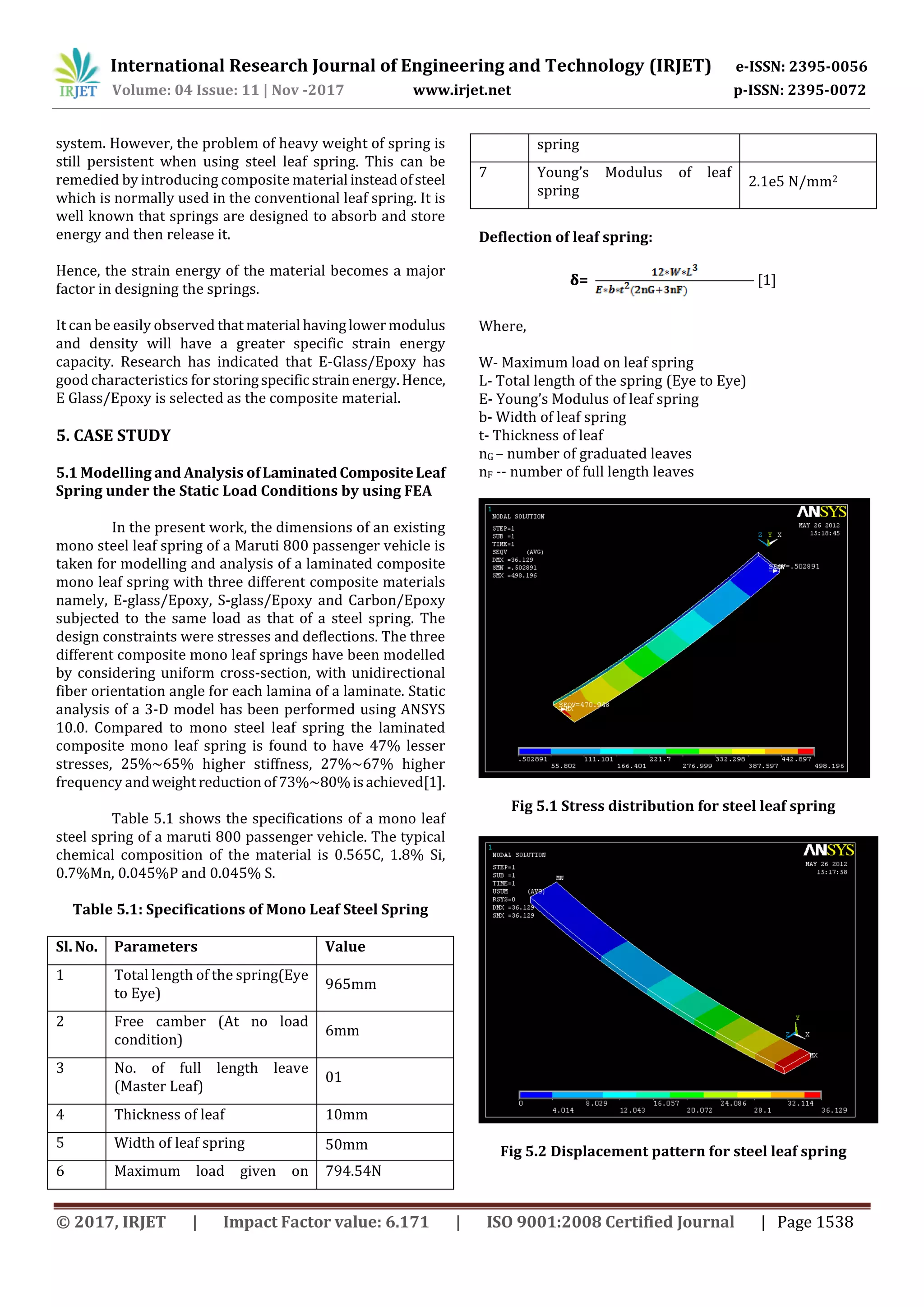 International Research Journal of Engineering and Technology (IRJET) e-ISSN: 2395-0056
Volume: 04 Issue: 11 | Nov -2017 www.irjet.net p-ISSN: 2395-0072
© 2017, IRJET | Impact Factor value: 6.171 | ISO 9001:2008 Certified Journal | Page 1538
system. However, the problem of heavy weight of spring is
still persistent when using steel leaf spring. This can be
remedied by introducing composite material insteadofsteel
which is normally used in the conventional leaf spring. It is
well known that springs are designed to absorb and store
energy and then release it.
Hence, the strain energy of the material becomes a major
factor in designing the springs.
It can be easily observed that material havinglowermodulus
and density will have a greater specific strain energy
capacity. Research has indicated that E-Glass/Epoxy has
good characteristics for storingspecific strainenergy.Hence,
E Glass/Epoxy is selected as the composite material.
5. CASE STUDY
5.1 Modelling and Analysis ofLaminated CompositeLeaf
Spring under the Static Load Conditions by using FEA
In the present work, the dimensions of an existing
mono steel leaf spring of a Maruti 800 passenger vehicle is
taken for modelling and analysis of a laminated composite
mono leaf spring with three different composite materials
namely, E-glass/Epoxy, S-glass/Epoxy and Carbon/Epoxy
subjected to the same load as that of a steel spring. The
design constraints were stresses and deflections. The three
different composite mono leaf springs have been modelled
by considering uniform cross-section, with unidirectional
fiber orientation angle for each lamina of a laminate. Static
analysis of a 3-D model has been performed using ANSYS
10.0. Compared to mono steel leaf spring the laminated
composite mono leaf spring is found to have 47% lesser
stresses, 25%~65% higher stiffness, 27%~67% higher
frequency andweightreductionof73%~80%isachieved[1].
Table 5.1 shows the specifications of a mono leaf
steel spring of a maruti 800 passenger vehicle. The typical
chemical composition of the material is 0.565C, 1.8% Si,
0.7%Mn, 0.045%P and 0.045% S.
Table 5.1: Specifications of Mono Leaf Steel Spring
Sl. No. Parameters Value
1 Total length of the spring(Eye
to Eye)
965mm
2 Free camber (At no load
condition)
6mm
3 No. of full length leave
(Master Leaf)
01
4 Thickness of leaf 10mm
5 Width of leaf spring 50mm
6 Maximum load given on 794.54N
spring
7 Young’s Modulus of leaf
spring
2.1e5 N/mm2
Deflection of leaf spring:
𝛅= [1]
Where,
W- Maximum load on leaf spring
L- Total length of the spring (Eye to Eye)
E- Young’s Modulus of leaf spring
b- Width of leaf spring
t- Thickness of leaf
nG – number of graduated leaves
nF -- number of full length leaves
Fig 5.1 Stress distribution for steel leaf spring
Fig 5.2 Displacement pattern for steel leaf spring
 