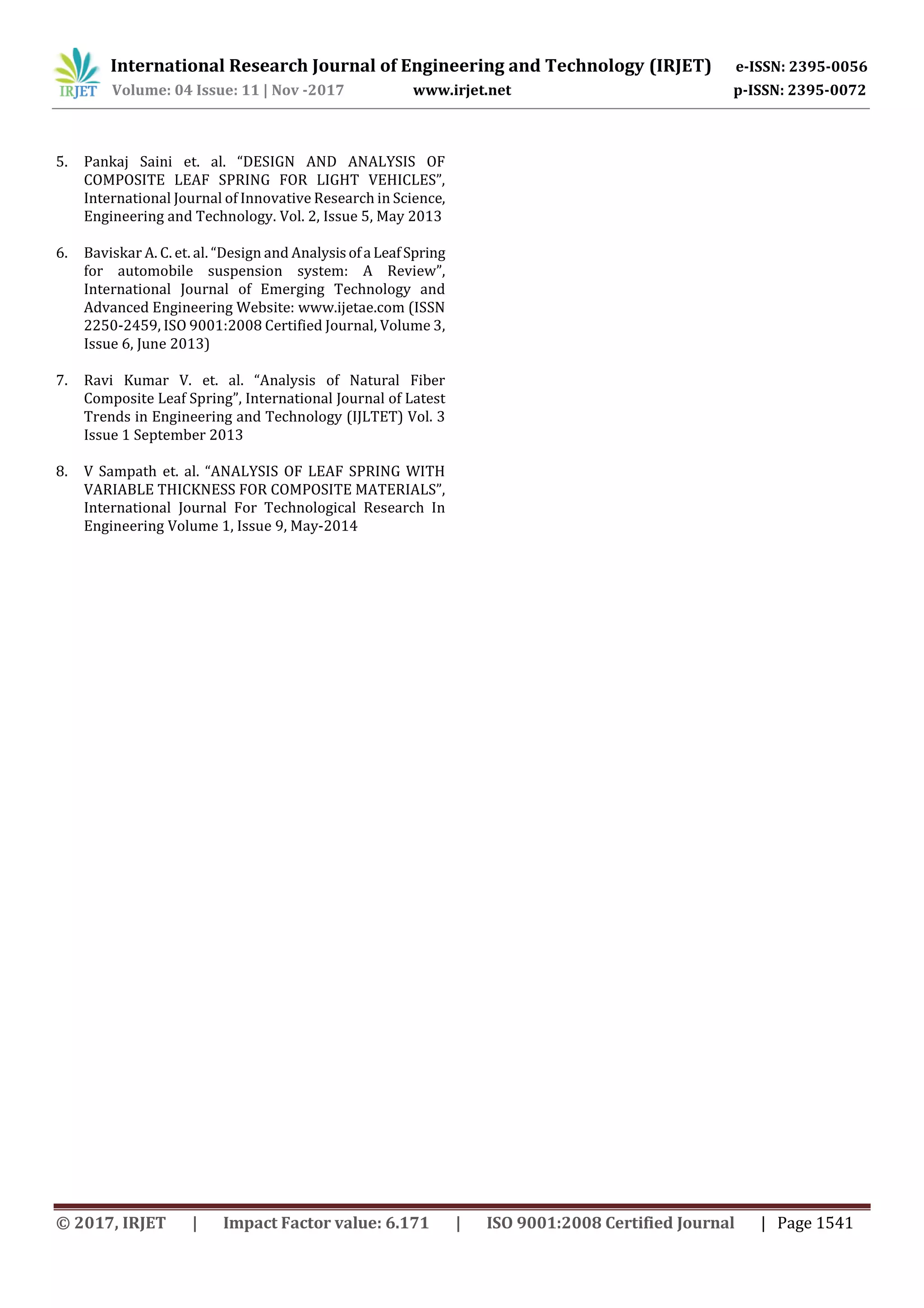 International Research Journal of Engineering and Technology (IRJET) e-ISSN: 2395-0056
Volume: 04 Issue: 11 | Nov -2017 www.irjet.net p-ISSN: 2395-0072
© 2017, IRJET | Impact Factor value: 6.171 | ISO 9001:2008 Certified Journal | Page 1541
5. Pankaj Saini et. al. “DESIGN AND ANALYSIS OF
COMPOSITE LEAF SPRING FOR LIGHT VEHICLES”,
International Journal of Innovative Research in Science,
Engineering and Technology. Vol. 2, Issue 5, May 2013
6. Baviskar A. C. et. al. “Design and Analysisofa LeafSpring
for automobile suspension system: A Review”,
International Journal of Emerging Technology and
Advanced Engineering Website: www.ijetae.com (ISSN
2250-2459, ISO 9001:2008 Certified Journal, Volume 3,
Issue 6, June 2013)
7. Ravi Kumar V. et. al. “Analysis of Natural Fiber
Composite Leaf Spring”, International Journal of Latest
Trends in Engineering and Technology (IJLTET) Vol. 3
Issue 1 September 2013
8. V Sampath et. al. “ANALYSIS OF LEAF SPRING WITH
VARIABLE THICKNESS FOR COMPOSITE MATERIALS”,
International Journal For Technological Research In
Engineering Volume 1, Issue 9, May-2014
 