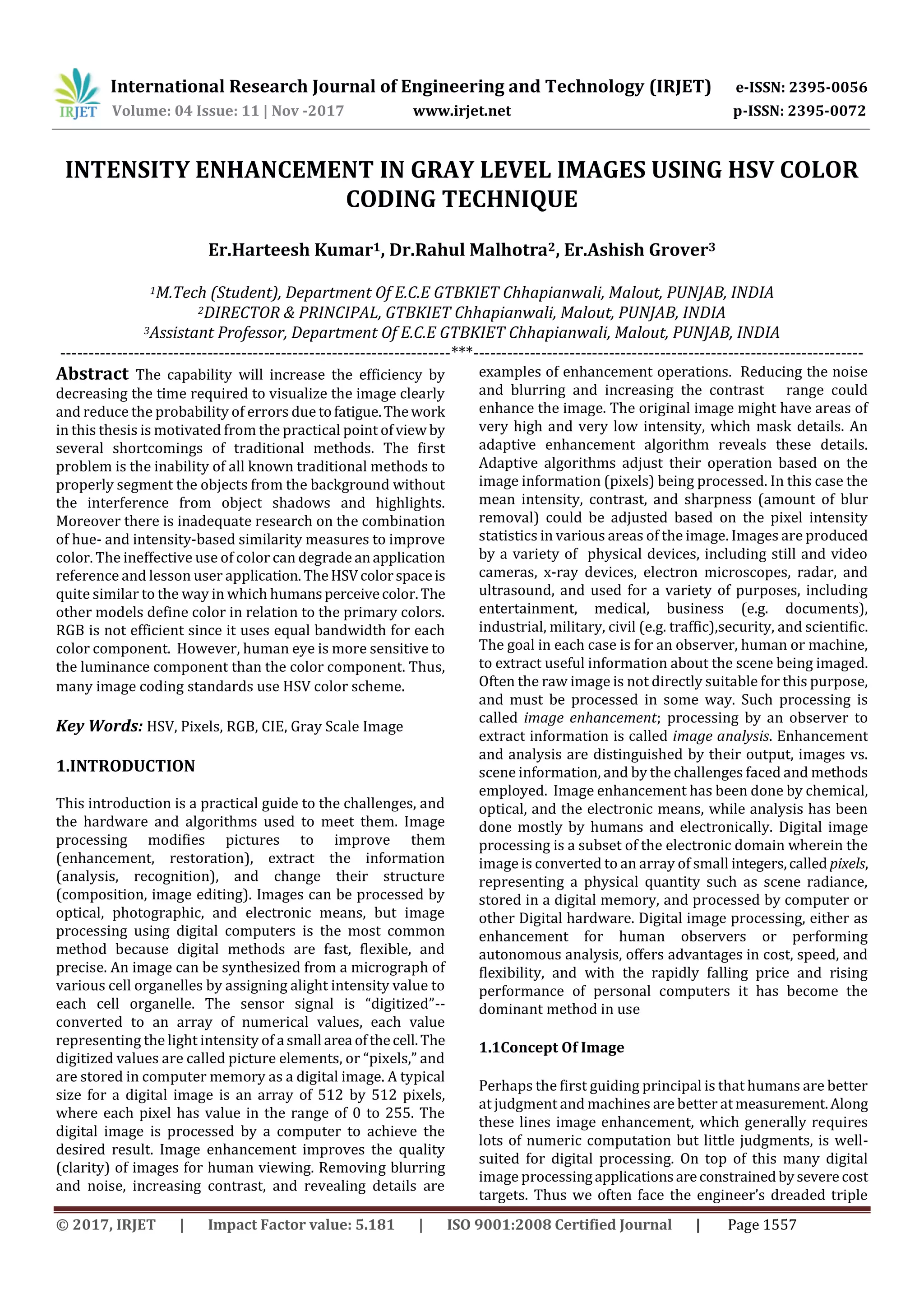 International Research Journal of Engineering and Technology (IRJET) e-ISSN: 2395-0056 Volume: 04 Issue: 11 | Nov -2017 www.irjet.net p-ISSN: 2395-0072 © 2017, IRJET | Impact Factor value: 5.181 | ISO 9001:2008 Certified Journal | Page 1557 INTENSITY ENHANCEMENT IN GRAY LEVEL IMAGES USING HSV COLOR CODING TECHNIQUE Er.Harteesh Kumar1, Dr.Rahul Malhotra2, Er.Ashish Grover3 1M.Tech (Student), Department Of E.C.E GTBKIET Chhapianwali, Malout, PUNJAB, INDIA 2DIRECTOR & PRINCIPAL, GTBKIET Chhapianwali, Malout, PUNJAB, INDIA 3Assistant Professor, Department Of E.C.E GTBKIET Chhapianwali, Malout, PUNJAB, INDIA ---------------------------------------------------------------------***--------------------------------------------------------------------- Abstract The capability will increase the efficiency by decreasing the time required to visualize the image clearly and reduce the probability of errors due tofatigue.Thework in this thesis is motivated from the practical point ofview by several shortcomings of traditional methods. The first problem is the inability of all known traditional methods to properly segment the objects from the background without the interference from object shadows and highlights. Moreover there is inadequate research on the combination of hue- and intensity-based similarity measures to improve color. The ineffective use of color can degrade anapplication reference and lesson user application. TheHSVcolorspaceis quite similar to the way in which humansperceivecolor.The other models define color in relation to the primary colors. RGB is not efficient since it uses equal bandwidth for each color component. However, human eye is more sensitive to the luminance component than the color component. Thus, many image coding standards use HSV color scheme. Key Words: HSV, Pixels, RGB, CIE, Gray Scale Image 1.INTRODUCTION This introduction is a practical guide to the challenges, and the hardware and algorithms used to meet them. Image processing modifies pictures to improve them (enhancement, restoration), extract the information (analysis, recognition), and change their structure (composition, image editing). Images can be processed by optical, photographic, and electronic means, but image processing using digital computers is the most common method because digital methods are fast, flexible, and precise. An image can be synthesized from a micrograph of various cell organelles by assigning alight intensity value to each cell organelle. The sensor signal is “digitized”-- converted to an array of numerical values, each value representing the light intensity of a small area ofthecell.The digitized values are called picture elements, or “pixels,” and are stored in computer memory as a digital image. A typical size for a digital image is an array of 512 by 512 pixels, where each pixel has value in the range of 0 to 255. The digital image is processed by a computer to achieve the desired result. Image enhancement improves the quality (clarity) of images for human viewing. Removing blurring and noise, increasing contrast, and revealing details are examples of enhancement operations. Reducing the noise and blurring and increasing the contrast range could enhance the image. The original image might have areas of very high and very low intensity, which mask details. An adaptive enhancement algorithm reveals these details. Adaptive algorithms adjust their operation based on the image information (pixels) being processed. In this case the mean intensity, contrast, and sharpness (amount of blur removal) could be adjusted based on the pixel intensity statistics in various areas of the image. Images are produced by a variety of physical devices, including still and video cameras, x-ray devices, electron microscopes, radar, and ultrasound, and used for a variety of purposes, including entertainment, medical, business (e.g. documents), industrial, military, civil (e.g. traffic),security, and scientific. The goal in each case is for an observer, human or machine, to extract useful information about the scene being imaged. Often the raw image is not directly suitable for this purpose, and must be processed in some way. Such processing is called image enhancement; processing by an observer to extract information is called image analysis. Enhancement and analysis are distinguished by their output, images vs. scene information, and by the challenges faced and methods employed. Image enhancement has been done by chemical, optical, and the electronic means, while analysis has been done mostly by humans and electronically. Digital image processing is a subset of the electronic domain wherein the image is converted to an array of small integers,called pixels, representing a physical quantity such as scene radiance, stored in a digital memory, and processed by computer or other Digital hardware. Digital image processing, either as enhancement for human observers or performing autonomous analysis, offers advantages in cost, speed, and flexibility, and with the rapidly falling price and rising performance of personal computers it has become the dominant method in use 1.1Concept Of Image Perhaps the first guiding principal is that humans are better at judgment and machines are better atmeasurement.Along these lines image enhancement, which generally requires lots of numeric computation but little judgments, is well- suited for digital processing. On top of this many digital image processingapplicationsareconstrainedbysevere cost targets. Thus we often face the engineer’s dreaded triple 