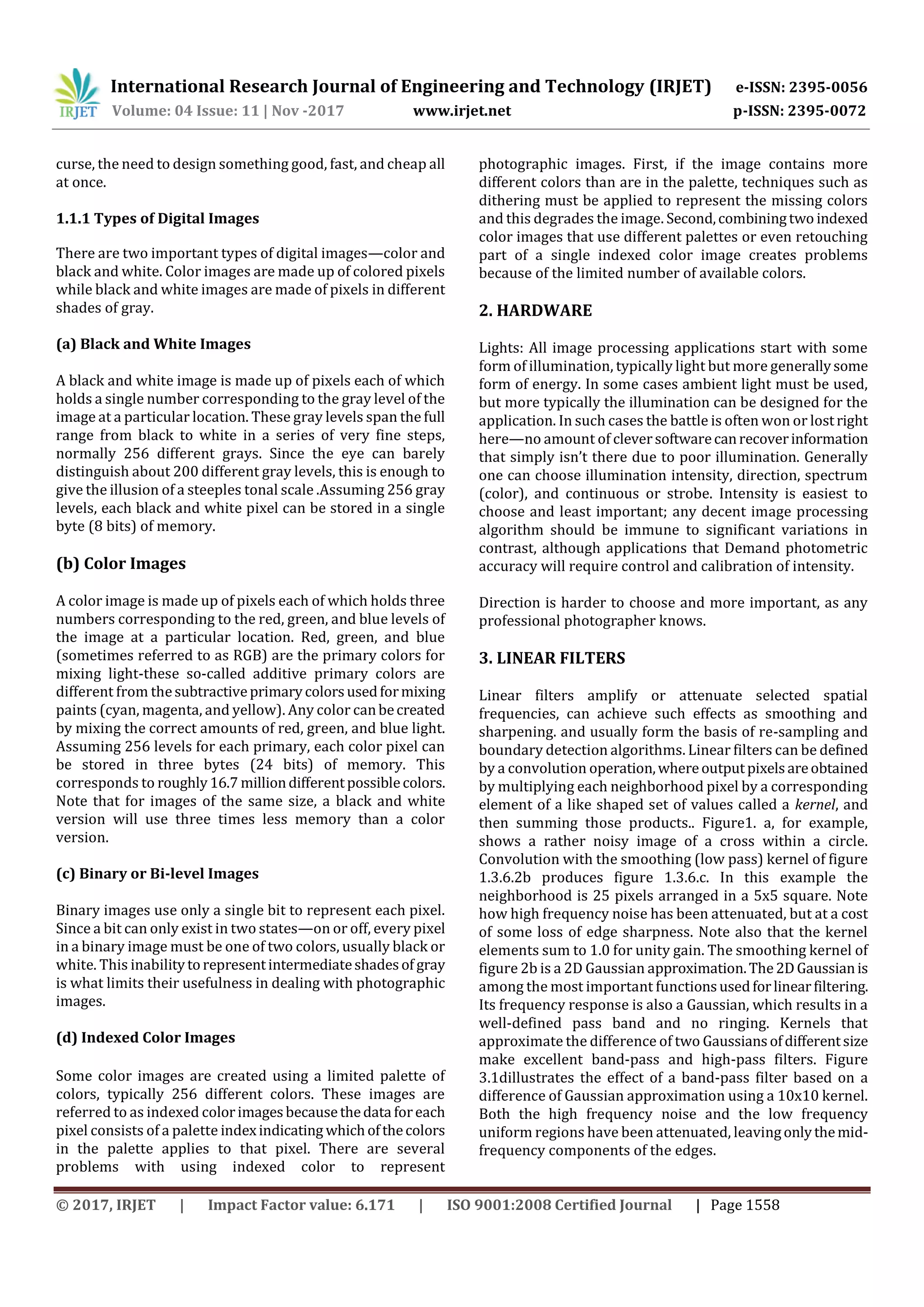 International Research Journal of Engineering and Technology (IRJET) e-ISSN: 2395-0056 Volume: 04 Issue: 11 | Nov -2017 www.irjet.net p-ISSN: 2395-0072 © 2017, IRJET | Impact Factor value: 6.171 | ISO 9001:2008 Certified Journal | Page 1558 curse, the need to design something good, fast, and cheap all at once. 1.1.1 Types of Digital Images There are two important types of digital images—color and black and white. Color images are made up of colored pixels while black and white images are made of pixels in different shades of gray. (a) Black and White Images A black and white image is made up of pixels each of which holds a single number corresponding to the gray level of the image at a particular location. These gray levels span the full range from black to white in a series of very fine steps, normally 256 different grays. Since the eye can barely distinguish about 200 different gray levels, this is enough to give the illusion of a steeples tonal scale .Assuming 256 gray levels, each black and white pixel can be stored in a single byte (8 bits) of memory. (b) Color Images A color image is made up of pixels each of which holds three numbers corresponding to the red, green, and blue levels of the image at a particular location. Red, green, and blue (sometimes referred to as RGB) are the primary colors for mixing light-these so-called additive primary colors are different from thesubtractiveprimarycolorsusedformixing paints (cyan, magenta, and yellow). Any color canbecreated by mixing the correct amounts of red, green, and blue light. Assuming 256 levels for each primary, each color pixel can be stored in three bytes (24 bits) of memory. This corresponds to roughly16.7 milliondifferentpossiblecolors. Note that for images of the same size, a black and white version will use three times less memory than a color version. (c) Binary or Bi-level Images Binary images use only a single bit to represent each pixel. Since a bit can only exist in two states—on or off, every pixel in a binary image must be one of two colors, usually black or white. This inabilitytorepresentintermediateshadesof gray is what limits their usefulness in dealing with photographic images. (d) Indexed Color Images Some color images are created using a limited palette of colors, typically 256 different colors. These images are referred to as indexed colorimagesbecausethedata foreach pixel consists of a palette indexindicating whichofthecolors in the palette applies to that pixel. There are several problems with using indexed color to represent photographic images. First, if the image contains more different colors than are in the palette, techniques such as dithering must be applied to represent the missing colors and this degrades the image. Second,combiningtwo indexed color images that use different palettes or even retouching part of a single indexed color image creates problems because of the limited number of available colors. 2. HARDWARE Lights: All image processing applications start with some form of illumination, typically light but more generallysome form of energy. In some cases ambient light must be used, but more typically the illumination can be designed for the application. In such cases the battle is often won or lostright here—no amount of cleversoftwarecanrecoverinformation that simply isn’t there due to poor illumination. Generally one can choose illumination intensity, direction, spectrum (color), and continuous or strobe. Intensity is easiest to choose and least important; any decent image processing algorithm should be immune to significant variations in contrast, although applications that Demand photometric accuracy will require control and calibration of intensity. Direction is harder to choose and more important, as any professional photographer knows. 3. LINEAR FILTERS Linear filters amplify or attenuate selected spatial frequencies, can achieve such effects as smoothing and sharpening. and usually form the basis of re-sampling and boundary detection algorithms. Linear filters can be defined by a convolution operation,whereoutputpixelsareobtained by multiplying each neighborhood pixel by a corresponding element of a like shaped set of values called a kernel, and then summing those products.. Figure1. a, for example, shows a rather noisy image of a cross within a circle. Convolution with the smoothing (low pass) kernel of figure 1.3.6.2b produces figure 1.3.6.c. In this example the neighborhood is 25 pixels arranged in a 5x5 square. Note how high frequency noise has been attenuated, but at a cost of some loss of edge sharpness. Note also that the kernel elements sum to 1.0 for unity gain. The smoothing kernel of figure 2b is a 2D Gaussian approximation.The2DGaussianis among the most important functionsusedforlinearfiltering. Its frequency response is also a Gaussian, which results in a well-defined pass band and no ringing. Kernels that approximate the difference of two Gaussiansofdifferentsize make excellent band-pass and high-pass filters. Figure 3.1dillustrates the effect of a band-pass filter based on a difference of Gaussian approximation using a 10x10 kernel. Both the high frequency noise and the low frequency uniform regions have been attenuated, leavingonlythemid- frequency components of the edges. 