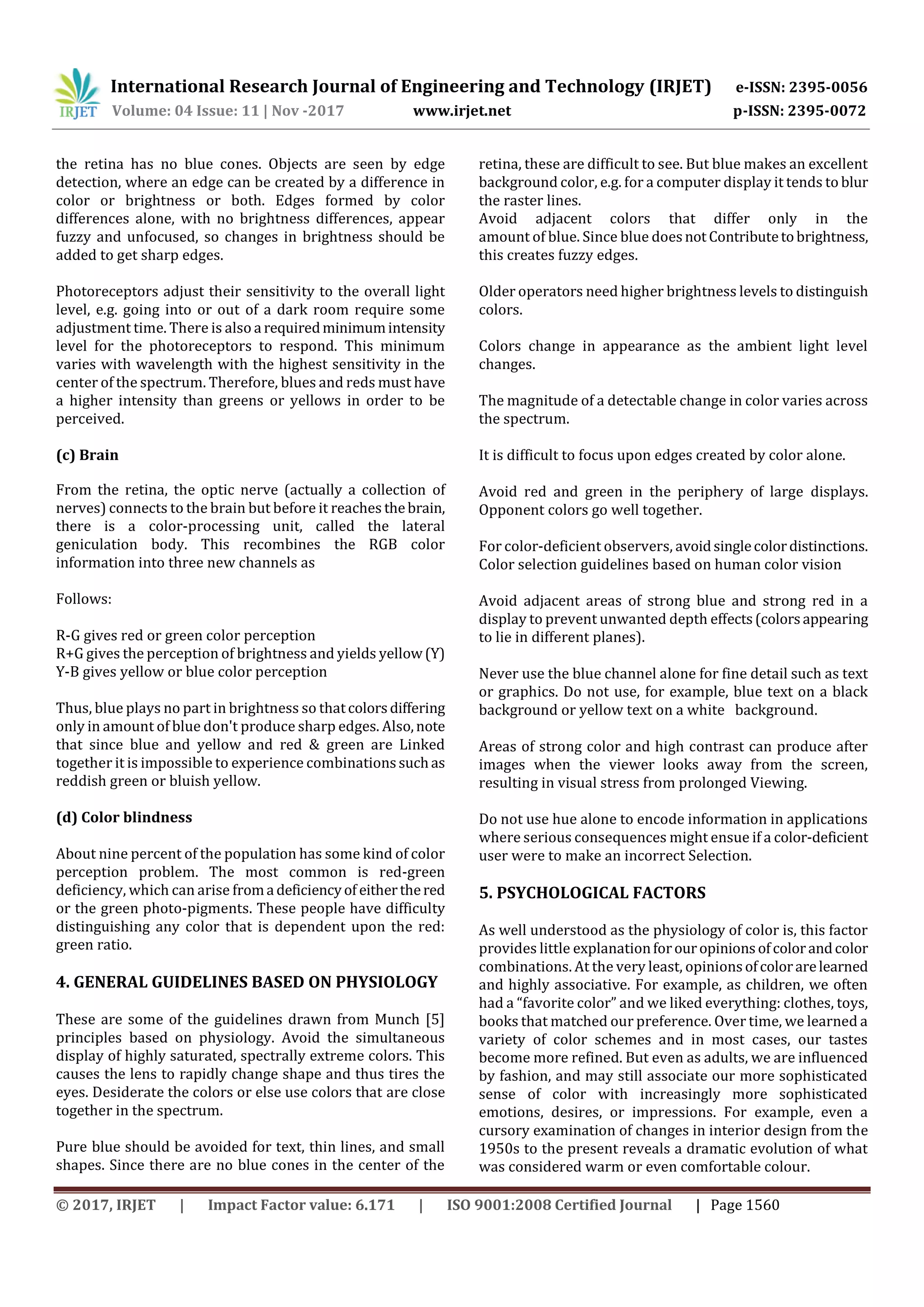 International Research Journal of Engineering and Technology (IRJET) e-ISSN: 2395-0056 Volume: 04 Issue: 11 | Nov -2017 www.irjet.net p-ISSN: 2395-0072 © 2017, IRJET | Impact Factor value: 6.171 | ISO 9001:2008 Certified Journal | Page 1560 the retina has no blue cones. Objects are seen by edge detection, where an edge can be created by a difference in color or brightness or both. Edges formed by color differences alone, with no brightness differences, appear fuzzy and unfocused, so changes in brightness should be added to get sharp edges. Photoreceptors adjust their sensitivity to the overall light level, e.g. going into or out of a dark room require some adjustment time. There is also a requiredminimumintensity level for the photoreceptors to respond. This minimum varies with wavelength with the highest sensitivity in the center of the spectrum. Therefore, blues and reds must have a higher intensity than greens or yellows in order to be perceived. (c) Brain From the retina, the optic nerve (actually a collection of nerves) connects to the brain but before it reaches thebrain, there is a color-processing unit, called the lateral geniculation body. This recombines the RGB color information into three new channels as Follows: R-G gives red or green color perception R+G gives the perception of brightness and yields yellow(Y) Y-B gives yellow or blue color perception Thus, blue plays no part in brightness so thatcolorsdiffering only in amount of blue don't produce sharp edges. Also,note that since blue and yellow and red & green are Linked together it is impossible to experience combinationssuchas reddish green or bluish yellow. (d) Color blindness About nine percent of the population has some kind of color perception problem. The most common is red-green deficiency, which can arise froma deficiencyof eitherthered or the green photo-pigments. These people have difficulty distinguishing any color that is dependent upon the red: green ratio. 4. GENERAL GUIDELINES BASED ON PHYSIOLOGY These are some of the guidelines drawn from Munch [5] principles based on physiology. Avoid the simultaneous display of highly saturated, spectrally extreme colors. This causes the lens to rapidly change shape and thus tires the eyes. Desiderate the colors or else use colors that are close together in the spectrum. Pure blue should be avoided for text, thin lines, and small shapes. Since there are no blue cones in the center of the retina, these are difficult to see. But blue makes an excellent background color, e.g. for a computer display it tends to blur the raster lines. Avoid adjacent colors that differ only in the amount of blue. Since blue doesnot Contributetobrightness, this creates fuzzy edges. Older operators need higher brightness levels to distinguish colors. Colors change in appearance as the ambient light level changes. The magnitude of a detectable change in color varies across the spectrum. It is difficult to focus upon edges created by color alone. Avoid red and green in the periphery of large displays. Opponent colors go well together. For color-deficient observers, avoidsinglecolordistinctions. Color selection guidelines based on human color vision Avoid adjacent areas of strong blue and strong red in a display to prevent unwanted depth effects(colorsappearing to lie in different planes). Never use the blue channel alone for fine detail such as text or graphics. Do not use, for example, blue text on a black background or yellow text on a white background. Areas of strong color and high contrast can produce after images when the viewer looks away from the screen, resulting in visual stress from prolonged Viewing. Do not use hue alone to encode information in applications where serious consequences might ensue if a color-deficient user were to make an incorrect Selection. 5. PSYCHOLOGICAL FACTORS As well understood as the physiology of color is, this factor provides little explanationforouropinionsofcolorandcolor combinations. At the very least, opinionsofcolorarelearned and highly associative. For example, as children, we often had a “favorite color” and we liked everything: clothes, toys, books that matched our preference. Over time, we learned a variety of color schemes and in most cases, our tastes become more refined. But even as adults, we are influenced by fashion, and may still associate our more sophisticated sense of color with increasingly more sophisticated emotions, desires, or impressions. For example, even a cursory examination of changes in interior design from the 1950s to the present reveals a dramatic evolution of what was considered warm or even comfortable colour. 