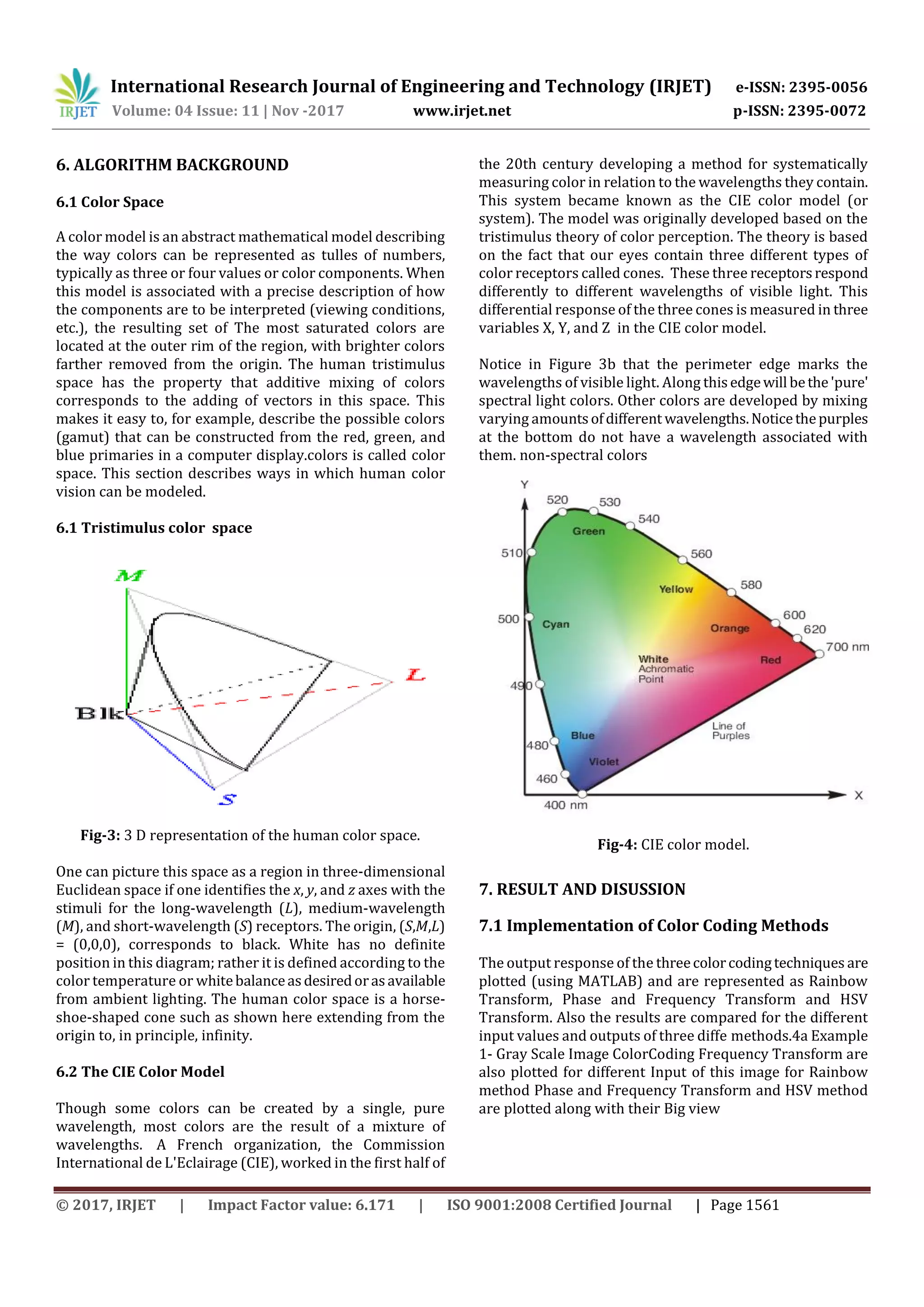 International Research Journal of Engineering and Technology (IRJET) e-ISSN: 2395-0056 Volume: 04 Issue: 11 | Nov -2017 www.irjet.net p-ISSN: 2395-0072 © 2017, IRJET | Impact Factor value: 6.171 | ISO 9001:2008 Certified Journal | Page 1561 6. ALGORITHM BACKGROUND 6.1 Color Space Fig-3: 3 D representation of the human color space. One can picture this space as a region in three-dimensional Euclidean space if one identifies the x, y, and z axes with the stimuli for the long-wavelength (L), medium-wavelength (M), and short-wavelength (S) receptors. The origin, (S,M,L) = (0,0,0), corresponds to black. White has no definite position in this diagram; rather it is defined according to the color temperature or whitebalanceasdesiredorasavailable from ambient lighting. The human color space is a horse- shoe-shaped cone such as shown here extending from the origin to, in principle, infinity. 6.2 The CIE Color Model Though some colors can be created by a single, pure wavelength, most colors are the result of a mixture of wavelengths. A French organization, the Commission International de L'Eclairage (CIE), worked in the first half of the 20th century developing a method for systematically measuring color in relation to the wavelengths they contain. This system became known as the CIE color model (or system). The model was originally developed based on the tristimulus theory of color perception. The theory is based on the fact that our eyes contain three different types of color receptors called cones. These three receptorsrespond differently to different wavelengths of visible light. This differential response of the three cones is measured in three variables X, Y, and Z in the CIE color model. Notice in Figure 3b that the perimeter edge marks the wavelengths of visible light. Along thisedgewill bethe'pure' spectral light colors. Other colors are developed by mixing varying amountsofdifferent wavelengths.Noticethepurples at the bottom do not have a wavelength associated with them. non-spectral colors Fig-4: CIE color model. 7. RESULT AND DISUSSION 7.1 Implementation of Color Coding Methods The output response of the threecolorcodingtechniques are plotted (using MATLAB) and are represented as Rainbow Transform, Phase and Frequency Transform and HSV Transform. Also the results are compared for the different input values and outputs of three diffe methods.4a Example 1- Gray Scale Image ColorCoding Frequency Transform are also plotted for different Input of this image for Rainbow method Phase and Frequency Transform and HSV method are plotted along with their Big view A color model is an abstract mathematical model describing the way colors can be represented as tulles of numbers, typically as three or four values or color components. When this model is associated with a precise description of how the components are to be interpreted (viewing conditions, etc.), the resulting set of The most saturated colors are located at the outer rim of the region, with brighter colors farther removed from the origin. The human tristimulus space has the property that additive mixing of colors corresponds to the adding of vectors in this space. This makes it easy to, for example, describe the possible colors (gamut) that can be constructed from the red, green, and blue primaries in a computer display.colors is called color space. This section describes ways in which human color vision can be modeled. 6.1 Tristimulus color space 