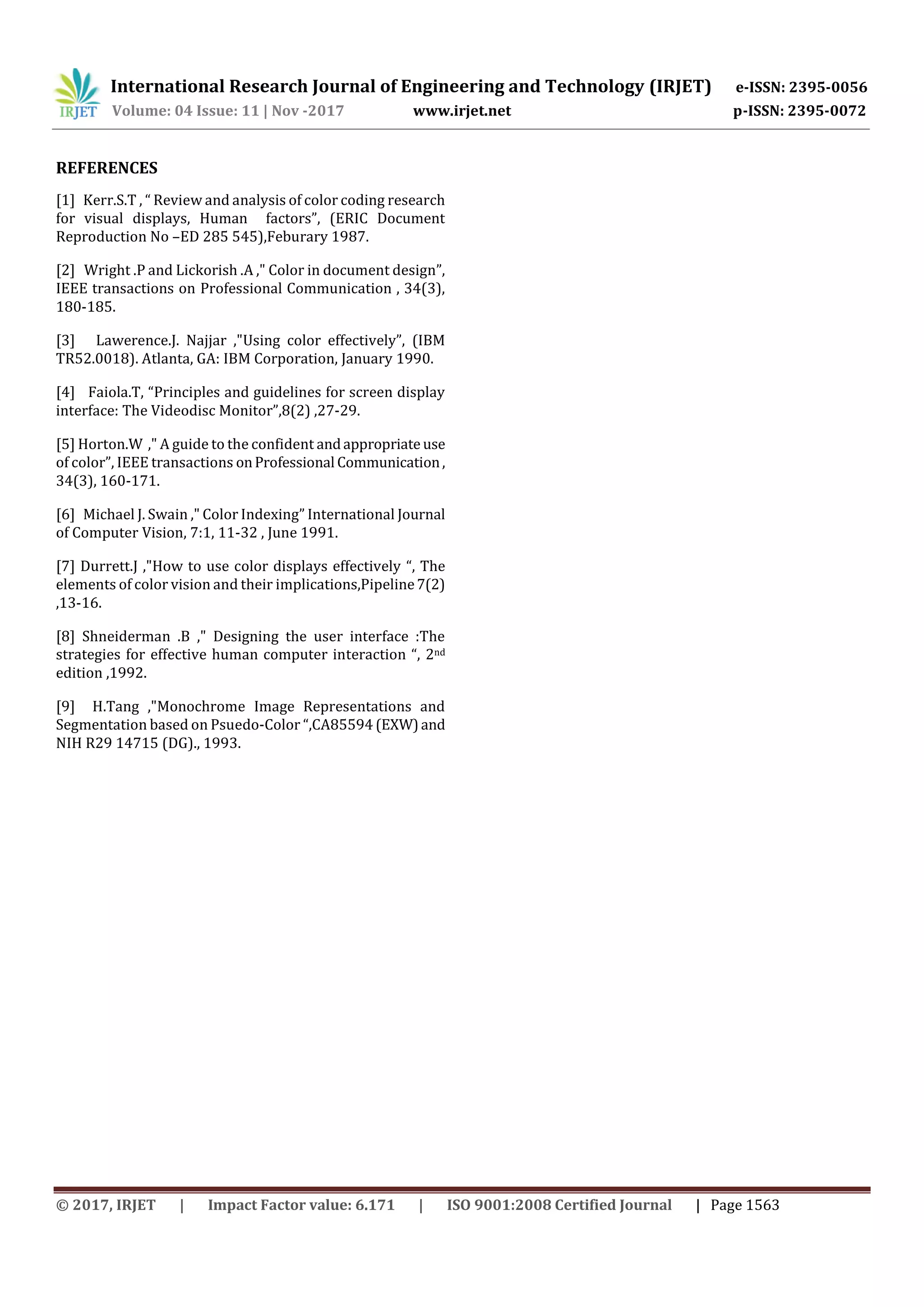 International Research Journal of Engineering and Technology (IRJET) e-ISSN: 2395-0056 Volume: 04 Issue: 11 | Nov -2017 www.irjet.net p-ISSN: 2395-0072 © 2017, IRJET | Impact Factor value: 6.171 | ISO 9001:2008 Certified Journal | Page 1563 REFERENCES [1] Kerr.S.T , “ Review and analysis of color coding research for visual displays, Human factors”, (ERIC Document Reproduction No –ED 285 545),Feburary 1987. [2] Wright .P and Lickorish .A ," Color in document design”, IEEE transactions on Professional Communication , 34(3), 180-185. [3] Lawerence.J. Najjar ,"Using color effectively”, (IBM TR52.0018). Atlanta, GA: IBM Corporation, January 1990. [4] Faiola.T, “Principles and guidelines for screen display interface: The Videodisc Monitor”,8(2) ,27-29. [5] Horton.W ," A guide to the confident andappropriate use of color”, IEEE transactions onProfessional Communication, 34(3), 160-171. [6] Michael J. Swain ," Color Indexing” International Journal of Computer Vision, 7:1, 11-32 , June 1991. [7] Durrett.J ,"How to use color displays effectively “, The elements of color vision and their implications,Pipeline7(2) ,13-16. [8] Shneiderman .B ," Designing the user interface :The strategies for effective human computer interaction “, 2nd edition ,1992. [9] H.Tang ,"Monochrome Image Representations and Segmentation based on Psuedo-Color “,CA85594 (EXW)and NIH R29 14715 (DG)., 1993. 