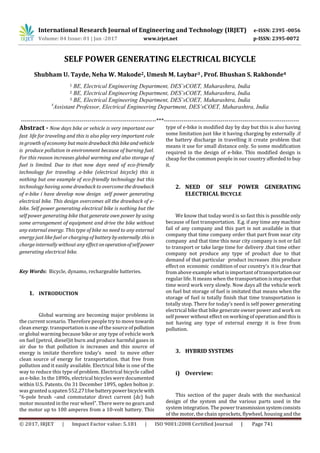 International Research Journal of Engineering and Technology (IRJET) e-ISSN: 2395 -0056
Volume: 04 Issue: 01 | Jan -2017 www.irjet.net p-ISSN: 2395-0072
© 2017, IRJET | Impact Factor value: 5.181 | ISO 9001:2008 Certified Journal | Page 741
SELF POWER GENERATING ELECTRICAL BICYCLE
Shubham U. Tayde, Neha W. Makode2, Umesh M. Laybar3 , Prof. Bhushan S. Rakhonde4
1 BE, Electrical Engineering Department, DES’sCOET, Maharashtra, India
2 BE, Electrical Engineering Department, DES’sCOET, Maharashtra, India
3 BE, Electrical Engineering Department, DES’sCOET, Maharashtra, India
4
Assistant Professor, Electrical Engineering Department, DES’sCOET, Maharashtra, India
---------------------------------------------------------------------***---------------------------------------------------------------------
Abstract - Now days bike or vehicle is very important our
fast life for traveling and this is also play very important role
in growth of economy but main drawbackthisbikeand vehicle
is produce pollution in environment because of burning fuel.
For this reason increases global warming and also storage of
fuel is limited. Due to that now days need of eco-friendly
technology for traveling .e-bike (electrical bicycle) this is
nothing but one example of eco-friendly technology but this
technology having some drawback to overcome thedrawback
of e-bike i have develop now design self power generating
electrical bike. This design overcomes all the drawback of e-
bike. Self power generating electrical bike is nothing but the
self power generating bike that generate own power by using
some arrangement of equipment and drive the bike without
any external energy. This type of bike no need to any external
energy just like fuel or charging of battery by externally .thisis
charge internally without any effectonoperationofselfpower
generating electrical bike.
Key Words: Bicycle, dynamo, rechargeable batteries.
1. INTRODUCTION
Global warming are becoming major problems in
the current scenario. Therefore people try to move towards
clean energy. transportation is one of the source ofpollution
or global warming because bike or any type of vehicle work
on fuel (petrol, diesel)it burn and produce harmful gases in
air due to that pollution is increases and this source of
energy is imitate therefore today’s need to move other
clean source of energy for transportation. that free from
pollution and it easily available. Electrical bike is one of the
way to reduce this type of problem. Electrical bicycle called
as e-bike. In the 1890s, electrical bicycles were documented
within U.S. Patents. On 31 December 1895, ogden bolton jr.
was granted u.spaten 552,271foe batterypowerbicyclewith
“6-pole brush –and commutator direct current (dc) hub
motor mounted in the rear wheel”. There were no gears and
the motor up to 100 amperes from a 10-volt battery. This
type of e-bike is modified day by day but this is also having
some limitation just like it having charging by externally .if
the battery discharge in travelling it create problem that
means it use for small distance only. So some modification
required in the design of e-bike. This modified design is
cheap for the common people in our country affordedto buy
it.
2. NEED OF SELF POWER GENERATING
ELECTRICAL BICYCLE
We know that today word is so fast this is possible only
because of fast transportation. E.g. if any time any machine
fail of any company and this part is not available in that
company that time company order that part from near city
company and that time this near city company is not or fail
to transport or take large time for delivery .that time other
company not produce any type of product due to that
demand of that particular product increases .this produce
effect on economic condition of our country’s it is clearthat
from above example what is important oftransportationour
regular life. It means when the transportationisstoparethat
time word work very slowly. Now days all the vehicle work
on fuel but storage of fuel is imitated that means when the
storage of fuel is totally finish that time transportation is
totally stop. There for today’s need is self power generating
electrical bike that bike generate owner power and work on
self power without effect on working of operation andthisis
not having any type of external energy it is free from
pollution.
3. HYBRID SYSTEMS
i) Overview:
This section of the paper deals with the mechanical
design of the system and the various parts used in the
system integration. The power transmissionsystemconsists
of the motor, the chain sprockets, flywheel, housing and the
 