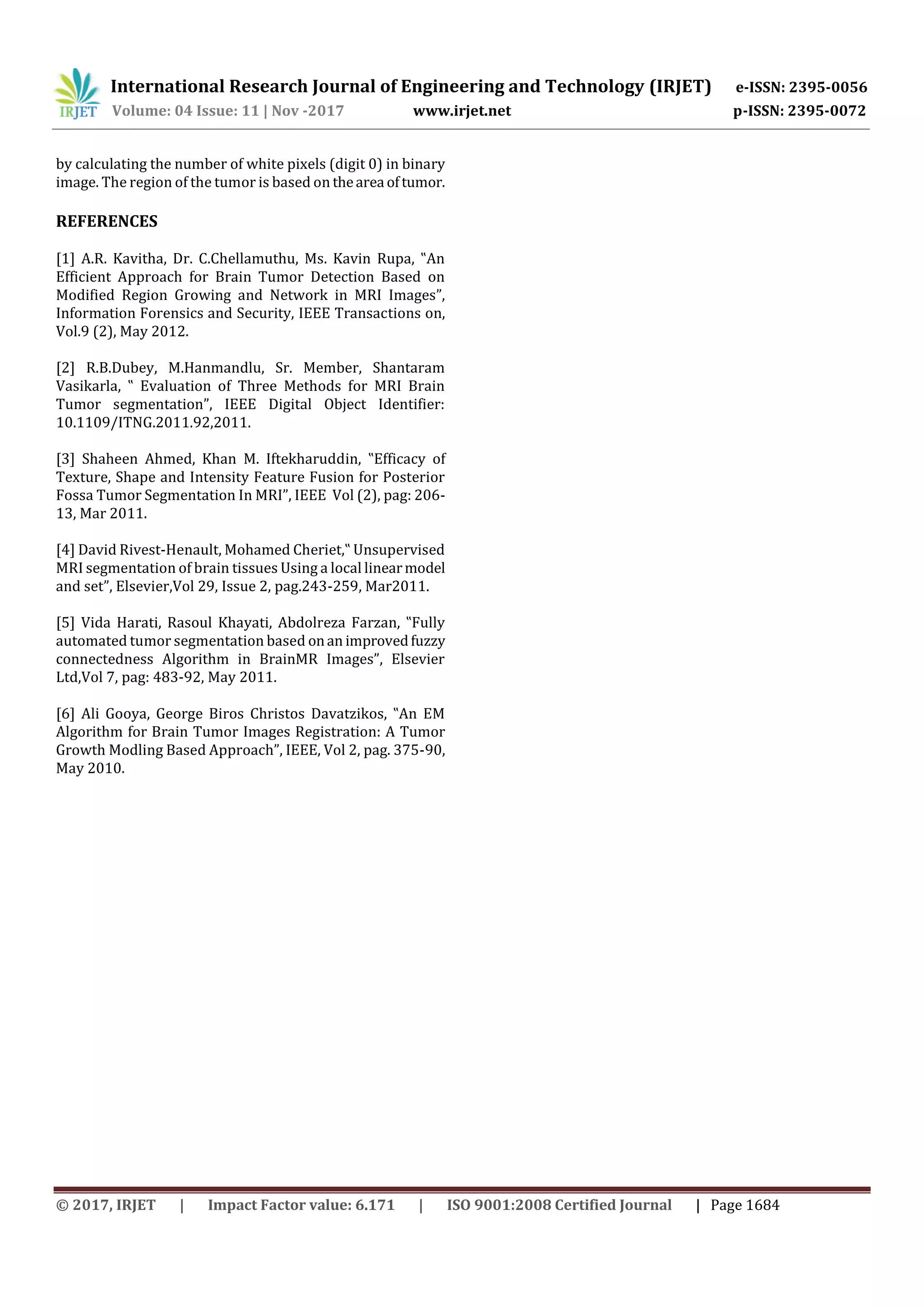 International Research Journal of Engineering and Technology (IRJET) e-ISSN: 2395-0056
Volume: 04 Issue: 11 | Nov -2017 www.irjet.net p-ISSN: 2395-0072
© 2017, IRJET | Impact Factor value: 6.171 | ISO 9001:2008 Certified Journal | Page 1684
by calculating the number of white pixels (digit 0) in binary
image. The region of the tumor is based on thearea oftumor.
REFERENCES
[1] A.R. Kavitha, Dr. C.Chellamuthu, Ms. Kavin Rupa, ‟An
Efficient Approach for Brain Tumor Detection Based on
Modified Region Growing and Network in MRI Images”,
Information Forensics and Security, IEEE Transactions on,
Vol.9 (2), May 2012.
[2] R.B.Dubey, M.Hanmandlu, Sr. Member, Shantaram
Vasikarla, ‟ Evaluation of Three Methods for MRI Brain
Tumor segmentation”, IEEE Digital Object Identifier:
10.1109/ITNG.2011.92,2011.
[3] Shaheen Ahmed, Khan M. Iftekharuddin, ‟Efficacy of
Texture, Shape and Intensity Feature Fusion for Posterior
Fossa Tumor Segmentation In MRI”, IEEE Vol (2), pag: 206-
13, Mar 2011.
[4] David Rivest-Henault, Mohamed Cheriet,‟ Unsupervised
MRI segmentation of brain tissues Using a local linearmodel
and set”, Elsevier,Vol 29, Issue 2, pag.243-259, Mar2011.
[5] Vida Harati, Rasoul Khayati, Abdolreza Farzan, ‟Fully
automated tumor segmentation based onan improvedfuzzy
connectedness Algorithm in BrainMR Images”, Elsevier
Ltd,Vol 7, pag: 483-92, May 2011.
[6] Ali Gooya, George Biros Christos Davatzikos, ‟An EM
Algorithm for Brain Tumor Images Registration: A Tumor
Growth Modling Based Approach”, IEEE, Vol 2, pag. 375-90,
May 2010.
 