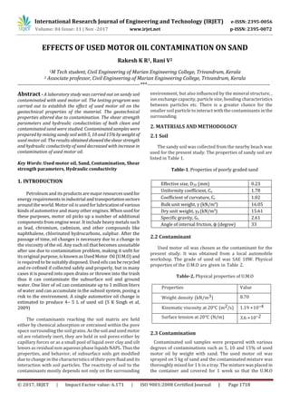 International Research Journal of Engineering and Technology (IRJET) e-ISSN: 2395-0056
Volume: 04 Issue: 11 | Nov -2017 www.irjet.net p-ISSN: 2395-0072
© 2017, IRJET | Impact Factor value: 6.171 | ISO 9001:2008 Certified Journal | Page 1718
EFFECTS OF USED MOTOR OIL CONTAMINATION ON SAND
Rakesh K R1, Rani V2
1M Tech student, Civil Engineering of Marian Engineering College, Trivandrum, Kerala
2 Associate professor, Civil Engineering of Marian Engineering College, Trivandrum, Kerala
---------------------------------------------------------------------***---------------------------------------------------------------------
Abstract - A laboratory study was carried out on sandy soil
contaminated with used motor oil. The testing program was
carried out to establish the effect of used motor oil on the
geotechnical properties of the material. The geotechnical
properties altered due to contamination. The shear strength
parameters and hydraulic conductivities of both clean and
contaminated sand were studied. Contaminatedsamples were
prepared by mixing sandy soil with 5, 10 and 15% byweightof
used motor oil. The results obtainedshowedtheshearstrength
and hydraulic conductivity of sand decreased with increase in
contamination of used motor oil.
Key Words: Used motor oil, Sand, Contamination, Shear
strength parameters, Hydraulic conductivity
1. INTRODUCTION
Petroleum and its products aremajorresourcesusedfor
energy requirementsinindustrial andtransportationsectors
around the world. Motor oil is used for lubricationofvarious
kinds of automotive and many other engines. When usedfor
these purposes, motor oil picks up a number of additional
components from engine wear. It include heavy metals such
as lead, chromium, cadmium, and other compounds like
naphthalene, chlorinated hydrocarbons, sulphur. After the
passage of time, oil changes is necessary due to a change in
the viscosity of the oil. Any such oil that becomes unsuitable
after use due to contamination problem, making it unfit for
its original purpose, is known as Used Motor Oil (U.M.O) and
is required to be suitably disposed. Used oils can be recycled
and re-refined if collected safely and properly, but in many
cases it is poured into open drains or thrown into the trash
thus it can contaminate the subsurface soil and ground
water. One liter of oil can contaminate up to 1 million liters
of water and can accumulate in the subsoil system, posing a
risk to the environment. A single automotive oil change is
estimated to produce 4– 5 L of used oil (S K Singh et al,
2009)
The contaminants reaching the soil matrix are held
either by chemical adsorption or entrained within the pore
space surrounding the soil grains. As thesoil andusedmotor
oil are relatively inert, they are held in soil pores either by
capillary forces or as a small pool of liquid over clay and silt
lenses as residual non aqueous phase liquidsNAPL.Thusthe
properties, and behavior, of subsurface soils get modified
due to change in the characteristics of their porefluidand its
interaction with soil particles. The reactivity of soil to the
contaminants mostly depends not only on the surrounding
environment, but also influenced by the mineral structure, ,
ion exchange capacity, particle size, bonding characteristics
between particles etc. There is a greater chance for the
smaller soil particle to interact with the contaminants in the
surrounding.
2. MATERIALS AND METHODOLOGY
2.1 Soil
The sandy soil was collected from the nearby beach was
used for the present study. The properties of sandy soil are
listed in Table 1.
Table-1. Properties of poorly graded sand
Effective size, D10 (mm) 0.23
Uniformity coefficient, Cu 1.78
Coefficient of curvature, Cc 1.02
Bulk unit weight, γ (kN/mᵌ) 16.05
Dry unit weight, γd (kN/mᵌ) 15.61
Specific gravity, Gs 2.61
Angle of internal friction, ϕ (degree) 33
2.2 Contaminant
Used motor oil was chosen as the contaminant for the
present study. It was obtained from a local automobile
workshop. The grade of used oil was SAE 10W. Physical
properties of the U.M.O are given in Table 2.
Table-2. Physical properties of U.M.O
Properties Value
Weight density (kN/m3) 8.70
Kinematic viscosity at 20°C (m2/s) 1.19 ×10–4
Surface tension at 20°C (N/m) 3.6 ×10–2
2.3 Contamination
Contaminated soil samples were prepared with various
degrees of contaminations such as 5, 10 and 15% of used
motor oil by weight with sand. The used motor oil was
sprayed on 5 kg of sand and the contaminated mixture was
thoroughly mixed for 1 h in a tray. The mixturewasplaced in
the container and covered for 1 week so that the U.M.O
 