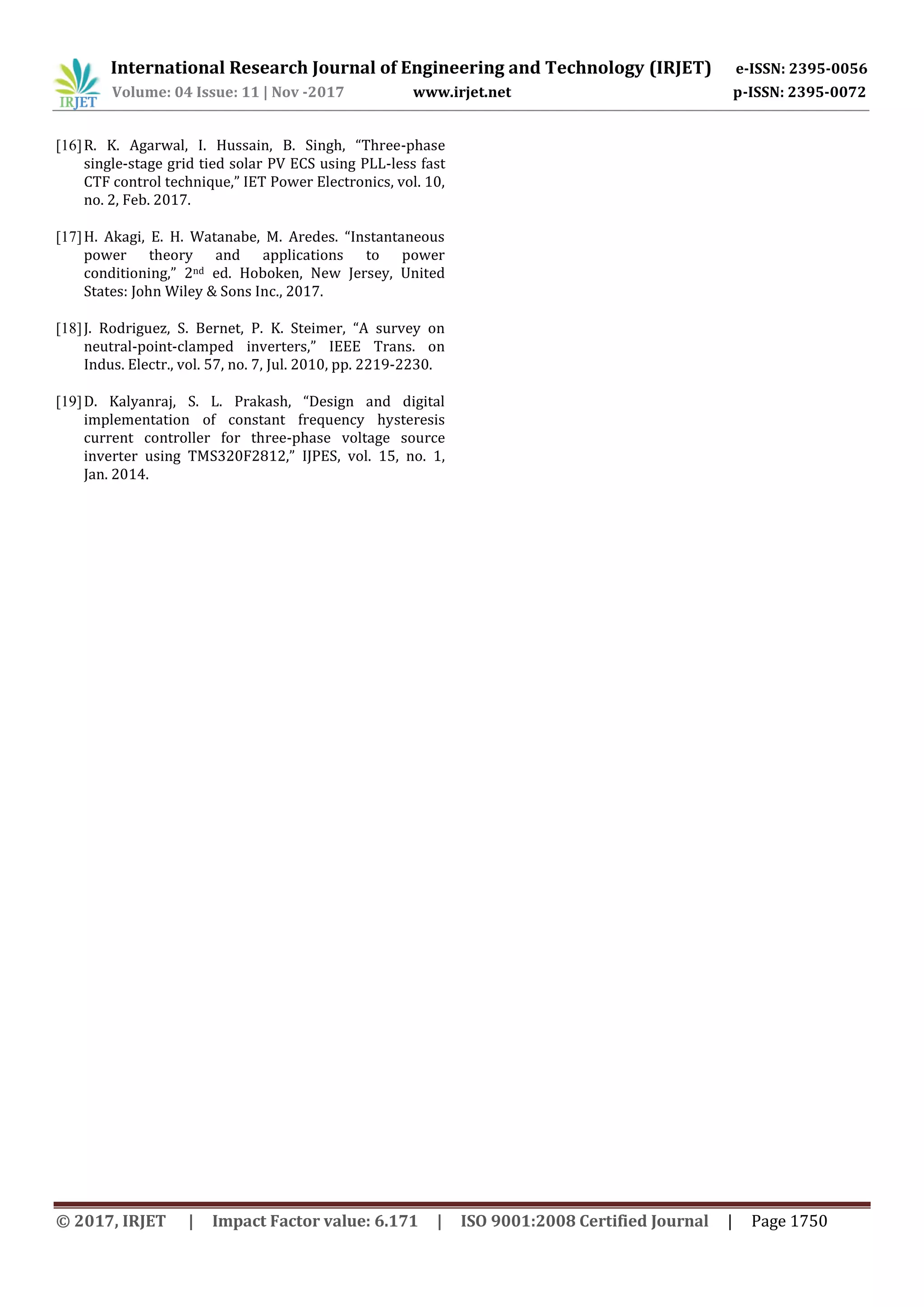 International Research Journal of Engineering and Technology (IRJET) e-ISSN: 2395-0056
Volume: 04 Issue: 11 | Nov -2017 www.irjet.net p-ISSN: 2395-0072
© 2017, IRJET | Impact Factor value: 6.171 | ISO 9001:2008 Certified Journal | Page 1750
[16]R. K. Agarwal, I. Hussain, B. Singh, “Three-phase
single-stage grid tied solar PV ECS using PLL-less fast
CTF control technique,” IET Power Electronics, vol. 10,
no. 2, Feb. 2017.
[17]H. Akagi, E. H. Watanabe, M. Aredes. “Instantaneous
power theory and applications to power
conditioning,” 2nd ed. Hoboken, New Jersey, United
States: John Wiley & Sons Inc., 2017.
[18]J. Rodriguez, S. Bernet, P. K. Steimer, “A survey on
neutral-point-clamped inverters,” IEEE Trans. on
Indus. Electr., vol. 57, no. 7, Jul. 2010, pp. 2219-2230.
[19]D. Kalyanraj, S. L. Prakash, “Design and digital
implementation of constant frequency hysteresis
current controller for three-phase voltage source
inverter using TMS320F2812,” IJPES, vol. 15, no. 1,
Jan. 2014.
 