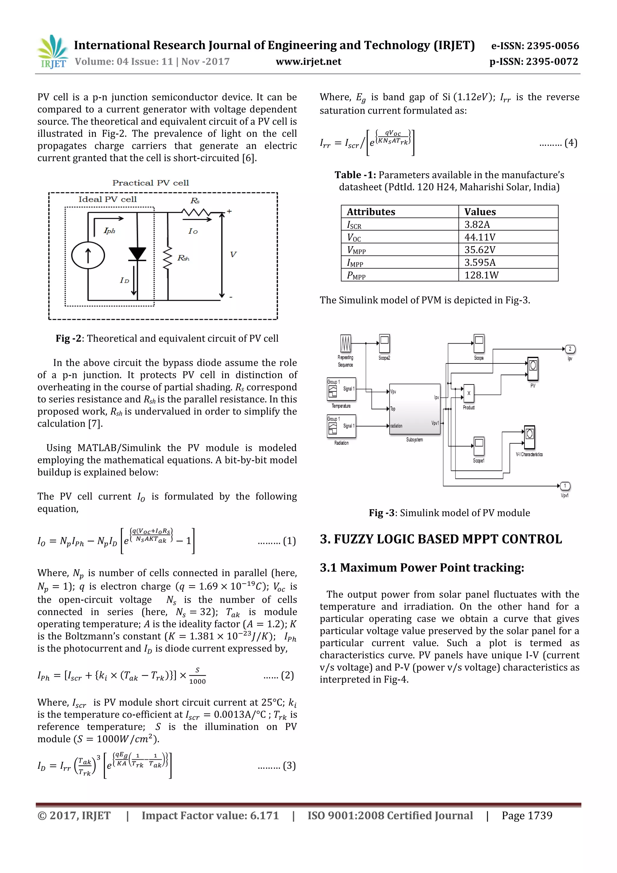 International Research Journal of Engineering and Technology (IRJET) e-ISSN: 2395-0056
Volume: 04 Issue: 11 | Nov -2017 www.irjet.net p-ISSN: 2395-0072
© 2017, IRJET | Impact Factor value: 6.171 | ISO 9001:2008 Certified Journal | Page 1739
PV cell is a p-n junction semiconductor device. It can be
compared to a current generator with voltage dependent
source. The theoretical and equivalent circuit of a PV cell is
illustrated in Fig-2. The prevalence of light on the cell
propagates charge carriers that generate an electric
current granted that the cell is short-circuited [6].
Fig -2: Theoretical and equivalent circuit of PV cell
In the above circuit the bypass diode assume the role
of a p-n junction. It protects PV cell in distinction of
overheating in the course of partial shading. Rs correspond
to series resistance and Rsh is the parallel resistance. In this
proposed work, Rsh is undervalued in order to simplify the
calculation [7].
Using MATLAB/Simulink the PV module is modeled
employing the mathematical equations. A bit-by-bit model
buildup is explained below:
The PV cell current is formulated by the following
equation,
[
{ }
] ……… (1)
Where, is number of cells connected in parallel (here,
); is electron charge ); is
the open-circuit voltage is the number of cells
connected in series (here, ); is module
operating temperature; is the ideality factor ( );
is the Boltzmann’s constant ( );
is the photocurrent and is diode current expressed by,
[ { )}] …… (2)
Where, is PV module short circuit current at 25°C;
is the temperature co-efficient at ; is
reference temperature; is the illumination on PV
module ).
( ) [
{ ( )}
] ……… (3)
Where, is band gap of Si ); is the reverse
saturation current formulated as:
[
{ }
]⁄ ……… (4)
Table -1: Parameters available in the manufacture’s
datasheet (PdtId. 120 H24, Maharishi Solar, India)
Attributes Values
ISCR 3.82A
VOC 44.11V
VMPP 35.62V
IMPP 3.595A
PMPP 128.1W
The Simulink model of PVM is depicted in Fig-3.
Fig -3: Simulink model of PV module
3. FUZZY LOGIC BASED MPPT CONTROL
3.1 Maximum Power Point tracking:
The output power from solar panel fluctuates with the
temperature and irradiation. On the other hand for a
particular operating case we obtain a curve that gives
particular voltage value preserved by the solar panel for a
particular current value. Such a plot is termed as
characteristics curve. PV panels have unique I-V (current
v/s voltage) and P-V (power v/s voltage) characteristics as
interpreted in Fig-4.
 