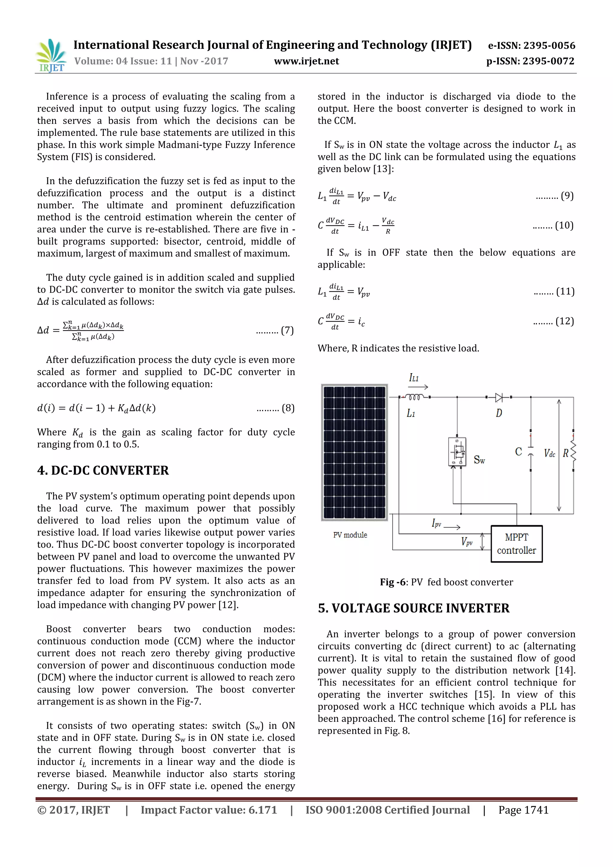 International Research Journal of Engineering and Technology (IRJET) e-ISSN: 2395-0056
Volume: 04 Issue: 11 | Nov -2017 www.irjet.net p-ISSN: 2395-0072
© 2017, IRJET | Impact Factor value: 6.171 | ISO 9001:2008 Certified Journal | Page 1741
Inference is a process of evaluating the scaling from a
received input to output using fuzzy logics. The scaling
then serves a basis from which the decisions can be
implemented. The rule base statements are utilized in this
phase. In this work simple Madmani-type Fuzzy Inference
System (FIS) is considered.
In the defuzzification the fuzzy set is fed as input to the
defuzzification process and the output is a distinct
number. The ultimate and prominent defuzzification
method is the centroid estimation wherein the center of
area under the curve is re-established. There are five in -
built programs supported: bisector, centroid, middle of
maximum, largest of maximum and smallest of maximum.
The duty cycle gained is in addition scaled and supplied
to DC-DC converter to monitor the switch via gate pulses.
is calculated as follows:
∑ )
∑ )
……… (7)
After defuzzification process the duty cycle is even more
scaled as former and supplied to DC-DC converter in
accordance with the following equation:
) ) ) ……… (8)
Where is the gain as scaling factor for duty cycle
ranging from 0.1 to 0.5.
4. DC-DC CONVERTER
The PV system’s optimum operating point depends upon
the load curve. The maximum power that possibly
delivered to load relies upon the optimum value of
resistive load. If load varies likewise output power varies
too. Thus DC-DC boost converter topology is incorporated
between PV panel and load to overcome the unwanted PV
power fluctuations. This however maximizes the power
transfer fed to load from PV system. It also acts as an
impedance adapter for ensuring the synchronization of
load impedance with changing PV power [12].
Boost converter bears two conduction modes:
continuous conduction mode (CCM) where the inductor
current does not reach zero thereby giving productive
conversion of power and discontinuous conduction mode
(DCM) where the inductor current is allowed to reach zero
causing low power conversion. The boost converter
arrangement is as shown in the Fig-7.
It consists of two operating states: switch (Sw) in ON
state and in OFF state. During Sw is in ON state i.e. closed
the current flowing through boost converter that is
inductor increments in a linear way and the diode is
reverse biased. Meanwhile inductor also starts storing
energy. During Sw is in OFF state i.e. opened the energy
stored in the inductor is discharged via diode to the
output. Here the boost converter is designed to work in
the CCM.
If Sw is in ON state the voltage across the inductor as
well as the DC link can be formulated using the equations
given below [13]:
……… (9)
..…… (10)
If Sw is in OFF state then the below equations are
applicable:
..…… (11)
..…… (12)
Where, R indicates the resistive load.
Fig -6: PV fed boost converter
5. VOLTAGE SOURCE INVERTER
An inverter belongs to a group of power conversion
circuits converting dc (direct current) to ac (alternating
current). It is vital to retain the sustained flow of good
power quality supply to the distribution network [14].
This necessitates for an efficient control technique for
operating the inverter switches [15]. In view of this
proposed work a HCC technique which avoids a PLL has
been approached. The control scheme [16] for reference is
represented in Fig. 8.
 