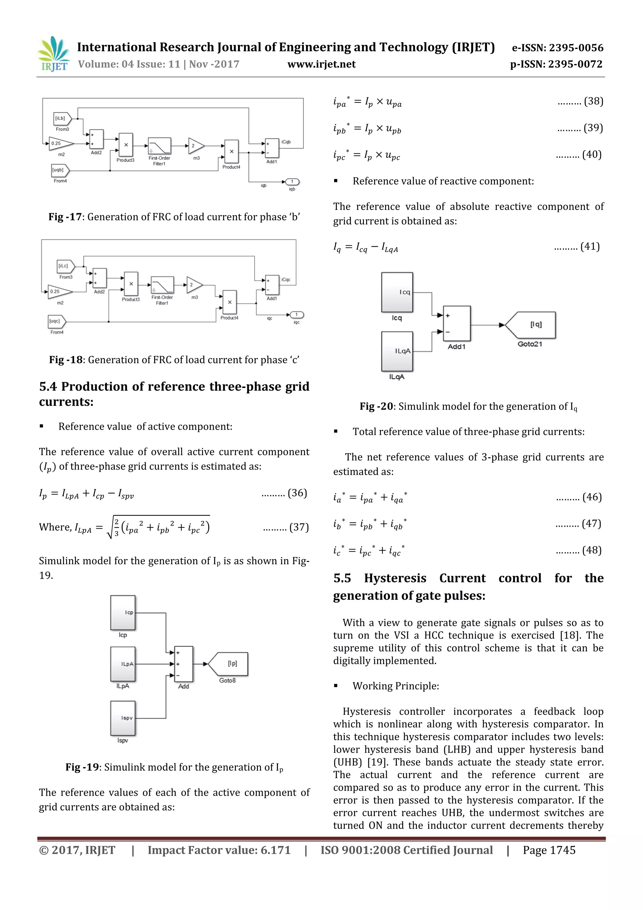 International Research Journal of Engineering and Technology (IRJET) e-ISSN: 2395-0056
© 2017, IRJET | Impact Factor value: 6.171 | ISO 9001:2008 Certified Journal | Page 1745
Fig -17: Generation of FRC of load current for phase ‘b’
Fig -18: Generation of FRC of load current for phase ‘c’
5.4 Production of reference three-phase grid
currents:
 Reference value of active component:
The reference value of overall active current component
) of three-phase grid currents is estimated as:
……… (36)
Where, √ ( ) ……… (37)
Simulink model for the generation of Ip is as shown in Fig-
19.
Fig -19: Simulink model for the generation of Ip
The reference values of each of the active component of
grid currents are obtained as:
……… (38)
……… (39)
……… (40)
 Reference value of reactive component:
The reference value of absolute reactive component of
grid current is obtained as:
……… (41)
Fig -20: Simulink model for the generation of Iq
 Total reference value of three-phase grid currents:
The net reference values of 3-phase grid currents are
estimated as:
……… (46)
……… (47)
……… (48)
5.5 Hysteresis Current control for the
generation of gate pulses:
With a view to generate gate signals or pulses so as to
turn on the VSI a HCC technique is exercised [18]. The
supreme utility of this control scheme is that it can be
digitally implemented.
 Working Principle:
Hysteresis controller incorporates a feedback loop
which is nonlinear along with hysteresis comparator. In
this technique hysteresis comparator includes two levels:
lower hysteresis band (LHB) and upper hysteresis band
(UHB) [19]. These bands actuate the steady state error.
The actual current and the reference current are
compared so as to produce any error in the current. This
error is then passed to the hysteresis comparator. If the
error current reaches UHB, the undermost switches are
turned ON and the inductor current decrements thereby
Volume: 04 Issue: 11 | Nov -2017 www.irjet.net p-ISSN: 2395-0072
 