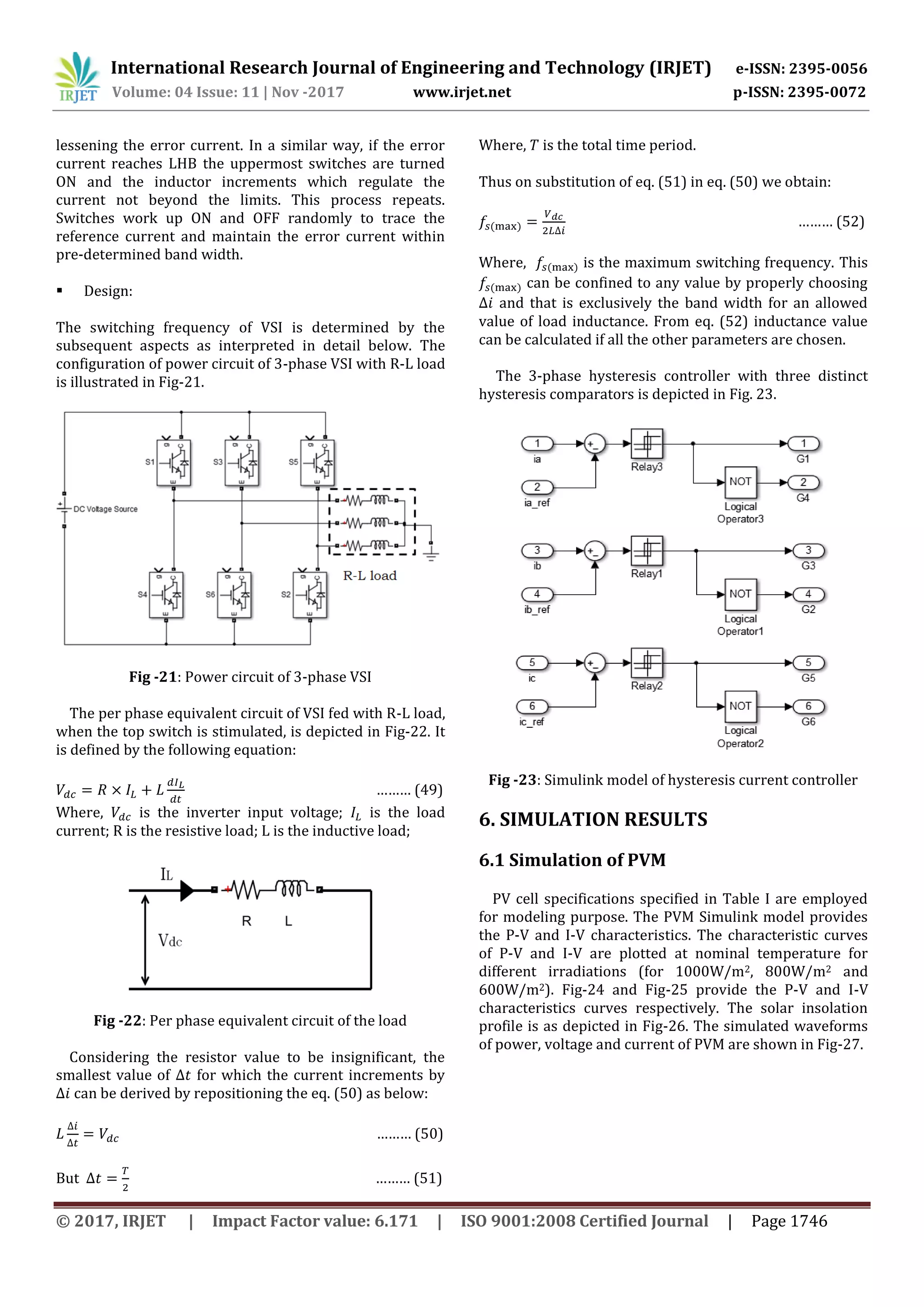 International Research Journal of Engineering and Technology (IRJET) e-ISSN: 2395-0056
Volume: 04 Issue: 11 | Nov -2017 www.irjet.net p-ISSN: 2395-0072
© 2017, IRJET | Impact Factor value: 6.171 | ISO 9001:2008 Certified Journal | Page 1746
lessening the error current. In a similar way, if the error
current reaches LHB the uppermost switches are turned
ON and the inductor increments which regulate the
current not beyond the limits. This process repeats.
Switches work up ON and OFF randomly to trace the
reference current and maintain the error current within
pre-determined band width.
 Design:
The switching frequency of VSI is determined by the
subsequent aspects as interpreted in detail below. The
configuration of power circuit of 3-phase VSI with R-L load
is illustrated in Fig-21.
Fig -21: Power circuit of 3-phase VSI
The per phase equivalent circuit of VSI fed with R-L load,
when the top switch is stimulated, is depicted in Fig-22. It
is defined by the following equation:
……… (49)
Where, is the inverter input voltage; is the load
current; R is the resistive load; L is the inductive load;
Fig -22: Per phase equivalent circuit of the load
Considering the resistor value to be insignificant, the
smallest value of for which the current increments by
can be derived by repositioning the eq. (50) as below:
……… (50)
But ……… (51)
Where, is the total time period.
Thus on substitution of eq. (51) in eq. (50) we obtain:
) ……… (52)
Where, ) is the maximum switching frequency. This
) can be confined to any value by properly choosing
and that is exclusively the band width for an allowed
value of load inductance. From eq. (52) inductance value
can be calculated if all the other parameters are chosen.
The 3-phase hysteresis controller with three distinct
hysteresis comparators is depicted in Fig. 23.
Fig -23: Simulink model of hysteresis current controller
6. SIMULATION RESULTS
6.1 Simulation of PVM
PV cell specifications specified in Table I are employed
for modeling purpose. The PVM Simulink model provides
the P-V and I-V characteristics. The characteristic curves
of P-V and I-V are plotted at nominal temperature for
different irradiations (for 1000W/m2, 800W/m2 and
600W/m2). Fig-24 and Fig-25 provide the P-V and I-V
characteristics curves respectively. The solar insolation
profile is as depicted in Fig-26. The simulated waveforms
of power, voltage and current of PVM are shown in Fig-27.
 