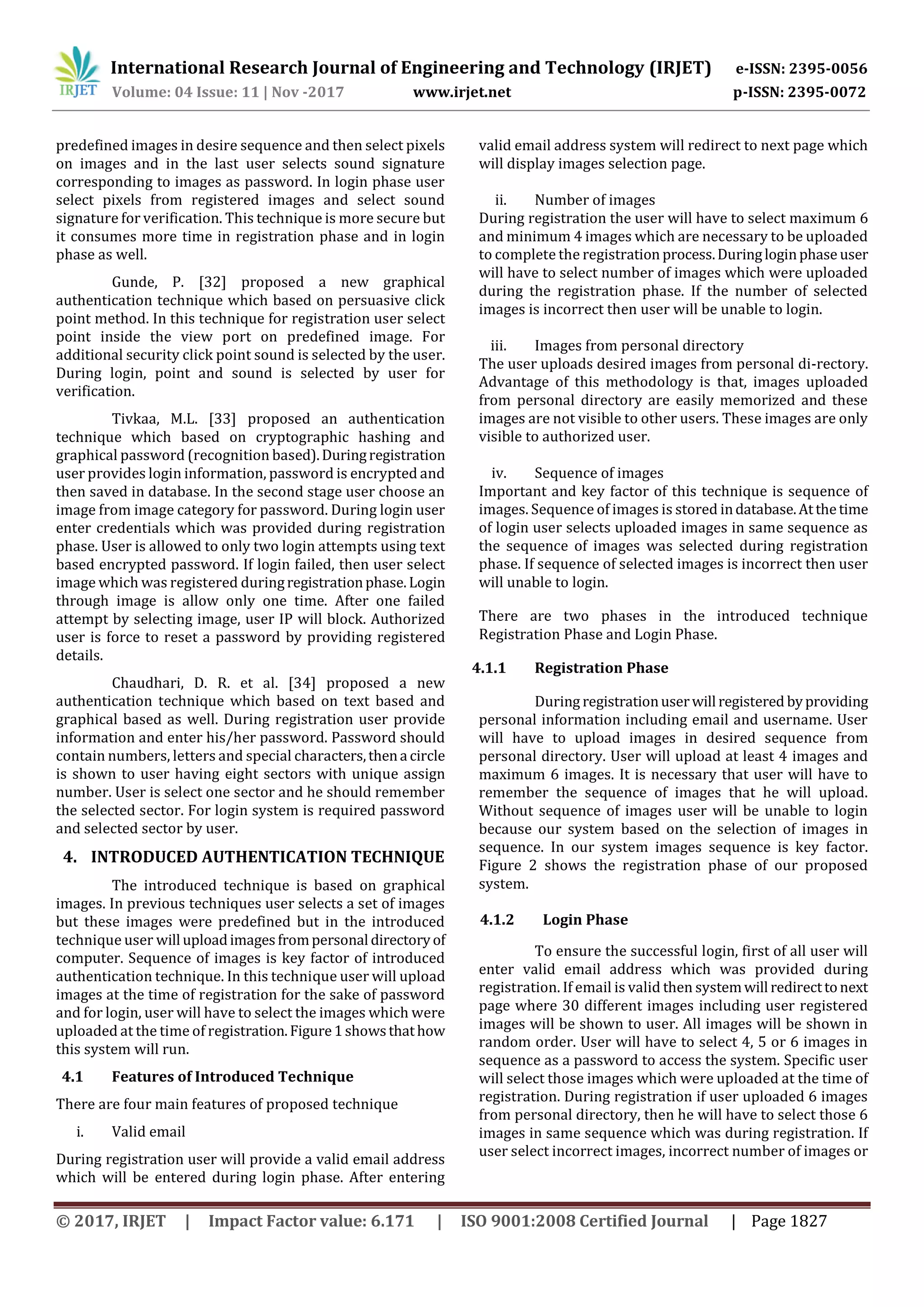 International Research Journal of Engineering and Technology (IRJET) e-ISSN: 2395-0056
Volume: 04 Issue: 11 | Nov -2017 www.irjet.net p-ISSN: 2395-0072
© 2017, IRJET | Impact Factor value: 6.171 | ISO 9001:2008 Certified Journal | Page 1827
predefined images in desire sequence and then select pixels
on images and in the last user selects sound signature
corresponding to images as password. In login phase user
select pixels from registered images and select sound
signature for verification. This technique is more secure but
it consumes more time in registration phase and in login
phase as well.
Gunde, P. [32] proposed a new graphical
authentication technique which based on persuasive click
point method. In this technique for registration user select
point inside the view port on predefined image. For
additional security click point sound is selected by the user.
During login, point and sound is selected by user for
verification.
Tivkaa, M.L. [33] proposed an authentication
technique which based on cryptographic hashing and
graphical password (recognition based).Duringregistration
user provides login information, password is encrypted and
then saved in database. In the second stage user choose an
image from image category for password. During login user
enter credentials which was provided during registration
phase. User is allowed to only two login attempts using text
based encrypted password. If login failed, then user select
image which was registered duringregistrationphase. Login
through image is allow only one time. After one failed
attempt by selecting image, user IP will block. Authorized
user is force to reset a password by providing registered
details.
Chaudhari, D. R. et al. [34] proposed a new
authentication technique which based on text based and
graphical based as well. During registration user provide
information and enter his/her password. Password should
contain numbers, letters and special characters,thena circle
is shown to user having eight sectors with unique assign
number. User is select one sector and he should remember
the selected sector. For login system is required password
and selected sector by user.
4. INTRODUCED AUTHENTICATION TECHNIQUE
The introduced technique is based on graphical
images. In previous techniques user selects a set of images
but these images were predefined but in the introduced
technique user will uploadimagesfrompersonal directoryof
computer. Sequence of images is key factor of introduced
authentication technique. In this technique user will upload
images at the time of registration for the sake of password
and for login, user will have to select the images which were
uploaded at the time of registration.Figure1showsthathow
this system will run.
4.1 Features of Introduced Technique
There are four main features of proposed technique
i. Valid email
During registration user will provide a valid email address
which will be entered during login phase. After entering
valid email address system will redirect to next page which
will display images selection page.
ii. Number of images
During registration the user will have to select maximum 6
and minimum 4 images which are necessary to be uploaded
to complete the registration process.Duringloginphase user
will have to select number of images which were uploaded
during the registration phase. If the number of selected
images is incorrect then user will be unable to login.
iii. Images from personal directory
The user uploads desired images from personal di-rectory.
Advantage of this methodology is that, images uploaded
from personal directory are easily memorized and these
images are not visible to other users. These images are only
visible to authorized user.
iv. Sequence of images
Important and key factor of this technique is sequence of
images. Sequence of images is stored indatabase.Atthetime
of login user selects uploaded images in same sequence as
the sequence of images was selected during registration
phase. If sequence of selected images is incorrect then user
will unable to login.
There are two phases in the introduced technique
Registration Phase and Login Phase.
4.1.1 Registration Phase
During registrationuserwill registered byproviding
personal information including email and username. User
will have to upload images in desired sequence from
personal directory. User will upload at least 4 images and
maximum 6 images. It is necessary that user will have to
remember the sequence of images that he will upload.
Without sequence of images user will be unable to login
because our system based on the selection of images in
sequence. In our system images sequence is key factor.
Figure 2 shows the registration phase of our proposed
system.
4.1.2 Login Phase
To ensure the successful login, first of all user will
enter valid email address which was provided during
registration. If email is valid then systemwill redirecttonext
page where 30 different images including user registered
images will be shown to user. All images will be shown in
random order. User will have to select 4, 5 or 6 images in
sequence as a password to access the system. Specific user
will select those images which were uploaded at the time of
registration. During registration if user uploaded 6 images
from personal directory, then he will have to select those 6
images in same sequence which was during registration. If
user select incorrect images, incorrect number of images or
 
