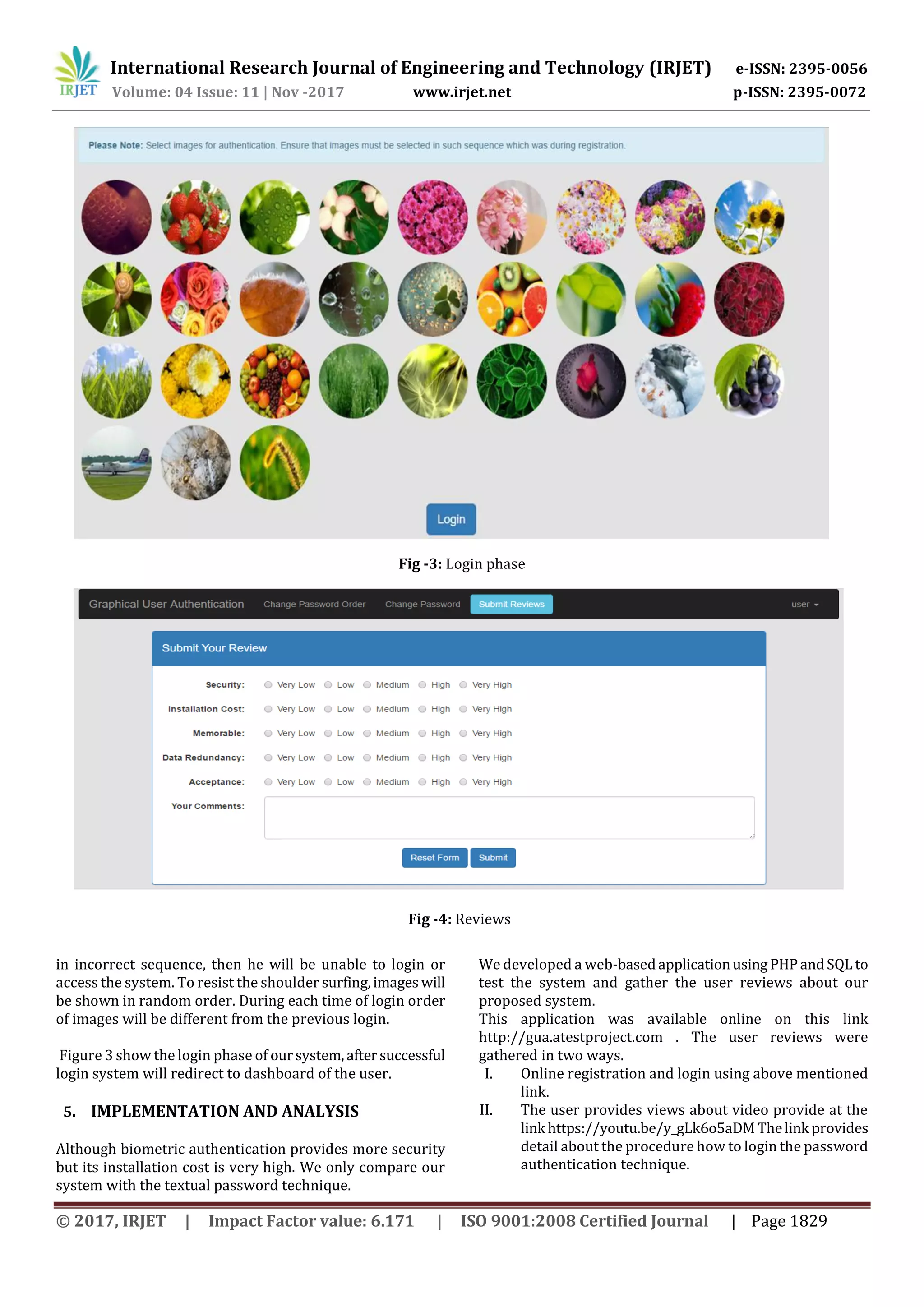 International Research Journal of Engineering and Technology (IRJET) e-ISSN: 2395-0056
Volume: 04 Issue: 11 | Nov -2017 www.irjet.net p-ISSN: 2395-0072
© 2017, IRJET | Impact Factor value: 6.171 | ISO 9001:2008 Certified Journal | Page 1829
Fig -3: Login phase
Fig -4: Reviews
in incorrect sequence, then he will be unable to login or
access the system. To resist the shoulder surfing,images will
be shown in random order. During each time of login order
of images will be different from the previous login.
Figure 3 show the login phase of oursystem,aftersuccessful
login system will redirect to dashboard of the user.
5. IMPLEMENTATION AND ANALYSIS
Although biometric authentication provides more security
but its installation cost is very high. We only compare our
system with the textual password technique.
We developed a web-basedapplicationusing PHPandSQLto
test the system and gather the user reviews about our
proposed system.
This application was available online on this link
http://gua.atestproject.com . The user reviews were
gathered in two ways.
I. Online registration and login using above mentioned
link.
II. The user provides views about video provide at the
link https://youtu.be/y_gLk6o5aDM Thelink provides
detail about the procedure how to login the password
authentication technique.
 