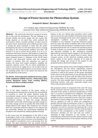 International Research Journal of Engineering and Technology (IRJET) e-ISSN: 2395-0056
Volume: 04 Issue: 11 | Nov -2017 www.irjet.net p-ISSN: 2395-0072
© 2017, IRJET | Impact Factor value: 6.171 | ISO 9001:2008 Certified Journal | Page 1845
Design of Power Inverter for Photovoltaic System
Avinash H. Shelar1, Ravindra S. Pote2
1P. G. Student, Dept. of Electrical Engineering, SSGMCOE, M.S. India
2Associate Prof. 1Dept. of Electrical Engineering, SSGMCOE, M.S. India
---------------------------------------------------------------------***---------------------------------------------------------------------
Abstract – The need of the electricity is going to increase
day to day with the development. The key challenge is to
provide reliable and secure supply. But the country like
mostly depends on the fossil flue, which polluted the
environment, which is another problem. So there must be
the clean source of electricity such as Wind and solar. Solar
is having the great potential in India. But the power
developed by the solar is in the direct form and it is varying
according to the environmental condition and time. The
inverter is to use to convert the Dc power in to Ac in co-
ordination with boost converter. P&O method is used for the
maximum power point tracking from the Solar Array. In this
paper proposed system is composed of the DC-DC boost
converter and Seven-level inverter with the minimum
number of switches. Only two capacitors are used to
produce the seven level output waveform, simplifies the
capacitor selection circuit. The six switch combination is
used to convert the dc supply into ac out of which only one
switch is operating at high frequency at any instant, reduces
the switching power loss in the system and improves the
overall efficiency of the system.
Key Words: Grid-connected, multilevel inverter, pulse-
width modulated (PWM) inverter, Photovoltaic (PV)
system, Maximum Power Point tracking (MPPT),
Perturb and Observe (P&O) method.
1. INTRODUCTION
One of the major concerns in the power sector is
increasing power demand day to day but the unavailability
of resources to meet the power demand using the
conventional energy sources. Demand has increased for
renewable sources of energy to be utilized along with
conventional systems to meet the energy demand.
Renewable sources like wind energy and solar energy are
the prime energy sources in country like India which are
being utilized in this regard. The continuous use of fossil
fuels has caused the fossil fuel deposit to be reduced and
has drastically affected the environment depleting the
biosphere and cumulatively adding to global warming.
In the recent year the development in the field of solar
technologies result in the utilization the solar energy in
domestic application. Due to increase in the demand of the
solar product it production cost is decreasing from the
decade. The grid connected roof top system becomes
famous in this era. Mostly ploy-crystalline silicon wafer
cell are used in the solar modules of domestic power plant.
The power developed by the solar cell is depends on the
atmospheric condition such as temperature and
irradiation or sun intensity. To get the maximum output
form the solar cell, all the irradiation fall on the cell must
be converted in the electricity or maximum power must be
get extracted from the cell. To extract the maximum power
to kind of theory are presented i.e. mechanical tracking
and electrical tracking. In the mechanical tracking
physically the direction panel changes in the direction of
the sun with the help of special kind of motor which
consume power. In the electrical tracking system the
power output of the system maintain at its peak by
varying the voltage and current of the system. In this
proposed system, electrical tracking is used.
The output of the system varies with changing condition of
the atmosphere, but the power requirement remains
same, so the inputs have to be boost. The DC-DC boost
converter is used in the system. As the power developed
by the solar is in the direct form, it can used directly. It has
to be converted in AC form with the help of the inverter.
The various types of the topologies are presented about
inverter. The most suitable type of inverter are cascaded
multi-level inverter, with pure sinusoidal output wave
forms with minimum distortion.
The proposed system is composed of the solar PV array,
DC-DC converter and new seven-level inverter. The solar
cell used in the system is electrical specification as 0.42V
and 5 A current at standard test conditions. The output
voltage of the solar PV array is about 70V, so the 70/0.42
number of cell are connected in series. This 70 V is feed to
the booster to boost voltage level up to 210V. This 210V is
feed to capacitor C2 and C1 which are connected in
parallel with the help of transformer of the 2:1. This kind
of arrangement makes the control circuit easy. This two
capacitors are used to converter this generate the 3 level
dc which is again converted into 7 level ac with the help of
inverter. In this arrangement as the number of power
electronics switches are less and only one switch is
operating at high frequency at any instant, so the
switching and conduction loss of the system reduces result
in the overall improvement of the system efficiency of the
system.
 