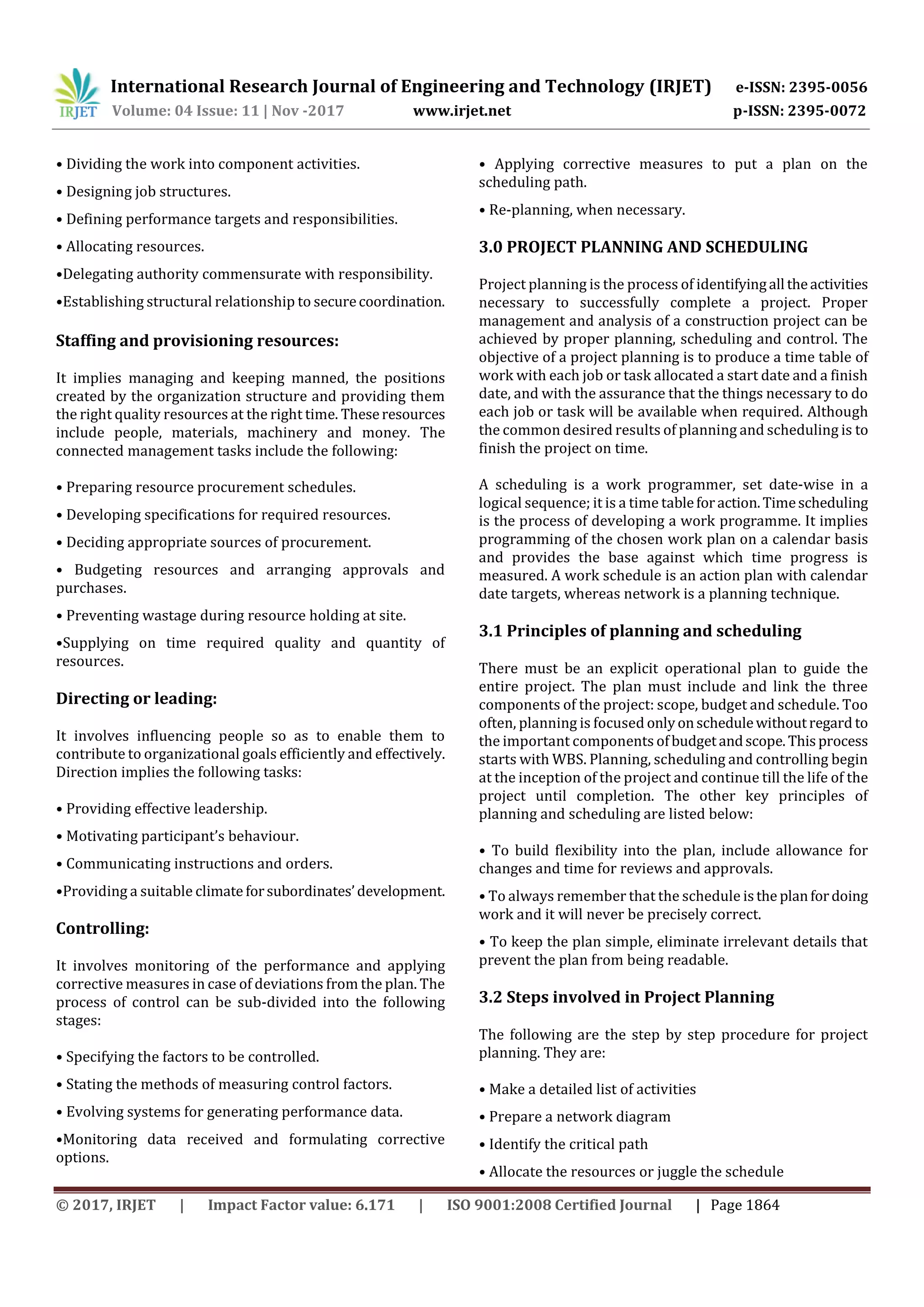 International Research Journal of Engineering and Technology (IRJET) e-ISSN: 2395-0056
Volume: 04 Issue: 11 | Nov -2017 www.irjet.net p-ISSN: 2395-0072
© 2017, IRJET | Impact Factor value: 6.171 | ISO 9001:2008 Certified Journal | Page 1864
• Dividing the work into component activities.
• Designing job structures.
• Defining performance targets and responsibilities.
• Allocating resources.
•Delegating authority commensurate with responsibility.
•Establishing structural relationship to securecoordination.
Staffing and provisioning resources:
It implies managing and keeping manned, the positions
created by the organization structure and providing them
the right quality resources at the right time. Theseresources
include people, materials, machinery and money. The
connected management tasks include the following:
• Preparing resource procurement schedules.
• Developing specifications for required resources.
• Deciding appropriate sources of procurement.
• Budgeting resources and arranging approvals and
purchases.
• Preventing wastage during resource holding at site.
•Supplying on time required quality and quantity of
resources.
Directing or leading:
It involves influencing people so as to enable them to
contribute to organizational goals efficiently and effectively.
Direction implies the following tasks:
• Providing effective leadership.
• Motivating participant’s behaviour.
• Communicating instructions and orders.
•Providing a suitable climate forsubordinates’development.
Controlling:
It involves monitoring of the performance and applying
corrective measures in case of deviations from the plan. The
process of control can be sub-divided into the following
stages:
• Specifying the factors to be controlled.
• Stating the methods of measuring control factors.
• Evolving systems for generating performance data.
•Monitoring data received and formulating corrective
options.
• Applying corrective measures to put a plan on the
scheduling path.
• Re-planning, when necessary.
3.0 PROJECT PLANNING AND SCHEDULING
Project planning is the process of identifyingall theactivities
necessary to successfully complete a project. Proper
management and analysis of a construction project can be
achieved by proper planning, scheduling and control. The
objective of a project planning is to produce a time table of
work with each job or task allocated a start date and a finish
date, and with the assurance that the things necessary to do
each job or task will be available when required. Although
the common desired results of planning and scheduling is to
finish the project on time.
A scheduling is a work programmer, set date-wise in a
logical sequence; it is a time tableforaction.Timescheduling
is the process of developing a work programme. It implies
programming of the chosen work plan on a calendar basis
and provides the base against which time progress is
measured. A work schedule is an action plan with calendar
date targets, whereas network is a planning technique.
3.1 Principles of planning and scheduling
There must be an explicit operational plan to guide the
entire project. The plan must include and link the three
components of the project: scope, budget and schedule. Too
often, planning is focused onlyonschedulewithoutregard to
the important components ofbudgetandscope.Thisprocess
starts with WBS. Planning, scheduling and controlling begin
at the inception of the project and continue till the life of the
project until completion. The other key principles of
planning and scheduling are listed below:
• To build flexibility into the plan, include allowance for
changes and time for reviews and approvals.
• To always remember that the schedule isthe planfordoing
work and it will never be precisely correct.
• To keep the plan simple, eliminate irrelevant details that
prevent the plan from being readable.
3.2 Steps involved in Project Planning
The following are the step by step procedure for project
planning. They are:
• Make a detailed list of activities
• Prepare a network diagram
• Identify the critical path
• Allocate the resources or juggle the schedule
 
