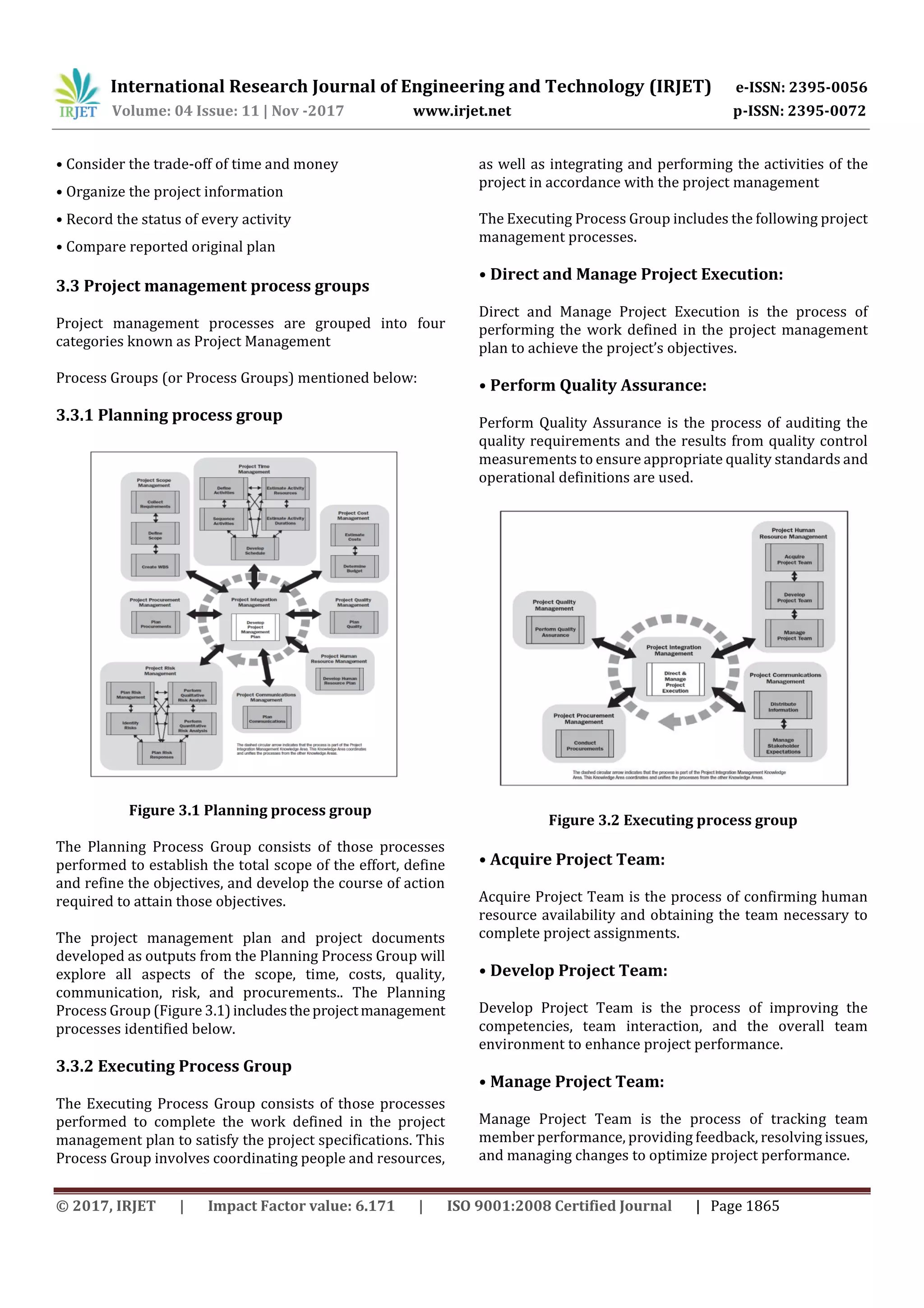 International Research Journal of Engineering and Technology (IRJET) e-ISSN: 2395-0056
Volume: 04 Issue: 11 | Nov -2017 www.irjet.net p-ISSN: 2395-0072
© 2017, IRJET | Impact Factor value: 6.171 | ISO 9001:2008 Certified Journal | Page 1865
• Consider the trade-off of time and money
• Organize the project information
• Record the status of every activity
• Compare reported original plan
3.3 Project management process groups
Project management processes are grouped into four
categories known as Project Management
Process Groups (or Process Groups) mentioned below:
3.3.1 Planning process group
Figure 3.1 Planning process group
The Planning Process Group consists of those processes
performed to establish the total scope of the effort, define
and refine the objectives, and develop the course of action
required to attain those objectives.
The project management plan and project documents
developed as outputs from the Planning Process Group will
explore all aspects of the scope, time, costs, quality,
communication, risk, and procurements.. The Planning
Process Group (Figure 3.1)includestheprojectmanagement
processes identified below.
3.3.2 Executing Process Group
The Executing Process Group consists of those processes
performed to complete the work defined in the project
management plan to satisfy the project specifications. This
Process Group involves coordinating people and resources,
as well as integrating and performing the activities of the
project in accordance with the project management
The Executing Process Group includes the following project
management processes.
• Direct and Manage Project Execution:
Direct and Manage Project Execution is the process of
performing the work defined in the project management
plan to achieve the project’s objectives.
• Perform Quality Assurance:
Perform Quality Assurance is the process of auditing the
quality requirements and the results from quality control
measurements to ensure appropriate quality standards and
operational definitions are used.
Figure 3.2 Executing process group
• Acquire Project Team:
Acquire Project Team is the process of confirming human
resource availability and obtaining the team necessary to
complete project assignments.
• Develop Project Team:
Develop Project Team is the process of improving the
competencies, team interaction, and the overall team
environment to enhance project performance.
• Manage Project Team:
Manage Project Team is the process of tracking team
member performance, providing feedback, resolving issues,
and managing changes to optimize project performance.
 