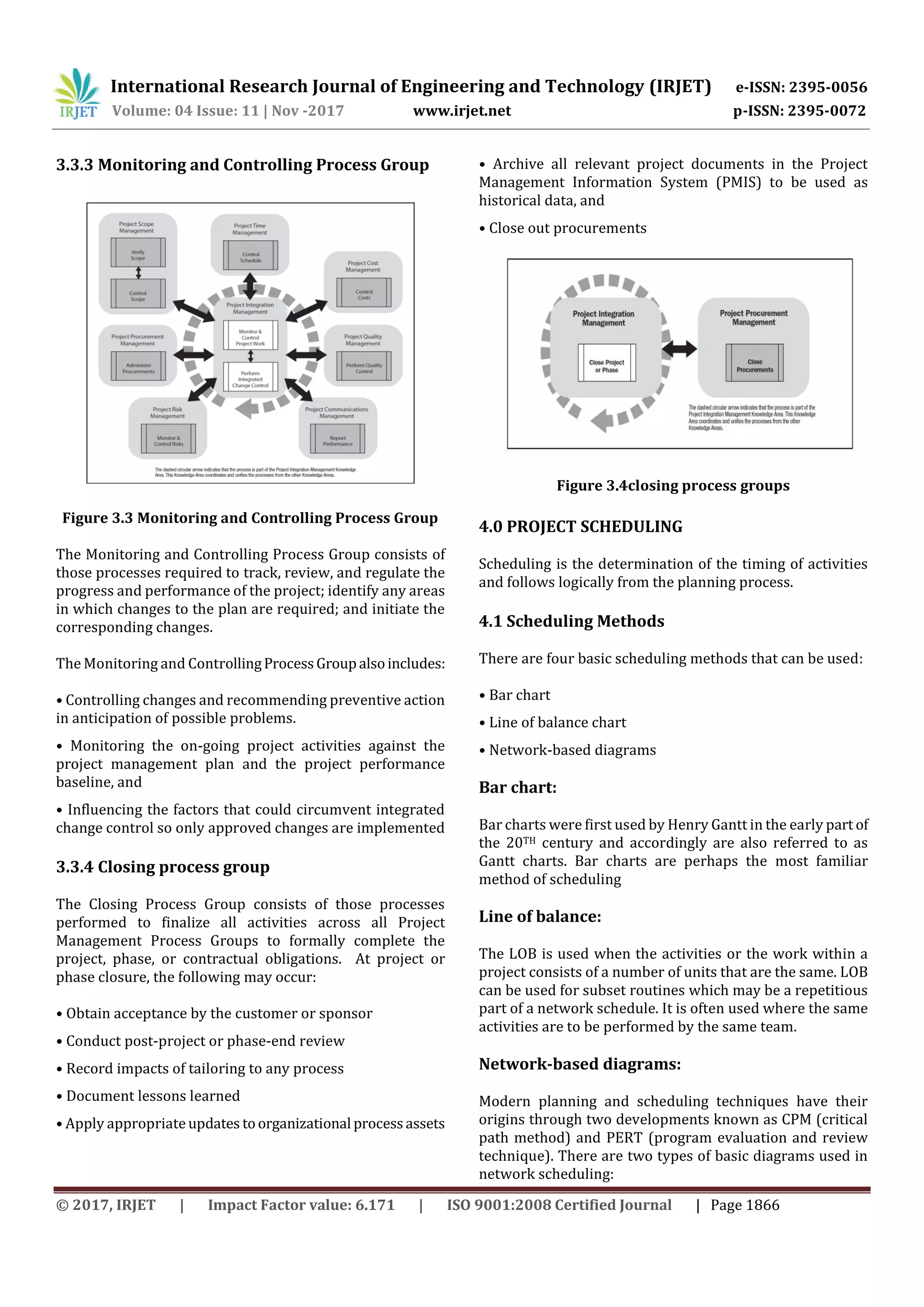 International Research Journal of Engineering and Technology (IRJET) e-ISSN: 2395-0056
Volume: 04 Issue: 11 | Nov -2017 www.irjet.net p-ISSN: 2395-0072
© 2017, IRJET | Impact Factor value: 6.171 | ISO 9001:2008 Certified Journal | Page 1866
3.3.3 Monitoring and Controlling Process Group
Figure 3.3 Monitoring and Controlling Process Group
The Monitoring and Controlling Process Group consists of
those processes required to track, review, and regulate the
progress and performance of the project; identify any areas
in which changes to the plan are required; and initiate the
corresponding changes.
The Monitoring and ControllingProcessGroupalsoincludes:
• Controlling changes and recommending preventive action
in anticipation of possible problems.
• Monitoring the on-going project activities against the
project management plan and the project performance
baseline, and
• Influencing the factors that could circumvent integrated
change control so only approved changes are implemented
3.3.4 Closing process group
The Closing Process Group consists of those processes
performed to finalize all activities across all Project
Management Process Groups to formally complete the
project, phase, or contractual obligations. At project or
phase closure, the following may occur:
• Obtain acceptance by the customer or sponsor
• Conduct post-project or phase-end review
• Record impacts of tailoring to any process
• Document lessons learned
• Apply appropriateupdates toorganizational processassets
• Archive all relevant project documents in the Project
Management Information System (PMIS) to be used as
historical data, and
• Close out procurements
Figure 3.4closing process groups
4.0 PROJECT SCHEDULING
Scheduling is the determination of the timing of activities
and follows logically from the planning process.
4.1 Scheduling Methods
There are four basic scheduling methods that can be used:
• Bar chart
• Line of balance chart
• Network-based diagrams
Bar chart:
Bar charts were first used by Henry Gantt in the early part of
the 20TH century and accordingly are also referred to as
Gantt charts. Bar charts are perhaps the most familiar
method of scheduling
Line of balance:
The LOB is used when the activities or the work within a
project consists of a number of units that are the same. LOB
can be used for subset routines which may be a repetitious
part of a network schedule. It is often used where the same
activities are to be performed by the same team.
Network-based diagrams:
Modern planning and scheduling techniques have their
origins through two developments known as CPM (critical
path method) and PERT (program evaluation and review
technique). There are two types of basic diagrams used in
network scheduling:
 