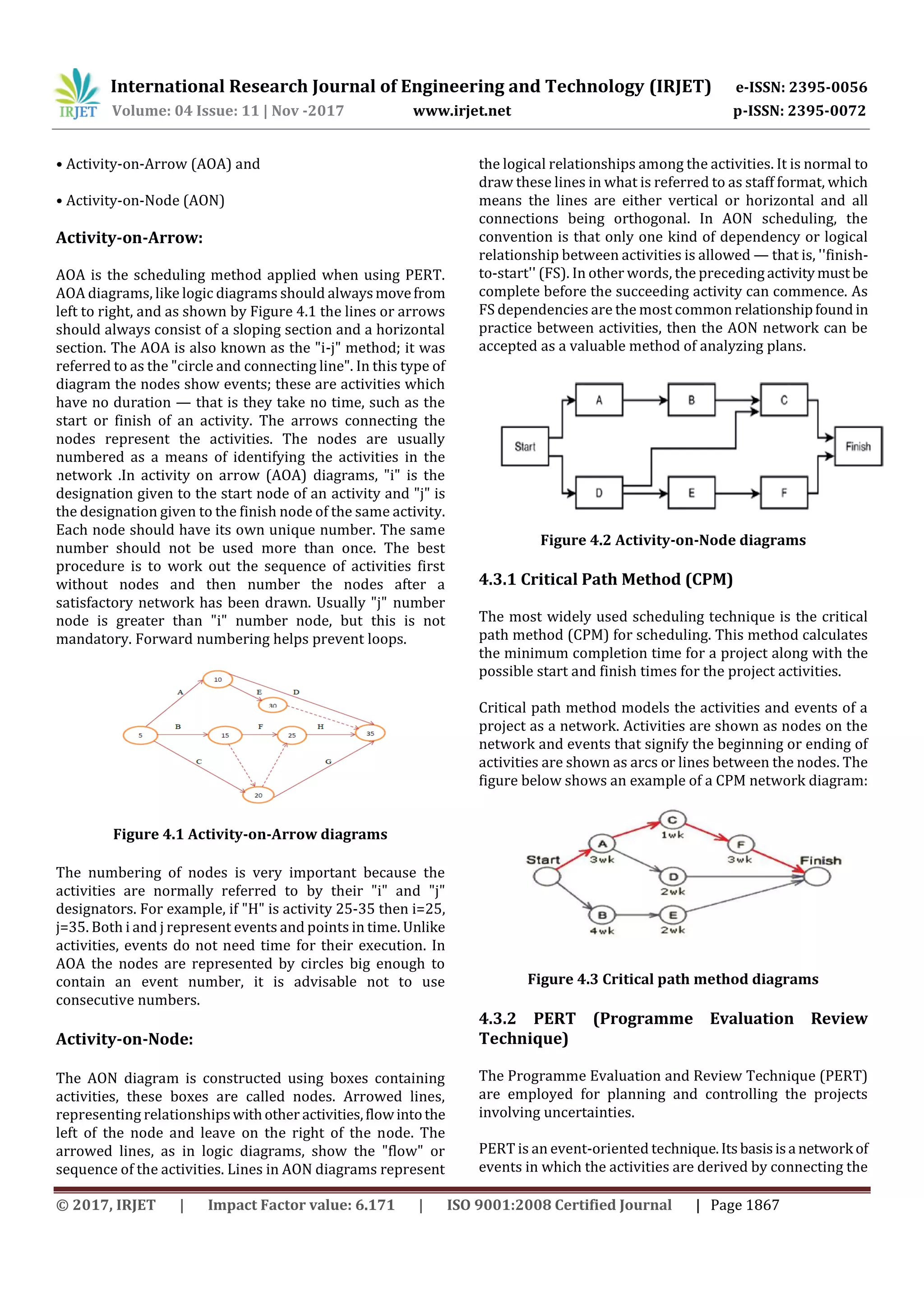 International Research Journal of Engineering and Technology (IRJET) e-ISSN: 2395-0056
Volume: 04 Issue: 11 | Nov -2017 www.irjet.net p-ISSN: 2395-0072
© 2017, IRJET | Impact Factor value: 6.171 | ISO 9001:2008 Certified Journal | Page 1867
• Activity-on-Arrow (AOA) and
• Activity-on-Node (AON)
Activity-on-Arrow:
AOA is the scheduling method applied when using PERT.
AOA diagrams, like logic diagrams should alwaysmovefrom
left to right, and as shown by Figure 4.1 the lines or arrows
should always consist of a sloping section and a horizontal
section. The AOA is also known as the "i-j" method; it was
referred to as the "circle and connecting line". In this type of
diagram the nodes show events; these are activities which
have no duration — that is they take no time, such as the
start or finish of an activity. The arrows connecting the
nodes represent the activities. The nodes are usually
numbered as a means of identifying the activities in the
network .In activity on arrow (AOA) diagrams, "i" is the
designation given to the start node of an activity and "j" is
the designation given to the finish node of the same activity.
Each node should have its own unique number. The same
number should not be used more than once. The best
procedure is to work out the sequence of activities first
without nodes and then number the nodes after a
satisfactory network has been drawn. Usually "j" number
node is greater than "i" number node, but this is not
mandatory. Forward numbering helps prevent loops.
Figure 4.1 Activity-on-Arrow diagrams
The numbering of nodes is very important because the
activities are normally referred to by their "i" and "j"
designators. For example, if "H" is activity 25-35 then i=25,
j=35. Both i and j represent events and points in time. Unlike
activities, events do not need time for their execution. In
AOA the nodes are represented by circles big enough to
contain an event number, it is advisable not to use
consecutive numbers.
Activity-on-Node:
The AON diagram is constructed using boxes containing
activities, these boxes are called nodes. Arrowed lines,
representing relationshipswithother activities,flowintothe
left of the node and leave on the right of the node. The
arrowed lines, as in logic diagrams, show the "flow" or
sequence of the activities. Lines in AON diagrams represent
the logical relationships among the activities. It is normal to
draw these lines in what is referred to as staff format, which
means the lines are either vertical or horizontal and all
connections being orthogonal. In AON scheduling, the
convention is that only one kind of dependency or logical
relationship between activities is allowed — that is, ''finish-
to-start'' (FS). In other words, the preceding activitymust be
complete before the succeeding activity can commence. As
FS dependencies are the most common relationshipfound in
practice between activities, then the AON network can be
accepted as a valuable method of analyzing plans.
Figure 4.2 Activity-on-Node diagrams
4.3.1 Critical Path Method (CPM)
The most widely used scheduling technique is the critical
path method (CPM) for scheduling. This method calculates
the minimum completion time for a project along with the
possible start and finish times for the project activities.
Critical path method models the activities and events of a
project as a network. Activities are shown as nodes on the
network and events that signify the beginning or ending of
activities are shown as arcs or lines between the nodes. The
figure below shows an example of a CPM network diagram:
Figure 4.3 Critical path method diagrams
4.3.2 PERT (Programme Evaluation Review
Technique)
The Programme Evaluation and Review Technique (PERT)
are employed for planning and controlling the projects
involving uncertainties.
PERT is an event-oriented technique.Itsbasisisa network of
events in which the activities are derived by connecting the
 