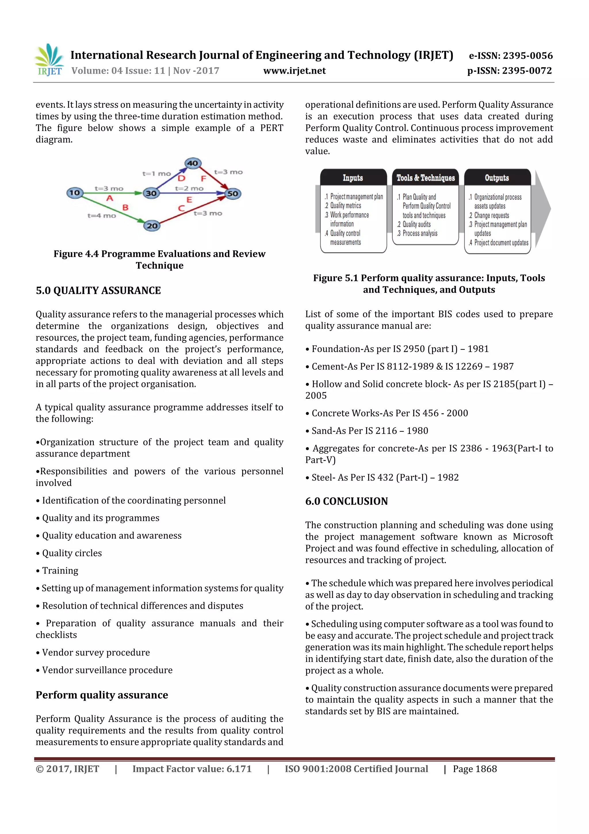 International Research Journal of Engineering and Technology (IRJET) e-ISSN: 2395-0056
Volume: 04 Issue: 11 | Nov -2017 www.irjet.net p-ISSN: 2395-0072
© 2017, IRJET | Impact Factor value: 6.171 | ISO 9001:2008 Certified Journal | Page 1868
events. It lays stress on measuring the uncertaintyinactivity
times by using the three-time duration estimation method.
The figure below shows a simple example of a PERT
diagram.
Figure 4.4 Programme Evaluations and Review
Technique
5.0 QUALITY ASSURANCE
Quality assurance refers to the managerial processes which
determine the organizations design, objectives and
resources, the project team, funding agencies, performance
standards and feedback on the project’s performance,
appropriate actions to deal with deviation and all steps
necessary for promoting quality awareness at all levels and
in all parts of the project organisation.
A typical quality assurance programme addresses itself to
the following:
•Organization structure of the project team and quality
assurance department
•Responsibilities and powers of the various personnel
involved
• Identification of the coordinating personnel
• Quality and its programmes
• Quality education and awareness
• Quality circles
• Training
• Setting up of management information systems for quality
• Resolution of technical differences and disputes
• Preparation of quality assurance manuals and their
checklists
• Vendor survey procedure
• Vendor surveillance procedure
Perform quality assurance
Perform Quality Assurance is the process of auditing the
quality requirements and the results from quality control
measurements to ensure appropriate quality standards and
operational definitions are used. Perform Quality Assurance
is an execution process that uses data created during
Perform Quality Control. Continuous process improvement
reduces waste and eliminates activities that do not add
value.
Figure 5.1 Perform quality assurance: Inputs, Tools
and Techniques, and Outputs
List of some of the important BIS codes used to prepare
quality assurance manual are:
• Foundation-As per IS 2950 (part I) – 1981
• Cement-As Per IS 8112-1989 & IS 12269 – 1987
• Hollow and Solid concrete block- As per IS 2185(part I) –
2005
• Concrete Works-As Per IS 456 - 2000
• Sand-As Per IS 2116 – 1980
• Aggregates for concrete-As per IS 2386 - 1963(Part-I to
Part-V)
• Steel- As Per IS 432 (Part-I) – 1982
6.0 CONCLUSION
The construction planning and scheduling was done using
the project management software known as Microsoft
Project and was found effective in scheduling, allocation of
resources and tracking of project.
• The schedule which was prepared here involvesperiodical
as well as day to day observation in scheduling and tracking
of the project.
• Scheduling using computer software as a tool was foundto
be easy and accurate. The project schedule and projecttrack
generation was its main highlight. The schedulereporthelps
in identifying start date, finish date, also the duration of the
project as a whole.
• Quality construction assurance documents were prepared
to maintain the quality aspects in such a manner that the
standards set by BIS are maintained.
 