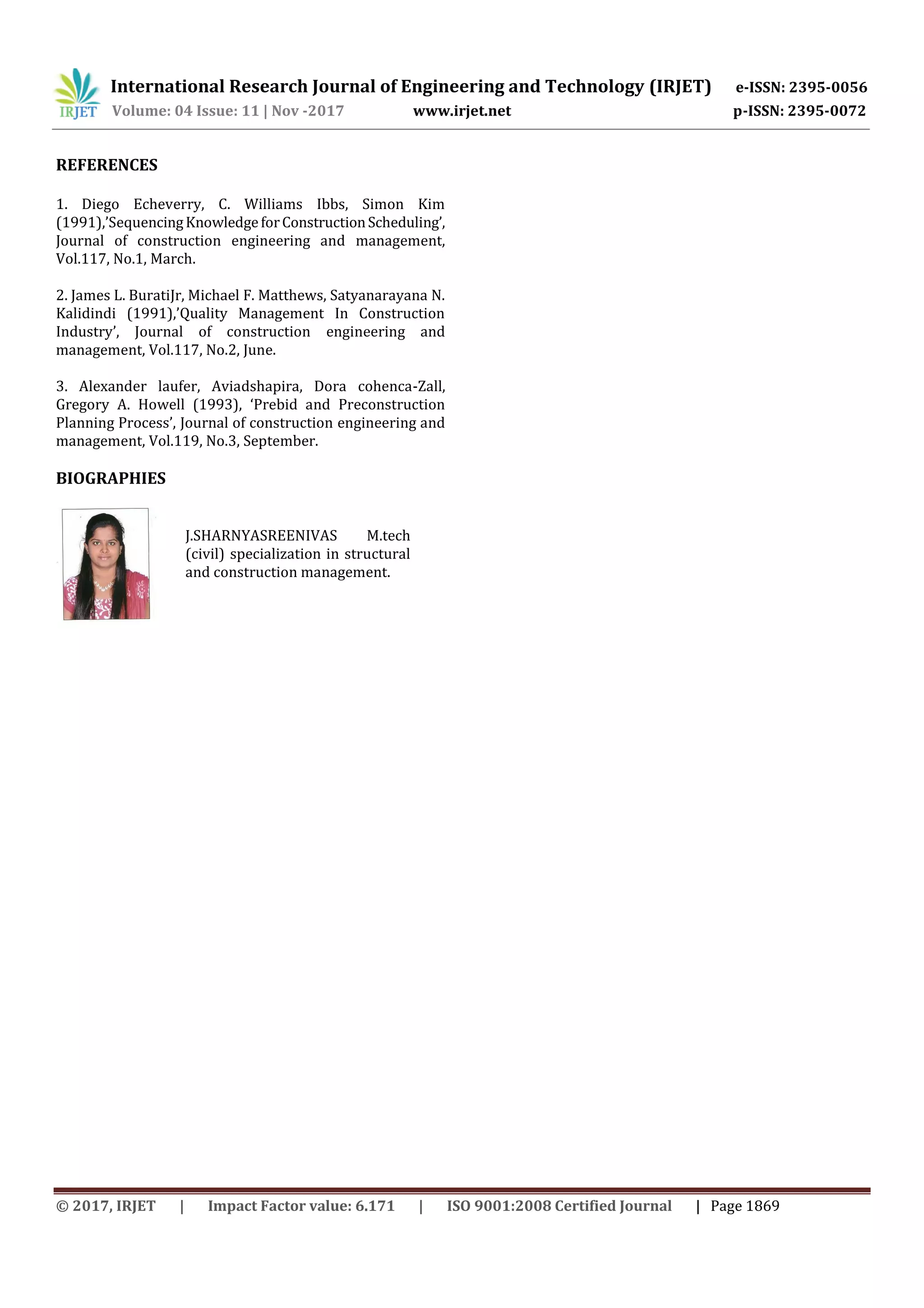 International Research Journal of Engineering and Technology (IRJET) e-ISSN: 2395-0056
Volume: 04 Issue: 11 | Nov -2017 www.irjet.net p-ISSN: 2395-0072
© 2017, IRJET | Impact Factor value: 6.171 | ISO 9001:2008 Certified Journal | Page 1869
REFERENCES
1. Diego Echeverry, C. Williams Ibbs, Simon Kim
(1991),’SequencingKnowledgeforConstructionScheduling’,
Journal of construction engineering and management,
Vol.117, No.1, March.
2. James L. BuratiJr, Michael F. Matthews, Satyanarayana N.
Kalidindi (1991),’Quality Management In Construction
Industry’, Journal of construction engineering and
management, Vol.117, No.2, June.
3. Alexander laufer, Aviadshapira, Dora cohenca-Zall,
Gregory A. Howell (1993), ‘Prebid and Preconstruction
Planning Process’, Journal of construction engineering and
management, Vol.119, No.3, September.
BIOGRAPHIES
J.SHARNYASREENIVAS M.tech
(civil) specialization in structural
and construction management.
 