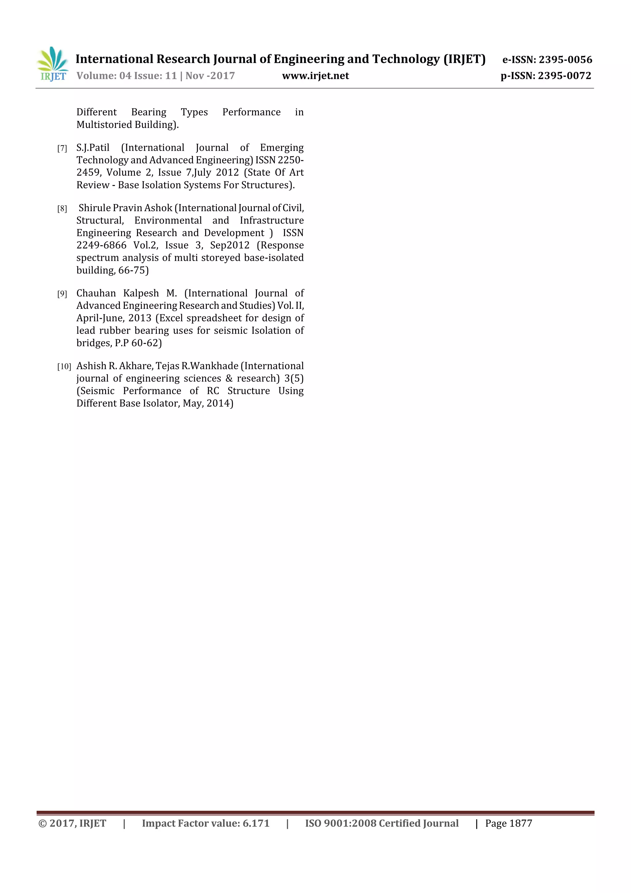 International Research Journal of Engineering and Technology (IRJET) e-ISSN: 2395-0056
Volume: 04 Issue: 11 | Nov -2017 www.irjet.net p-ISSN: 2395-0072
© 2017, IRJET | Impact Factor value: 6.171 | ISO 9001:2008 Certified Journal | Page 1877
Different Bearing Types Performance in
Multistoried Building).
[7] S.J.Patil (International Journal of Emerging
Technology and Advanced Engineering) ISSN 2250-
2459, Volume 2, Issue 7,July 2012 (State Of Art
Review - Base Isolation Systems For Structures).
[8] Shirule Pravin Ashok (International Journal ofCivil,
Structural, Environmental and Infrastructure
Engineering Research and Development ) ISSN
2249-6866 Vol.2, Issue 3, Sep2012 (Response
spectrum analysis of multi storeyed base-isolated
building, 66-75)
[9] Chauhan Kalpesh M. (International Journal of
Advanced EngineeringResearchand Studies)Vol.II,
April-June, 2013 (Excel spreadsheet for design of
lead rubber bearing uses for seismic Isolation of
bridges, P.P 60-62)
[10] Ashish R. Akhare, Tejas R.Wankhade (International
journal of engineering sciences & research) 3(5)
(Seismic Performance of RC Structure Using
Different Base Isolator, May, 2014)
 