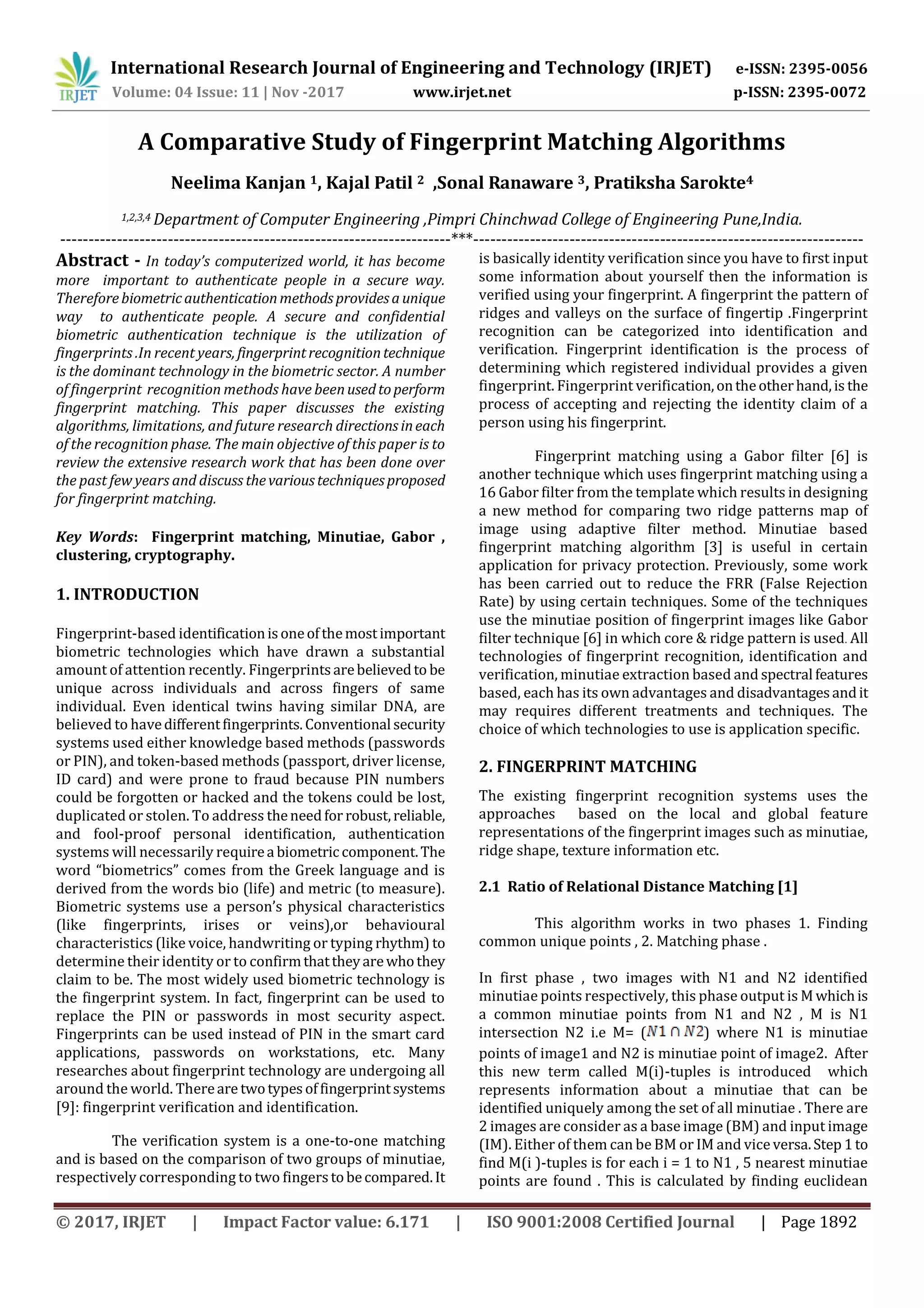 International Research Journal of Engineering and Technology (IRJET) e-ISSN: 2395-0056 Volume: 04 Issue: 11 | Nov -2017 www.irjet.net p-ISSN: 2395-0072 © 2017, IRJET | Impact Factor value: 6.171 | ISO 9001:2008 Certified Journal | Page 1892 A Comparative Study of Fingerprint Matching Algorithms Neelima Kanjan 1, Kajal Patil 2 ,Sonal Ranaware 3, Pratiksha Sarokte4 1,2,3,4 Department of Computer Engineering ,Pimpri Chinchwad College of Engineering Pune,India. ---------------------------------------------------------------------***--------------------------------------------------------------------- Abstract - In today’s computerized world, it has become more important to authenticate people in a secure way. Thereforebiometricauthenticationmethodsprovidesaunique way to authenticate people. A secure and confidential biometric authentication technique is the utilization of fingerprints .In recent years, fingerprintrecognitiontechnique is the dominant technology in the biometric sector. A number of fingerprint recognition methods have beenusedtoperform fingerprint matching. This paper discusses the existing algorithms, limitations, and future research directionsineach of the recognition phase. The main objective of this paper is to review the extensive research work that has been done over the past few years and discuss thevarioustechniquesproposed for fingerprint matching. Key Words: Fingerprint matching, Minutiae, Gabor , clustering, cryptography. 1. INTRODUCTION Fingerprint-based identificationisoneofthemostimportant biometric technologies which have drawn a substantial amount of attention recently. Fingerprintsarebelievedto be unique across individuals and across fingers of same individual. Even identical twins having similar DNA, are believed to havedifferentfingerprints.Conventional security systems used either knowledge based methods (passwords or PIN), and token-based methods (passport, driver license, ID card) and were prone to fraud because PIN numbers could be forgotten or hacked and the tokens could be lost, duplicated or stolen. To address theneedfor robust,reliable, and fool-proof personal identification, authentication systems will necessarily requirea biometric component.The word “biometrics” comes from the Greek language and is derived from the words bio (life) and metric (to measure). Biometric systems use a person’s physical characteristics (like fingerprints, irises or veins),or behavioural characteristics (like voice, handwriting or typing rhythm) to determine their identity or to confirmthattheyarewhothey claim to be. The most widely used biometric technology is the fingerprint system. In fact, fingerprint can be used to replace the PIN or passwords in most security aspect. Fingerprints can be used instead of PIN in the smart card applications, passwords on workstations, etc. Many researches about fingerprint technology are undergoing all around the world. Thereare twotypesoffingerprintsystems [9]: fingerprint verification and identification. The verification system is a one-to-one matching and is based on the comparison of two groups of minutiae, respectively corresponding to two fingerstobecompared.It is basically identity verification since you have to first input some information about yourself then the information is verified using your fingerprint. A fingerprint the pattern of ridges and valleys on the surface of fingertip .Fingerprint recognition can be categorized into identification and verification. Fingerprint identification is the process of determining which registered individual provides a given fingerprint. Fingerprint verification,ontheotherhand,is the process of accepting and rejecting the identity claim of a person using his fingerprint. Fingerprint matching using a Gabor filter [6] is another technique which uses fingerprint matching using a 16 Gabor filter from the template which results in designing a new method for comparing two ridge patterns map of image using adaptive filter method. Minutiae based fingerprint matching algorithm [3] is useful in certain application for privacy protection. Previously, some work has been carried out to reduce the FRR (False Rejection Rate) by using certain techniques. Some of the techniques use the minutiae position of fingerprint images like Gabor filter technique [6] in which core & ridge pattern is used. All technologies of fingerprint recognition, identification and verification, minutiae extraction based and spectral features based, each has its own advantages and disadvantagesandit may requires different treatments and techniques. The choice of which technologies to use is application specific. 2. FINGERPRINT MATCHING The existing fingerprint recognition systems uses the approaches based on the local and global feature representations of the fingerprint images such as minutiae, ridge shape, texture information etc. 2.1 Ratio of Relational Distance Matching [1] This algorithm works in two phases 1. Finding common unique points , 2. Matching phase . In first phase , two images with N1 and N2 identified minutiae points respectively, this phase output is Mwhichis a common minutiae points from N1 and N2 , M is N1 intersection N2 i.e M= ( ) where N1 is minutiae points of image1 and N2 is minutiae point of image2. After this new term called M(i)-tuples is introduced which represents information about a minutiae that can be identified uniquely among the set of all minutiae . There are 2 images are consider as a base image (BM) and input image (IM). Either of them can be BM or IM and vice versa.Step 1to find M(i )-tuples is for each i = 1 to N1 , 5 nearest minutiae points are found . This is calculated by finding euclidean 