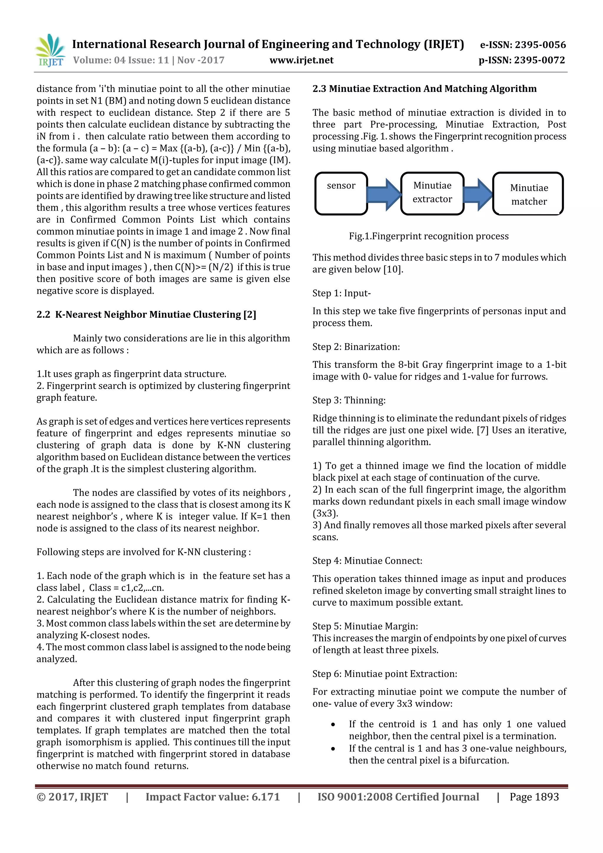 International Research Journal of Engineering and Technology (IRJET) e-ISSN: 2395-0056 Volume: 04 Issue: 11 | Nov -2017 www.irjet.net p-ISSN: 2395-0072 © 2017, IRJET | Impact Factor value: 6.171 | ISO 9001:2008 Certified Journal | Page 1893 distance from 'i'th minutiae point to all the other minutiae points in set N1 (BM) and noting down 5 euclidean distance with respect to euclidean distance. Step 2 if there are 5 points then calculate euclidean distance by subtracting the iN from i . then calculate ratio between them according to the formula (a – b): (a – c) = Max {(a-b), (a-c)} / Min {(a-b), (a-c)}. same way calculate M(i)-tuples for input image (IM). All this ratios are compared to get an candidate common list which is done in phase 2 matchingphaseconfirmedcommon points are identified by drawingtreelikestructureand listed them , this algorithm results a tree whose vertices features are in Confirmed Common Points List which contains common minutiae points in image 1 and image 2 . Now final results is given if C(N) is the number of points in Confirmed Common Points List and N is maximum ( Number of points in base and input images ) , then C(N)>= (N/2) if this is true then positive score of both images are same is given else negative score is displayed. 2.2 K-Nearest Neighbor Minutiae Clustering [2] Mainly two considerations are lie in this algorithm which are as follows : 1.It uses graph as fingerprint data structure. 2. Fingerprint search is optimized by clustering fingerprint graph feature. As graph is set of edges and vertices hereverticesrepresents feature of fingerprint and edges represents minutiae so clustering of graph data is done by K-NN clustering algorithm based on Euclidean distance between the vertices of the graph .It is the simplest clustering algorithm. The nodes are classified by votes of its neighbors , each node is assigned to the class that is closest among its K nearest neighbor’s , where K is integer value. If K=1 then node is assigned to the class of its nearest neighbor. Following steps are involved for K-NN clustering : 1. Each node of the graph which is in the feature set has a class label , Class = c1,c2,...cn. 2. Calculating the Euclidean distance matrix for finding K- nearest neighbor’s where K is the number of neighbors. 3. Most common class labels within the set aredetermineby analyzing K-closest nodes. 4. The most common class label is assignedtothe nodebeing analyzed. After this clustering of graph nodes the fingerprint matching is performed. To identify the fingerprint it reads each fingerprint clustered graph templates from database and compares it with clustered input fingerprint graph templates. If graph templates are matched then the total graph isomorphism is applied. This continues till the input fingerprint is matched with fingerprint stored in database otherwise no match found returns. 2.3 Minutiae Extraction And Matching Algorithm The basic method of minutiae extraction is divided in to three part Pre-processing, Minutiae Extraction, Post processing .Fig. 1.shows the Fingerprint recognitionprocess using minutiae based algorithm . Fig.1.Fingerprint recognition process This method divides three basic steps in to 7 modules which are given below [10]. Step 1: Input- In this step we take five fingerprints of personas input and process them. Step 2: Binarization: This transform the 8-bit Gray fingerprint image to a 1-bit image with 0- value for ridges and 1-value for furrows. Step 3: Thinning: Ridge thinning is to eliminate the redundant pixels of ridges till the ridges are just one pixel wide. [7] Uses an iterative, parallel thinning algorithm. 1) To get a thinned image we find the location of middle black pixel at each stage of continuation of the curve. 2) In each scan of the full fingerprint image, the algorithm marks down redundant pixels in each small image window (3x3). 3) And finally removes all those marked pixels after several scans. Step 4: Minutiae Connect: This operation takes thinned image as input and produces refined skeleton image by converting small straight lines to curve to maximum possible extant. Step 5: Minutiae Margin: This increases the margin of endpointsbyonepixel ofcurves of length at least three pixels. Step 6: Minutiae point Extraction: For extracting minutiae point we compute the number of one- value of every 3x3 window:  If the centroid is 1 and has only 1 one valued neighbor, then the central pixel is a termination.  If the central is 1 and has 3 one-value neighbours, then the central pixel is a bifurcation. sensor Minutiae extractor Minutiae matcher 