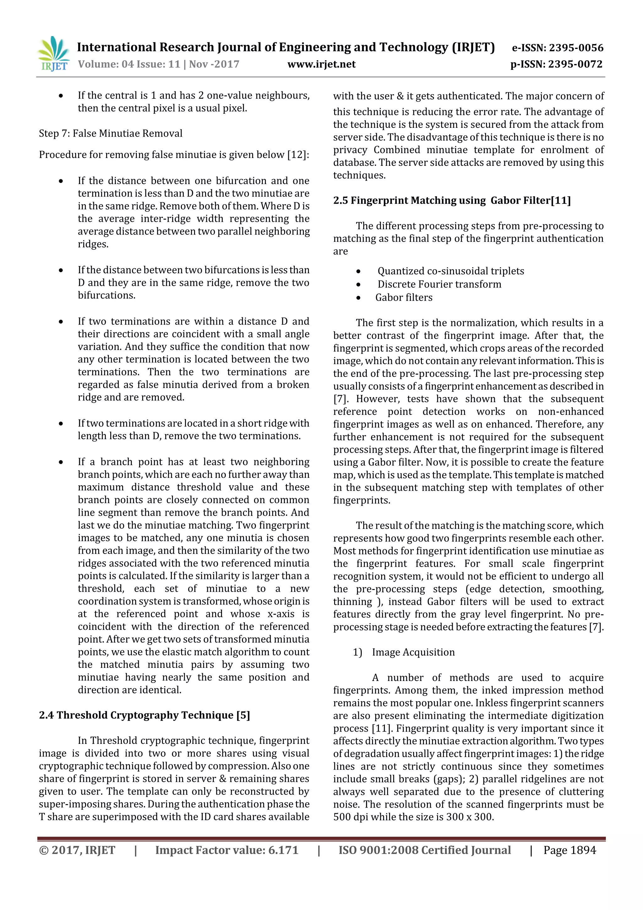 International Research Journal of Engineering and Technology (IRJET) e-ISSN: 2395-0056 Volume: 04 Issue: 11 | Nov -2017 www.irjet.net p-ISSN: 2395-0072 © 2017, IRJET | Impact Factor value: 6.171 | ISO 9001:2008 Certified Journal | Page 1894  If the central is 1 and has 2 one-value neighbours, then the central pixel is a usual pixel. Step 7: False Minutiae Removal Procedure for removing false minutiae is given below [12]:  If the distance between one bifurcation and one termination is less than D and the two minutiae are in the same ridge. Remove both of them. Where D is the average inter-ridge width representing the average distance between two parallel neighboring ridges.  If the distance between two bifurcations islessthan D and they are in the same ridge, remove the two bifurcations.  If two terminations are within a distance D and their directions are coincident with a small angle variation. And they suffice the condition that now any other termination is located between the two terminations. Then the two terminations are regarded as false minutia derived from a broken ridge and are removed.  If two terminations are located in a short ridgewith length less than D, remove the two terminations.  If a branch point has at least two neighboring branch points, which are each no further away than maximum distance threshold value and these branch points are closely connected on common line segment than remove the branch points. And last we do the minutiae matching. Two fingerprint images to be matched, any one minutia is chosen from each image, and then the similarity of the two ridges associated with the two referenced minutia points is calculated. If the similarity is larger than a threshold, each set of minutiae to a new coordination system is transformed,whoseoriginis at the referenced point and whose x-axis is coincident with the direction of the referenced point. After we get two sets of transformed minutia points, we use the elastic match algorithm to count the matched minutia pairs by assuming two minutiae having nearly the same position and direction are identical. 2.4 Threshold Cryptography Technique [5] 2.5 Fingerprint Matching using Gabor Filter[11] The different processing steps from pre-processing to matching as the final step of the fingerprint authentication are  Quantized co-sinusoidal triplets  Discrete Fourier transform  Gabor filters The first step is the normalization, which results in a better contrast of the fingerprint image. After that, the fingerprint is segmented, which crops areas of the recorded image, which do not contain anyrelevantinformation. Thisis the end of the pre-processing. The last pre-processing step usually consists of a fingerprintenhancementasdescribedin [7]. However, tests have shown that the subsequent reference point detection works on non-enhanced fingerprint images as well as on enhanced. Therefore, any further enhancement is not required for the subsequent processing steps. After that, the fingerprint image is filtered using a Gabor filter. Now, it is possible to create the feature map, which is used as the template.Thistemplateismatched in the subsequent matching step with templates of other fingerprints. The result of the matching is the matching score, which represents how good two fingerprints resemble each other. Most methods for fingerprint identification use minutiae as the fingerprint features. For small scale fingerprint recognition system, it would not be efficient to undergo all the pre-processing steps (edge detection, smoothing, thinning ), instead Gabor filters will be used to extract features directly from the gray level fingerprint. No pre- processing stage is needed before extractingthefeatures [7]. 1) Image Acquisition A number of methods are used to acquire fingerprints. Among them, the inked impression method remains the most popular one. Inkless fingerprint scanners are also present eliminating the intermediate digitization process [11]. Fingerprint quality is very important since it affects directly the minutiae extractionalgorithm.Twotypes of degradation usually affect fingerprint images:1)theridge lines are not strictly continuous since they sometimes include small breaks (gaps); 2) parallel ridgelines are not always well separated due to the presence of cluttering noise. The resolution of the scanned fingerprints must be 500 dpi while the size is 300 x 300. In Threshold cryptographic technique, fingerprint image is divided into two or more shares using visual cryptographic technique followed by compression. Alsoone share of fingerprint is stored in server & remaining shares given to user. The template can only be reconstructed by super-imposing shares. During the authentication phasethe T share are superimposed with the ID card shares available with the user & it gets authenticated. The major concern of this technique is reducing the error rate. The advantage of the technique is the system is secured from the attack from server side. The disadvantage of this technique is there is no privacy Combined minutiae template for enrolment of database. The server side attacks are removed by using this techniques. 