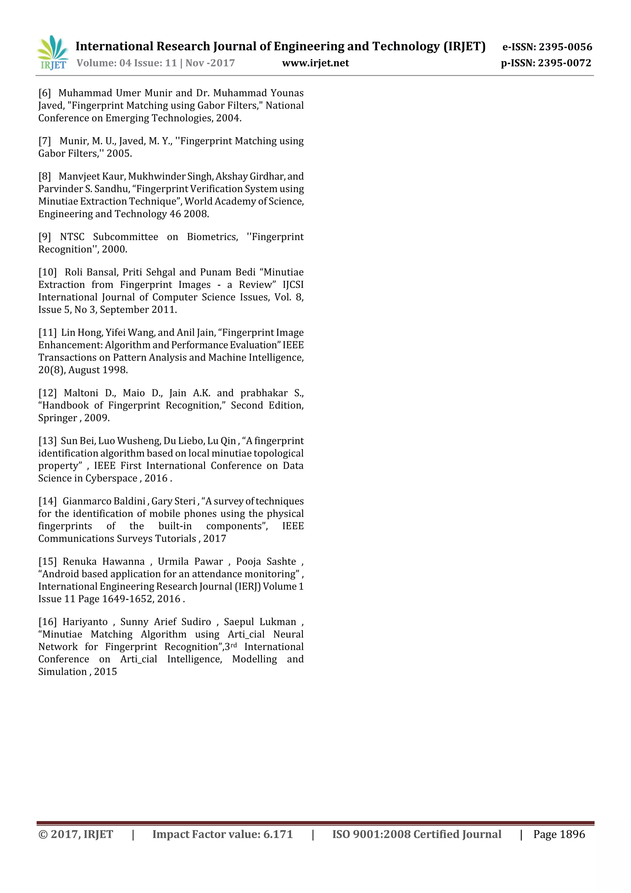 International Research Journal of Engineering and Technology (IRJET) e-ISSN: 2395-0056 Volume: 04 Issue: 11 | Nov -2017 www.irjet.net p-ISSN: 2395-0072 © 2017, IRJET | Impact Factor value: 6.171 | ISO 9001:2008 Certified Journal | Page 1896 [6] Muhammad Umer Munir and Dr. Muhammad Younas Javed, "Fingerprint Matching using Gabor Filters," National Conference on Emerging Technologies, 2004. [7] Munir, M. U., Javed, M. Y., ''Fingerprint Matching using Gabor Filters,'' 2005. [8] Manvjeet Kaur, MukhwinderSingh,AkshayGirdhar,and Parvinder S. Sandhu, “Fingerprint Verification System using Minutiae Extraction Technique”, World Academy of Science, Engineering and Technology 46 2008. [9] NTSC Subcommittee on Biometrics, ''Fingerprint Recognition'', 2000. [10] Roli Bansal, Priti Sehgal and Punam Bedi “Minutiae Extraction from Fingerprint Images - a Review” IJCSI International Journal of Computer Science Issues, Vol. 8, Issue 5, No 3, September 2011. [11] Lin Hong, Yifei Wang, and Anil Jain, “Fingerprint Image Enhancement: Algorithm andPerformanceEvaluation”IEEE Transactions on Pattern Analysis and Machine Intelligence, 20(8), August 1998. [12] Maltoni D., Maio D., Jain A.K. and prabhakar S., “Handbook of Fingerprint Recognition,” Second Edition, Springer , 2009. [13] Sun Bei, Luo Wusheng, Du Liebo, Lu Qin , “A fingerprint identification algorithm based on local minutiae topological property” , IEEE First International Conference on Data Science in Cyberspace , 2016 . [14] Gianmarco Baldini , Gary Steri , “A surveyoftechniques for the identification of mobile phones using the physical fingerprints of the built-in components”, IEEE Communications Surveys Tutorials , 2017 [15] Renuka Hawanna , Urmila Pawar , Pooja Sashte , “Android based application for an attendance monitoring” , International Engineering Research Journal (IERJ)Volume1 Issue 11 Page 1649-1652, 2016 . [16] Hariyanto , Sunny Arief Sudiro , Saepul Lukman , “Minutiae Matching Algorithm using Arti_cial Neural Network for Fingerprint Recognition”,3rd International Conference on Arti_cial Intelligence, Modelling and Simulation , 2015 