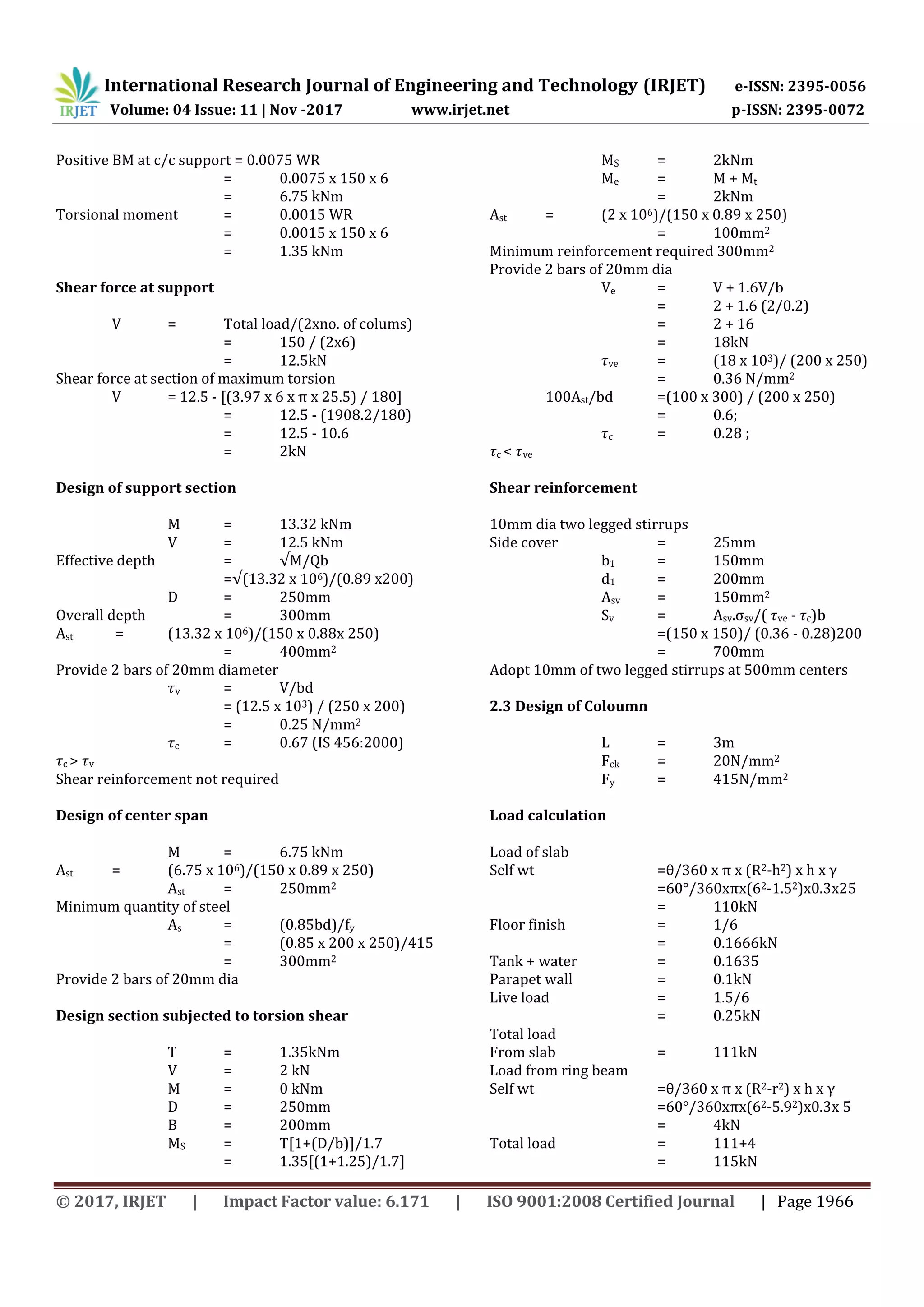 International Research Journal of Engineering and Technology (IRJET) e-ISSN: 2395-0056
Volume: 04 Issue: 11 | Nov -2017 www.irjet.net p-ISSN: 2395-0072
© 2017, IRJET | Impact Factor value: 6.171 | ISO 9001:2008 Certified Journal | Page 1966
Positive BM at c/c support = 0.0075 WR
= 0.0075 x 150 x 6
= 6.75 kNm
Torsional moment = 0.0015 WR
= 0.0015 x 150 x 6
= 1.35 kNm
Shear force at support
V = Total load/(2xno. of colums)
= 150 / (2x6)
= 12.5kN
Shear force at section of maximum torsion
V = 12.5 - [(3.97 x 6 x π x 25.5) / 180]
= 12.5 - (1908.2/180)
= 12.5 - 10.6
= 2kN
Design of support section
M = 13.32 kNm
V = 12.5 kNm
Effective depth = √M/Qb
=√(13.32 x 106)/(0.89 x200)
D = 250mm
Overall depth = 300mm
Ast = (13.32 x 106)/(150 x 0.88x 250)
= 400mm2
Provide 2 bars of 20mm diameter
v = V/bd
= (12.5 x 103) / (250 x 200)
= 0.25 N/mm2
c = 0.67 (IS 456:2000)
c > v
Shear reinforcement not required
Design of center span
M = 6.75 kNm
Ast = (6.75 x 106)/(150 x 0.89 x 250)
Ast = 250mm2
Minimum quantity of steel
As = (0.85bd)/fy
= (0.85 x 200 x 250)/415
= 300mm2
Provide 2 bars of 20mm dia
Design section subjected to torsion shear
T = 1.35kNm
V = 2 kN
M = 0 kNm
D = 250mm
B = 200mm
MS = T[1+(D/b)]/1.7
= 1.35[(1+1.25)/1.7]
MS = 2kNm
Me = M + Mt
= 2kNm
Ast = (2 x 106)/(150 x 0.89 x 250)
= 100mm2
Minimum reinforcement required 300mm2
Provide 2 bars of 20mm dia
Ve = V + 1.6V/b
= 2 + 1.6 (2/0.2)
= 2 + 16
= 18kN
ve = (18 x 103)/ (200 x 250)
= 0.36 N/mm2
100Ast/bd =(100 x 300) / (200 x 250)
= 0.6;
c = 0.28 ;
c < ve
Shear reinforcement
10mm dia two legged stirrups
Side cover = 25mm
b1 = 150mm
d1 = 200mm
Asv = 150mm2
Sv = Asv.σsv/( ve - c)b
=(150 x 150)/ (0.36 - 0.28)200
= 700mm
Adopt 10mm of two legged stirrups at 500mm centers
2.3 Design of Coloumn
L = 3m
Fck = 20N/mm2
Fy = 415N/mm2
Load calculation
Load of slab
Self wt =θ/360 x π x (R2-h2) x h x γ
=60°/360xπx(62-1.52)x0.3x25
= 110kN
Floor finish = 1/6
= 0.1666kN
Tank + water = 0.1635
Parapet wall = 0.1kN
Live load = 1.5/6
= 0.25kN
Total load
From slab = 111kN
Load from ring beam
Self wt =θ/360 x π x (R2-r2) x h x γ
=60°/360xπx(62-5.92)x0.3x 5
= 4kN
Total load = 111+4
= 115kN
 