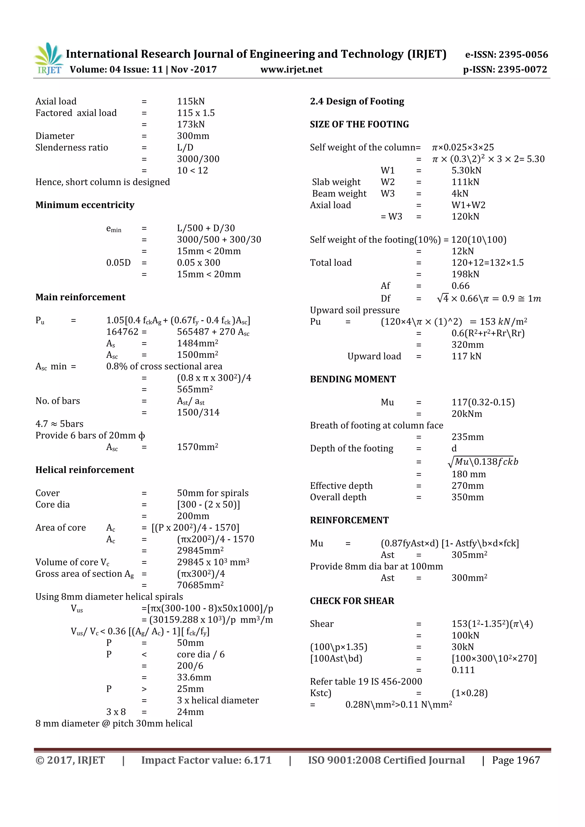 International Research Journal of Engineering and Technology (IRJET) e-ISSN: 2395-0056
Volume: 04 Issue: 11 | Nov -2017 www.irjet.net p-ISSN: 2395-0072
© 2017, IRJET | Impact Factor value: 6.171 | ISO 9001:2008 Certified Journal | Page 1967
Axial load = 115kN
Factored axial load = 115 x 1.5
= 173kN
Diameter = 300mm
Slenderness ratio = L/D
= 3000/300
= 10 < 12
Hence, short column is designed
Minimum eccentricity
emin = L/500 + D/30
= 3000/500 + 300/30
= 15mm < 20mm
0.05D = 0.05 x 300
= 15mm < 20mm
Main reinforcement
Pu = 1.05[0.4 fckAg + (0.67fy - 0.4 fck )Asc]
164762 = 565487 + 270 Asc
As = 1484mm2
Asc = 1500mm2
Asc min = 0.8% of cross sectional area
= (0.8 x π x 3002)/4
= 565mm2
No. of bars = Ast/ ast
= 1500/314
4.7 5bars
Provide 6 bars of 20mm ɸ
Asc = 1570mm2
Helical reinforcement
Cover = 50mm for spirals
Core dia = [300 - (2 x 50)]
= 200mm
Area of core Ac = [(P x 2002)/4 - 1570]
Ac = (πx2002)/4 - 1570
= 29845mm2
Volume of core Vc = 29845 x 103 mm3
Gross area of section Ag = (πx3002)/4
= 70685mm2
Using 8mm diameter helical spirals
Vus =[πx(300-100 - 8)x50x1000]/p
= (30159.288 x 103)/p mm3/m
Vus/ Vc < 0.36 [(Ag/ Ac) - 1][ fck/fy]
P = 50mm
P < core dia / 6
= 200/6
= 33.6mm
P > 25mm
= 3 x helical diameter
3 x 8 = 24mm
8 mm diameter @ pitch 30mm helical
2.4 Design of Footing
SIZE OF THE FOOTING
Self weight of the column= ×0.025×3×25
= ( ) = 5.30
W1 = kN
Slab weight W2 = 111kN
Beam weight W3 = 4kN
Axial load = W1+W2
= W3 = 120kN
Self weight of the footing(10%) = 120(10100)
= 12kN
Total load = 120+12=132×1.5
= 198kN
Af = 0.66
Df = √
Upward soil pressure
Pu = (120×4 ( ) ) m2
= 0.6(R2+r2+RrRr)
= 320mm
Upward load = 117 kN
BENDING MOMENT
Mu = 117(0.32-0.15)
= 20kNm
Breath of footing at column face
= 235mm
Depth of the footing = d
= √
= 180 mm
Effective depth = 270mm
Overall depth = 350mm
REINFORCEMENT
Mu = (0.87fyAst×d) [1- Astfyb×d×fck]
Ast = 305mm2
Provide 8mm dia bar at 100mm
Ast = 300mm2
CHECK FOR SHEAR
Shear = 153(12-1.352)( )
= 100kN
(100p×1.35) = 30kN
[100Astbd) = [100×300102×270]
= 0.111
Refer table 19 IS 456-2000
Kstc) = (1×0.28)
= 0.28Nmm2>0.11 Nmm2
 