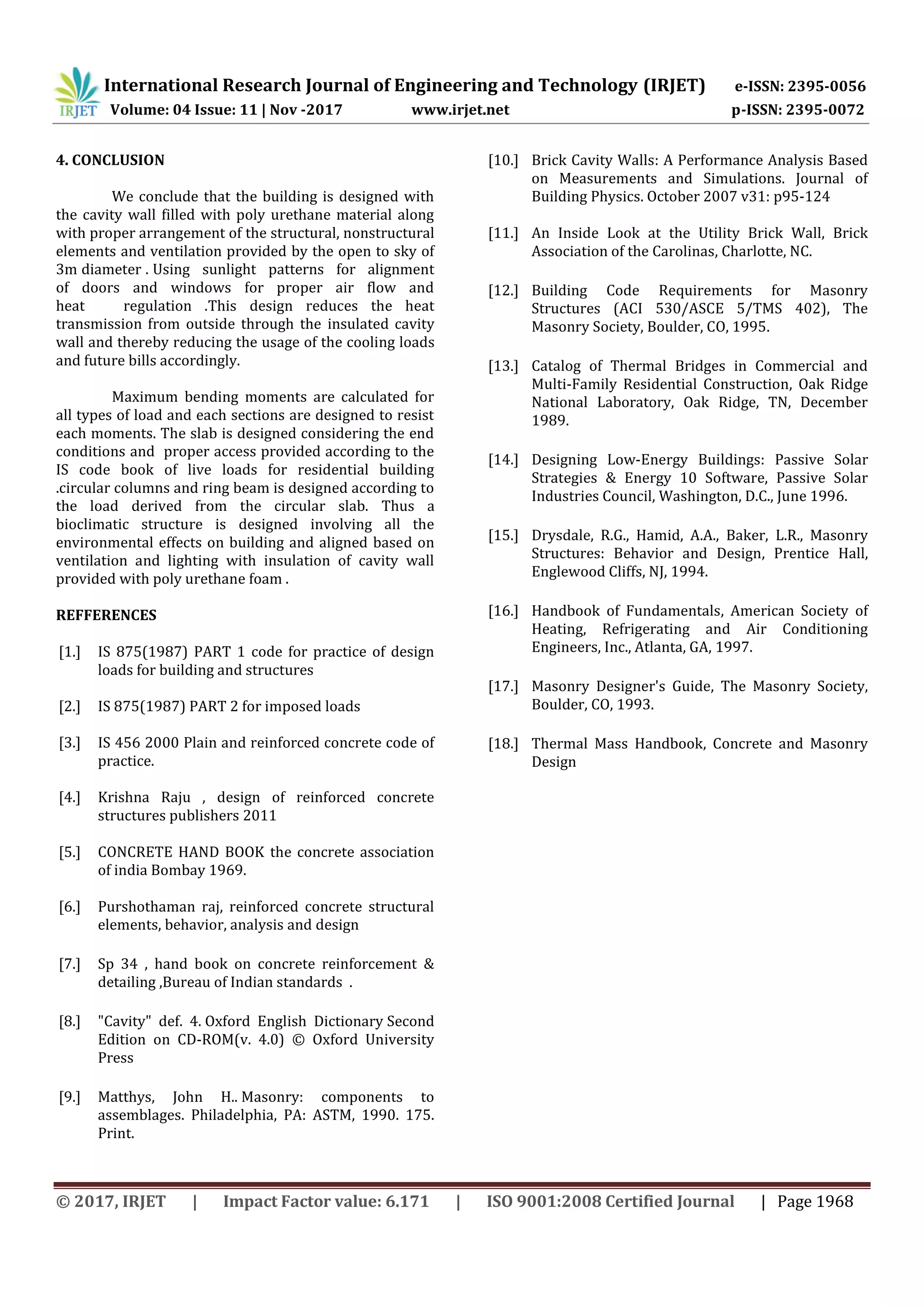 International Research Journal of Engineering and Technology (IRJET) e-ISSN: 2395-0056
Volume: 04 Issue: 11 | Nov -2017 www.irjet.net p-ISSN: 2395-0072
© 2017, IRJET | Impact Factor value: 6.171 | ISO 9001:2008 Certified Journal | Page 1968
4. CONCLUSION
We conclude that the building is designed with
the cavity wall filled with poly urethane material along
with proper arrangement of the structural, nonstructural
elements and ventilation provided by the open to sky of
3m diameter . Using sunlight patterns for alignment
of doors and windows for proper air flow and
heat regulation .This design reduces the heat
transmission from outside through the insulated cavity
wall and thereby reducing the usage of the cooling loads
and future bills accordingly.
Maximum bending moments are calculated for
all types of load and each sections are designed to resist
each moments. The slab is designed considering the end
conditions and proper access provided according to the
IS code book of live loads for residential building
.circular columns and ring beam is designed according to
the load derived from the circular slab. Thus a
bioclimatic structure is designed involving all the
environmental effects on building and aligned based on
ventilation and lighting with insulation of cavity wall
provided with poly urethane foam .
REFFERENCES
[1.] IS 875(1987) PART 1 code for practice of design
loads for building and structures
[2.] IS 875(1987) PART 2 for imposed loads
[3.] IS 456 2000 Plain and reinforced concrete code of
practice.
[4.] Krishna Raju , design of reinforced concrete
structures publishers 2011
[5.] CONCRETE HAND BOOK the concrete association
of india Bombay 1969.
[6.] Purshothaman raj, reinforced concrete structural
elements, behavior, analysis and design
[7.] Sp 34 , hand book on concrete reinforcement &
detailing ,Bureau of Indian standards .
[8.] "Cavity" def. 4. Oxford English Dictionary Second
Edition on CD-ROM(v. 4.0) © Oxford University
Press
[9.] Matthys, John H.. Masonry: components to
assemblages. Philadelphia, PA: ASTM, 1990. 175.
Print.
[10.] Brick Cavity Walls: A Performance Analysis Based
on Measurements and Simulations. Journal of
Building Physics. October 2007 v31: p95-124
[11.] An Inside Look at the Utility Brick Wall, Brick
Association of the Carolinas, Charlotte, NC.
[12.] Building Code Requirements for Masonry
Structures (ACI 530/ASCE 5/TMS 402), The
Masonry Society, Boulder, CO, 1995.
[13.] Catalog of Thermal Bridges in Commercial and
Multi-Family Residential Construction, Oak Ridge
National Laboratory, Oak Ridge, TN, December
1989.
[14.] Designing Low-Energy Buildings: Passive Solar
Strategies & Energy 10 Software, Passive Solar
Industries Council, Washington, D.C., June 1996.
[15.] Drysdale, R.G., Hamid, A.A., Baker, L.R., Masonry
Structures: Behavior and Design, Prentice Hall,
Englewood Cliffs, NJ, 1994.
[16.] Handbook of Fundamentals, American Society of
Heating, Refrigerating and Air Conditioning
Engineers, Inc., Atlanta, GA, 1997.
[17.] Masonry Designer's Guide, The Masonry Society,
Boulder, CO, 1993.
[18.] Thermal Mass Handbook, Concrete and Masonry
Design
 