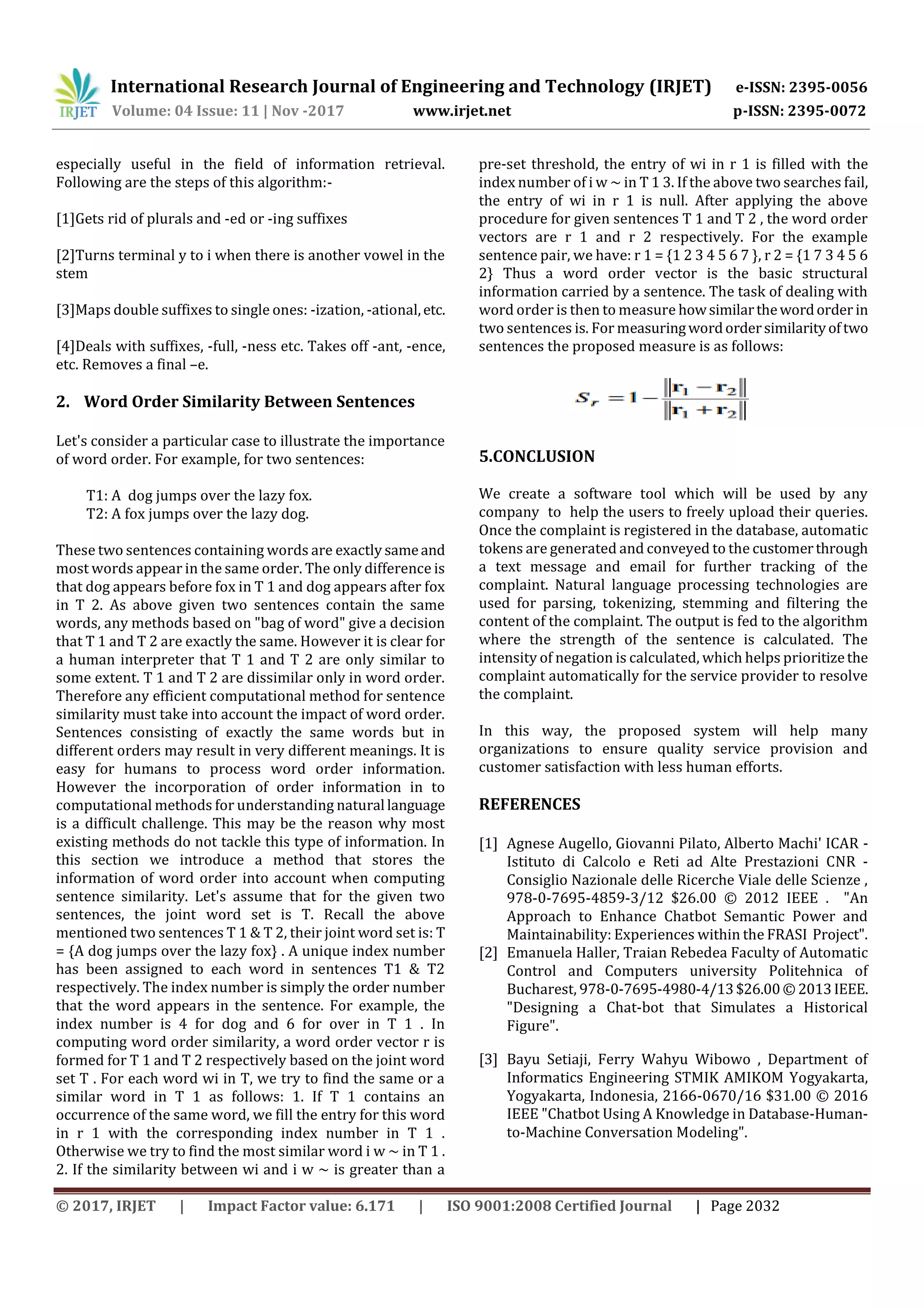 International Research Journal of Engineering and Technology (IRJET) e-ISSN: 2395-0056
Volume: 04 Issue: 11 | Nov -2017 www.irjet.net p-ISSN: 2395-0072
© 2017, IRJET | Impact Factor value: 6.171 | ISO 9001:2008 Certified Journal | Page 2032
especially useful in the field of information retrieval.
Following are the steps of this algorithm:-
[1]Gets rid of plurals and -ed or -ing suffixes
[2]Turns terminal y to i when there is another vowel in the
stem
[3]Maps double suffixes to single ones: -ization, -ational,etc.
[4]Deals with suffixes, -full, -ness etc. Takes off -ant, -ence,
etc. Removes a final –e.
2. Word Order Similarity Between Sentences
Let's consider a particular case to illustrate the importance
of word order. For example, for two sentences:
T1: A dog jumps over the lazy fox.
T2: A fox jumps over the lazy dog.
These two sentences containing words are exactly sameand
most words appear in the same order. The only difference is
that dog appears before fox in T 1 and dog appears after fox
in T 2. As above given two sentences contain the same
words, any methods based on "bag of word" give a decision
that T 1 and T 2 are exactly the same. However it is clear for
a human interpreter that T 1 and T 2 are only similar to
some extent. T 1 and T 2 are dissimilar only in word order.
Therefore any efficient computational method for sentence
similarity must take into account the impact of word order.
Sentences consisting of exactly the same words but in
different orders may result in very different meanings. It is
easy for humans to process word order information.
However the incorporation of order information in to
computational methods for understanding natural language
is a difficult challenge. This may be the reason why most
existing methods do not tackle this type of information. In
this section we introduce a method that stores the
information of word order into account when computing
sentence similarity. Let's assume that for the given two
sentences, the joint word set is T. Recall the above
mentioned two sentences T 1 & T 2, their joint word set is: T
= {A dog jumps over the lazy fox} . A unique index number
has been assigned to each word in sentences T1 & T2
respectively. The index number is simply the order number
that the word appears in the sentence. For example, the
index number is 4 for dog and 6 for over in T 1 . In
computing word order similarity, a word order vector r is
formed for T 1 and T 2 respectively based on the joint word
set T . For each word wi in T, we try to find the same or a
similar word in T 1 as follows: 1. If T 1 contains an
occurrence of the same word, we fill the entry for this word
in r 1 with the corresponding index number in T 1 .
Otherwise we try to find the most similar word i w ~ in T 1 .
2. If the similarity between wi and i w ~ is greater than a
pre-set threshold, the entry of wi in r 1 is filled with the
index number of i w ~ in T 1 3. If the above two searches fail,
the entry of wi in r 1 is null. After applying the above
procedure for given sentences T 1 and T 2 , the word order
vectors are r 1 and r 2 respectively. For the example
sentence pair, we have: r 1 = {1 2 3 4 5 6 7 }, r 2 = {1 7 3 4 5 6
2} Thus a word order vector is the basic structural
information carried by a sentence. The task of dealing with
word order is then to measure howsimilarthewordorder in
two sentences is. For measuringwordordersimilarityoftwo
sentences the proposed measure is as follows:
5.CONCLUSION
We create a software tool which will be used by any
company to help the users to freely upload their queries.
Once the complaint is registered in the database, automatic
tokens are generated and conveyed to the customerthrough
a text message and email for further tracking of the
complaint. Natural language processing technologies are
used for parsing, tokenizing, stemming and filtering the
content of the complaint. The output is fed to the algorithm
where the strength of the sentence is calculated. The
intensity of negation is calculated, which helps prioritizethe
complaint automatically for the service provider to resolve
the complaint.
In this way, the proposed system will help many
organizations to ensure quality service provision and
customer satisfaction with less human efforts.
REFERENCES
[1] Agnese Augello, Giovanni Pilato, Alberto Machi' ICAR -
Istituto di Calcolo e Reti ad Alte Prestazioni CNR -
Consiglio Nazionale delle Ricerche Viale delle Scienze ,
978-0-7695-4859-3/12 $26.00 © 2012 IEEE . "An
Approach to Enhance Chatbot Semantic Power and
Maintainability: Experiences within the FRASI Project".
[2] Emanuela Haller, Traian Rebedea Faculty of Automatic
Control and Computers university Politehnica of
Bucharest, 978-0-7695-4980-4/13$26.00©2013IEEE.
"Designing a Chat-bot that Simulates a Historical
Figure".
[3] Bayu Setiaji, Ferry Wahyu Wibowo , Department of
Informatics Engineering STMIK AMIKOM Yogyakarta,
Yogyakarta, Indonesia, 2166-0670/16 $31.00 © 2016
IEEE "Chatbot Using A Knowledge in Database-Human-
to-Machine Conversation Modeling".
 
