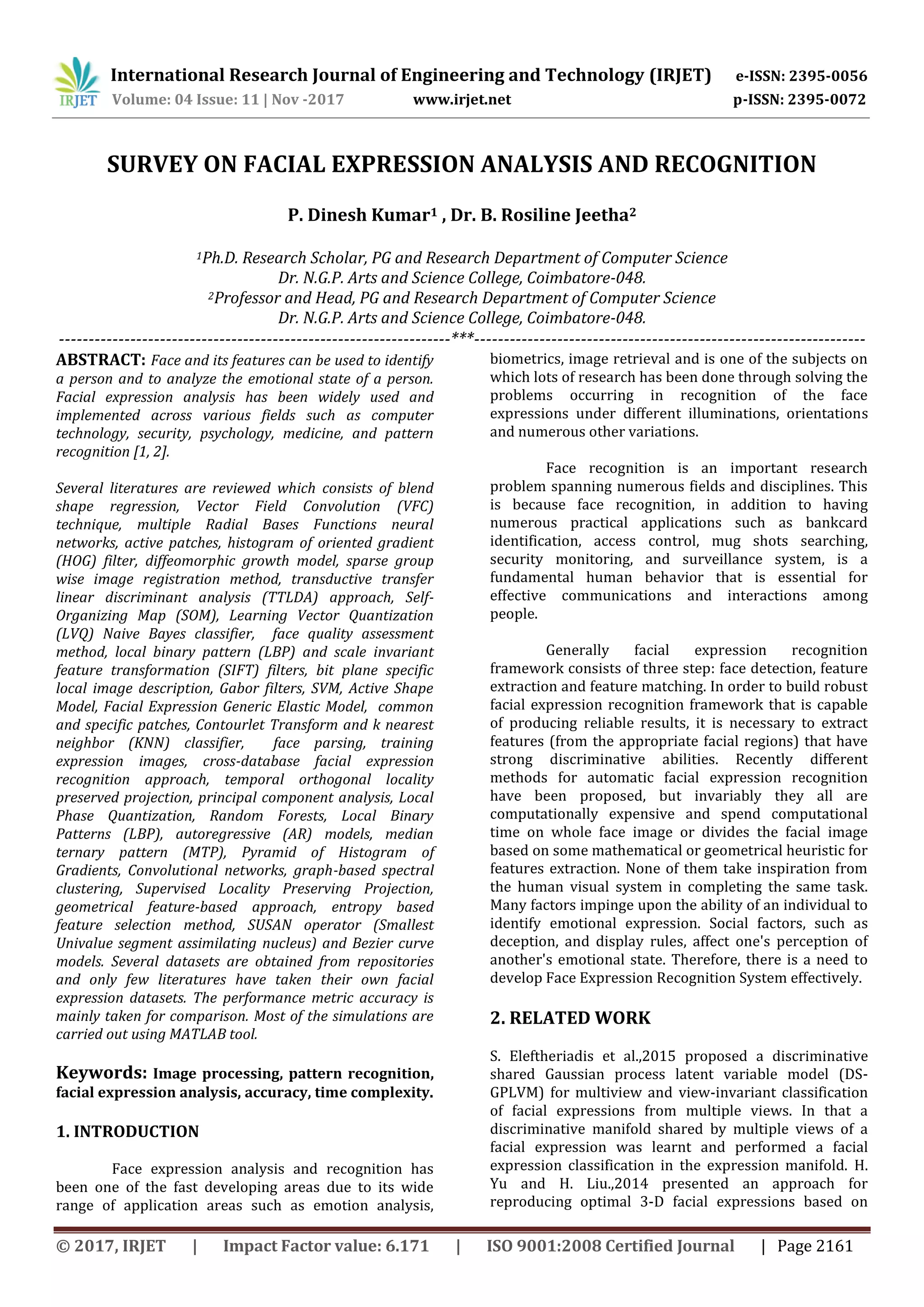 International Research Journal of Engineering and Technology (IRJET) e-ISSN: 2395-0056
Volume: 04 Issue: 11 | Nov -2017 www.irjet.net p-ISSN: 2395-0072
© 2017, IRJET | Impact Factor value: 6.171 | ISO 9001:2008 Certified Journal | Page 2161
SURVEY ON FACIAL EXPRESSION ANALYSIS AND RECOGNITION
P. Dinesh Kumar1 , Dr. B. Rosiline Jeetha2
1Ph.D. Research Scholar, PG and Research Department of Computer Science
Dr. N.G.P. Arts and Science College, Coimbatore-048.
2Professor and Head, PG and Research Department of Computer Science
Dr. N.G.P. Arts and Science College, Coimbatore-048.
------------------------------------------------------------------***------------------------------------------------------------------
ABSTRACT: Face and its features can be used to identify
a person and to analyze the emotional state of a person.
Facial expression analysis has been widely used and
implemented across various fields such as computer
technology, security, psychology, medicine, and pattern
recognition [1, 2].
Several literatures are reviewed which consists of blend
shape regression, Vector Field Convolution (VFC)
technique, multiple Radial Bases Functions neural
networks, active patches, histogram of oriented gradient
(HOG) filter, diffeomorphic growth model, sparse group
wise image registration method, transductive transfer
linear discriminant analysis (TTLDA) approach, Self-
Organizing Map (SOM), Learning Vector Quantization
(LVQ) Naive Bayes classifier, face quality assessment
method, local binary pattern (LBP) and scale invariant
feature transformation (SIFT) filters, bit plane specific
local image description, Gabor filters, SVM, Active Shape
Model, Facial Expression Generic Elastic Model, common
and specific patches, Contourlet Transform and k nearest
neighbor (KNN) classifier, face parsing, training
expression images, cross-database facial expression
recognition approach, temporal orthogonal locality
preserved projection, principal component analysis, Local
Phase Quantization, Random Forests, Local Binary
Patterns (LBP), autoregressive (AR) models, median
ternary pattern (MTP), Pyramid of Histogram of
Gradients, Convolutional networks, graph-based spectral
clustering, Supervised Locality Preserving Projection,
geometrical feature-based approach, entropy based
feature selection method, SUSAN operator (Smallest
Univalue segment assimilating nucleus) and Bezier curve
models. Several datasets are obtained from repositories
and only few literatures have taken their own facial
expression datasets. The performance metric accuracy is
mainly taken for comparison. Most of the simulations are
carried out using MATLAB tool.
Keywords: Image processing, pattern recognition,
facial expression analysis, accuracy, time complexity.
1. INTRODUCTION
Face expression analysis and recognition has
been one of the fast developing areas due to its wide
range of application areas such as emotion analysis,
biometrics, image retrieval and is one of the subjects on
which lots of research has been done through solving the
problems occurring in recognition of the face
expressions under different illuminations, orientations
and numerous other variations.
Face recognition is an important research
problem spanning numerous fields and disciplines. This
is because face recognition, in addition to having
numerous practical applications such as bankcard
identification, access control, mug shots searching,
security monitoring, and surveillance system, is a
fundamental human behavior that is essential for
effective communications and interactions among
people.
Generally facial expression recognition
framework consists of three step: face detection, feature
extraction and feature matching. In order to build robust
facial expression recognition framework that is capable
of producing reliable results, it is necessary to extract
features (from the appropriate facial regions) that have
strong discriminative abilities. Recently different
methods for automatic facial expression recognition
have been proposed, but invariably they all are
computationally expensive and spend computational
time on whole face image or divides the facial image
based on some mathematical or geometrical heuristic for
features extraction. None of them take inspiration from
the human visual system in completing the same task.
Many factors impinge upon the ability of an individual to
identify emotional expression. Social factors, such as
deception, and display rules, affect one's perception of
another's emotional state. Therefore, there is a need to
develop Face Expression Recognition System effectively.
2. RELATED WORK
S. Eleftheriadis et al.,2015 proposed a discriminative
shared Gaussian process latent variable model (DS-
GPLVM) for multiview and view-invariant classification
of facial expressions from multiple views. In that a
discriminative manifold shared by multiple views of a
facial expression was learnt and performed a facial
expression classification in the expression manifold. H.
Yu and H. Liu.,2014 presented an approach for
reproducing optimal 3-D facial expressions based on
 