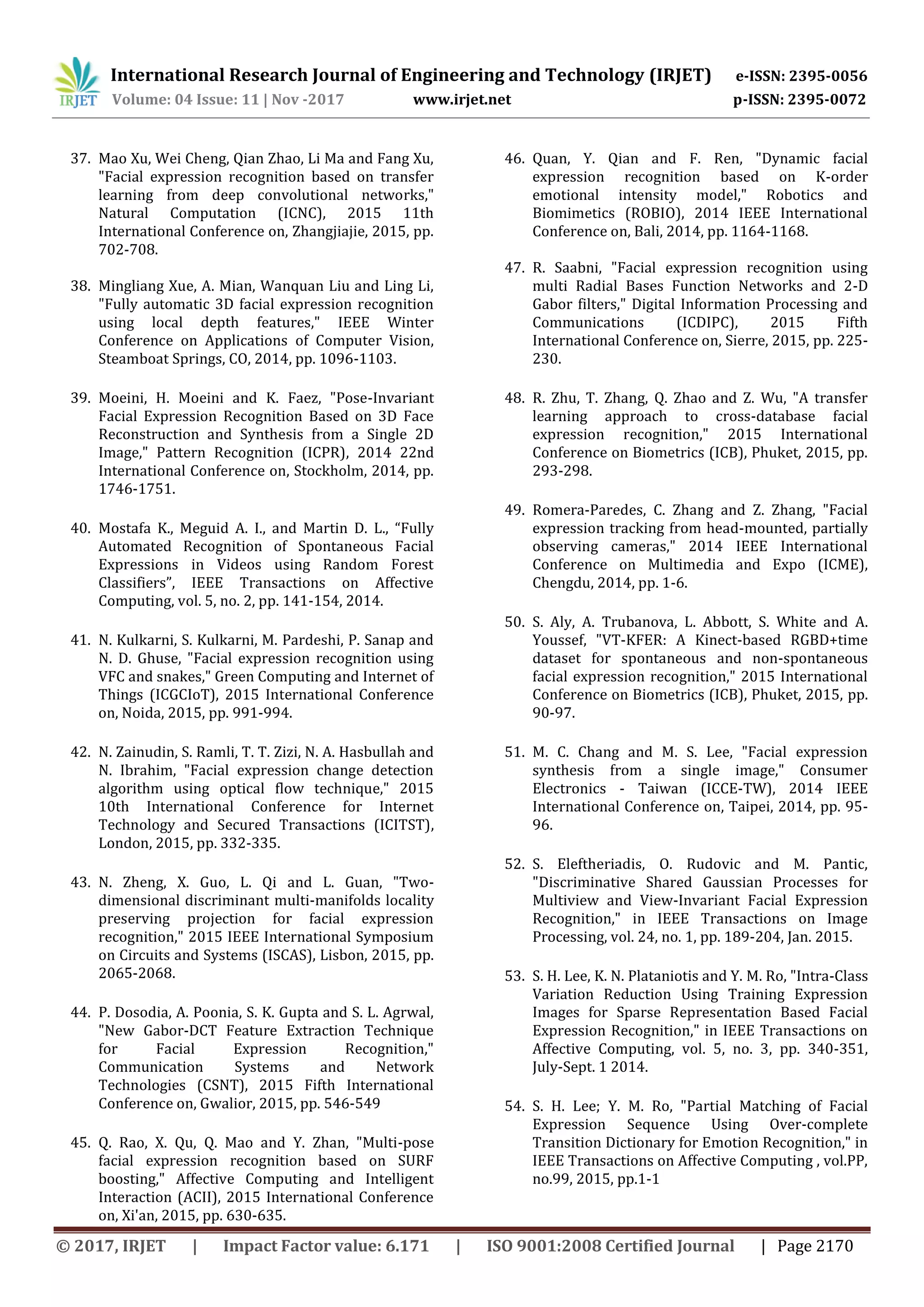 International Research Journal of Engineering and Technology (IRJET) e-ISSN: 2395-0056
Volume: 04 Issue: 11 | Nov -2017 www.irjet.net p-ISSN: 2395-0072
© 2017, IRJET | Impact Factor value: 6.171 | ISO 9001:2008 Certified Journal | Page 2170
37. Mao Xu, Wei Cheng, Qian Zhao, Li Ma and Fang Xu,
"Facial expression recognition based on transfer
learning from deep convolutional networks,"
Natural Computation (ICNC), 2015 11th
International Conference on, Zhangjiajie, 2015, pp.
702-708.
38. Mingliang Xue, A. Mian, Wanquan Liu and Ling Li,
"Fully automatic 3D facial expression recognition
using local depth features," IEEE Winter
Conference on Applications of Computer Vision,
Steamboat Springs, CO, 2014, pp. 1096-1103.
39. Moeini, H. Moeini and K. Faez, "Pose-Invariant
Facial Expression Recognition Based on 3D Face
Reconstruction and Synthesis from a Single 2D
Image," Pattern Recognition (ICPR), 2014 22nd
International Conference on, Stockholm, 2014, pp.
1746-1751.
40. Mostafa K., Meguid A. I., and Martin D. L., “Fully
Automated Recognition of Spontaneous Facial
Expressions in Videos using Random Forest
Classifiers”, IEEE Transactions on Affective
Computing, vol. 5, no. 2, pp. 141-154, 2014.
41. N. Kulkarni, S. Kulkarni, M. Pardeshi, P. Sanap and
N. D. Ghuse, "Facial expression recognition using
VFC and snakes," Green Computing and Internet of
Things (ICGCIoT), 2015 International Conference
on, Noida, 2015, pp. 991-994.
42. N. Zainudin, S. Ramli, T. T. Zizi, N. A. Hasbullah and
N. Ibrahim, "Facial expression change detection
algorithm using optical flow technique," 2015
10th International Conference for Internet
Technology and Secured Transactions (ICITST),
London, 2015, pp. 332-335.
43. N. Zheng, X. Guo, L. Qi and L. Guan, "Two-
dimensional discriminant multi-manifolds locality
preserving projection for facial expression
recognition," 2015 IEEE International Symposium
on Circuits and Systems (ISCAS), Lisbon, 2015, pp.
2065-2068.
44. P. Dosodia, A. Poonia, S. K. Gupta and S. L. Agrwal,
"New Gabor-DCT Feature Extraction Technique
for Facial Expression Recognition,"
Communication Systems and Network
Technologies (CSNT), 2015 Fifth International
Conference on, Gwalior, 2015, pp. 546-549
45. Q. Rao, X. Qu, Q. Mao and Y. Zhan, "Multi-pose
facial expression recognition based on SURF
boosting," Affective Computing and Intelligent
Interaction (ACII), 2015 International Conference
on, Xi'an, 2015, pp. 630-635.
46. Quan, Y. Qian and F. Ren, "Dynamic facial
expression recognition based on K-order
emotional intensity model," Robotics and
Biomimetics (ROBIO), 2014 IEEE International
Conference on, Bali, 2014, pp. 1164-1168.
47. R. Saabni, "Facial expression recognition using
multi Radial Bases Function Networks and 2-D
Gabor filters," Digital Information Processing and
Communications (ICDIPC), 2015 Fifth
International Conference on, Sierre, 2015, pp. 225-
230.
48. R. Zhu, T. Zhang, Q. Zhao and Z. Wu, "A transfer
learning approach to cross-database facial
expression recognition," 2015 International
Conference on Biometrics (ICB), Phuket, 2015, pp.
293-298.
49. Romera-Paredes, C. Zhang and Z. Zhang, "Facial
expression tracking from head-mounted, partially
observing cameras," 2014 IEEE International
Conference on Multimedia and Expo (ICME),
Chengdu, 2014, pp. 1-6.
50. S. Aly, A. Trubanova, L. Abbott, S. White and A.
Youssef, "VT-KFER: A Kinect-based RGBD+time
dataset for spontaneous and non-spontaneous
facial expression recognition," 2015 International
Conference on Biometrics (ICB), Phuket, 2015, pp.
90-97.
51. M. C. Chang and M. S. Lee, "Facial expression
synthesis from a single image," Consumer
Electronics - Taiwan (ICCE-TW), 2014 IEEE
International Conference on, Taipei, 2014, pp. 95-
96.
52. S. Eleftheriadis, O. Rudovic and M. Pantic,
"Discriminative Shared Gaussian Processes for
Multiview and View-Invariant Facial Expression
Recognition," in IEEE Transactions on Image
Processing, vol. 24, no. 1, pp. 189-204, Jan. 2015.
53. S. H. Lee, K. N. Plataniotis and Y. M. Ro, "Intra-Class
Variation Reduction Using Training Expression
Images for Sparse Representation Based Facial
Expression Recognition," in IEEE Transactions on
Affective Computing, vol. 5, no. 3, pp. 340-351,
July-Sept. 1 2014.
54. S. H. Lee; Y. M. Ro, "Partial Matching of Facial
Expression Sequence Using Over-complete
Transition Dictionary for Emotion Recognition," in
IEEE Transactions on Affective Computing , vol.PP,
no.99, 2015, pp.1-1
 