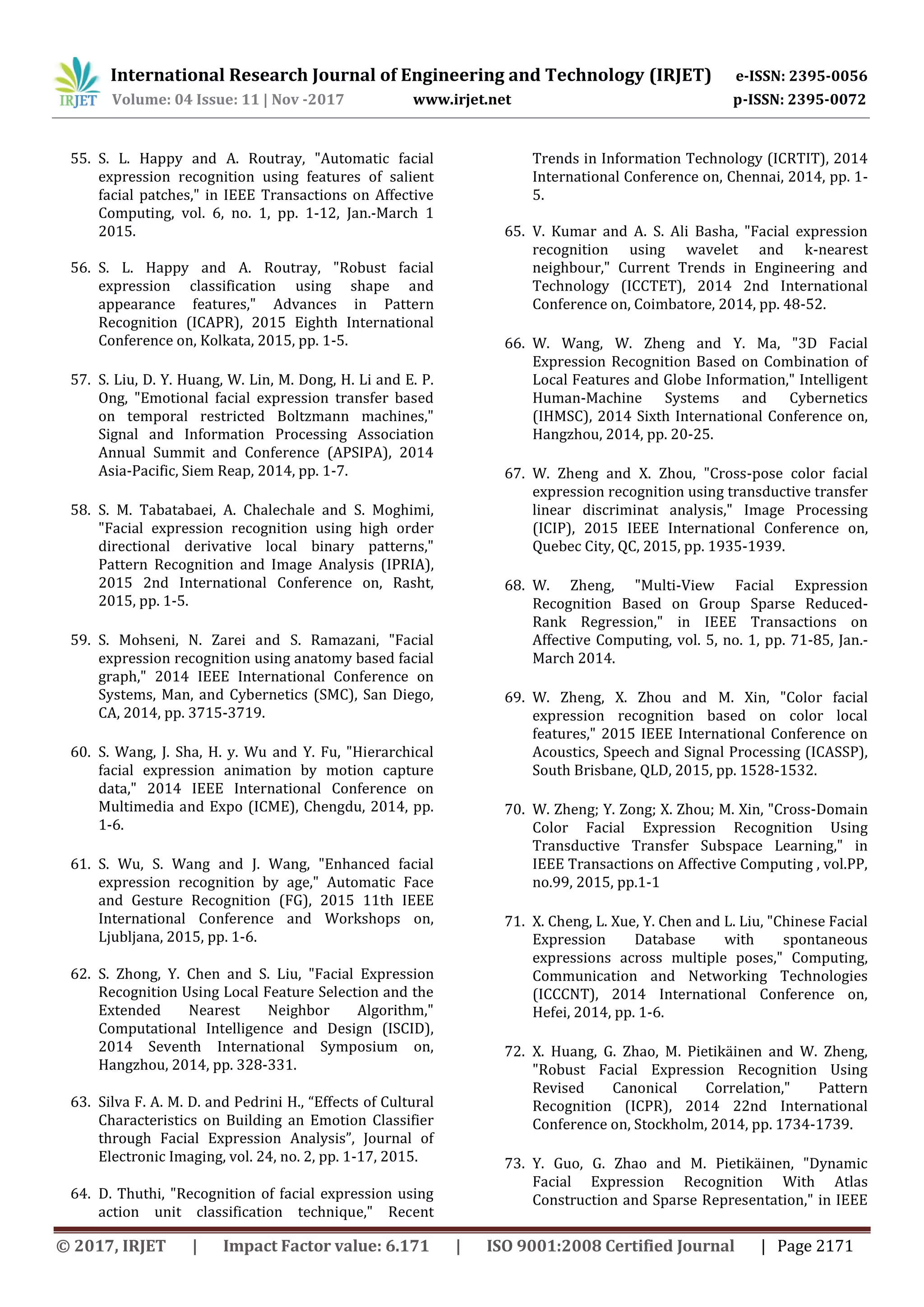 International Research Journal of Engineering and Technology (IRJET) e-ISSN: 2395-0056
Volume: 04 Issue: 11 | Nov -2017 www.irjet.net p-ISSN: 2395-0072
© 2017, IRJET | Impact Factor value: 6.171 | ISO 9001:2008 Certified Journal | Page 2171
55. S. L. Happy and A. Routray, "Automatic facial
expression recognition using features of salient
facial patches," in IEEE Transactions on Affective
Computing, vol. 6, no. 1, pp. 1-12, Jan.-March 1
2015.
56. S. L. Happy and A. Routray, "Robust facial
expression classification using shape and
appearance features," Advances in Pattern
Recognition (ICAPR), 2015 Eighth International
Conference on, Kolkata, 2015, pp. 1-5.
57. S. Liu, D. Y. Huang, W. Lin, M. Dong, H. Li and E. P.
Ong, "Emotional facial expression transfer based
on temporal restricted Boltzmann machines,"
Signal and Information Processing Association
Annual Summit and Conference (APSIPA), 2014
Asia-Pacific, Siem Reap, 2014, pp. 1-7.
58. S. M. Tabatabaei, A. Chalechale and S. Moghimi,
"Facial expression recognition using high order
directional derivative local binary patterns,"
Pattern Recognition and Image Analysis (IPRIA),
2015 2nd International Conference on, Rasht,
2015, pp. 1-5.
59. S. Mohseni, N. Zarei and S. Ramazani, "Facial
expression recognition using anatomy based facial
graph," 2014 IEEE International Conference on
Systems, Man, and Cybernetics (SMC), San Diego,
CA, 2014, pp. 3715-3719.
60. S. Wang, J. Sha, H. y. Wu and Y. Fu, "Hierarchical
facial expression animation by motion capture
data," 2014 IEEE International Conference on
Multimedia and Expo (ICME), Chengdu, 2014, pp.
1-6.
61. S. Wu, S. Wang and J. Wang, "Enhanced facial
expression recognition by age," Automatic Face
and Gesture Recognition (FG), 2015 11th IEEE
International Conference and Workshops on,
Ljubljana, 2015, pp. 1-6.
62. S. Zhong, Y. Chen and S. Liu, "Facial Expression
Recognition Using Local Feature Selection and the
Extended Nearest Neighbor Algorithm,"
Computational Intelligence and Design (ISCID),
2014 Seventh International Symposium on,
Hangzhou, 2014, pp. 328-331.
63. Silva F. A. M. D. and Pedrini H., “Effects of Cultural
Characteristics on Building an Emotion Classifier
through Facial Expression Analysis”, Journal of
Electronic Imaging, vol. 24, no. 2, pp. 1-17, 2015.
64. D. Thuthi, "Recognition of facial expression using
action unit classification technique," Recent
Trends in Information Technology (ICRTIT), 2014
International Conference on, Chennai, 2014, pp. 1-
5.
65. V. Kumar and A. S. Ali Basha, "Facial expression
recognition using wavelet and k-nearest
neighbour," Current Trends in Engineering and
Technology (ICCTET), 2014 2nd International
Conference on, Coimbatore, 2014, pp. 48-52.
66. W. Wang, W. Zheng and Y. Ma, "3D Facial
Expression Recognition Based on Combination of
Local Features and Globe Information," Intelligent
Human-Machine Systems and Cybernetics
(IHMSC), 2014 Sixth International Conference on,
Hangzhou, 2014, pp. 20-25.
67. W. Zheng and X. Zhou, "Cross-pose color facial
expression recognition using transductive transfer
linear discriminat analysis," Image Processing
(ICIP), 2015 IEEE International Conference on,
Quebec City, QC, 2015, pp. 1935-1939.
68. W. Zheng, "Multi-View Facial Expression
Recognition Based on Group Sparse Reduced-
Rank Regression," in IEEE Transactions on
Affective Computing, vol. 5, no. 1, pp. 71-85, Jan.-
March 2014.
69. W. Zheng, X. Zhou and M. Xin, "Color facial
expression recognition based on color local
features," 2015 IEEE International Conference on
Acoustics, Speech and Signal Processing (ICASSP),
South Brisbane, QLD, 2015, pp. 1528-1532.
70. W. Zheng; Y. Zong; X. Zhou; M. Xin, "Cross-Domain
Color Facial Expression Recognition Using
Transductive Transfer Subspace Learning," in
IEEE Transactions on Affective Computing , vol.PP,
no.99, 2015, pp.1-1
71. X. Cheng, L. Xue, Y. Chen and L. Liu, "Chinese Facial
Expression Database with spontaneous
expressions across multiple poses," Computing,
Communication and Networking Technologies
(ICCCNT), 2014 International Conference on,
Hefei, 2014, pp. 1-6.
72. X. Huang, G. Zhao, M. Pietikäinen and W. Zheng,
"Robust Facial Expression Recognition Using
Revised Canonical Correlation," Pattern
Recognition (ICPR), 2014 22nd International
Conference on, Stockholm, 2014, pp. 1734-1739.
73. Y. Guo, G. Zhao and M. Pietikäinen, "Dynamic
Facial Expression Recognition With Atlas
Construction and Sparse Representation," in IEEE
 