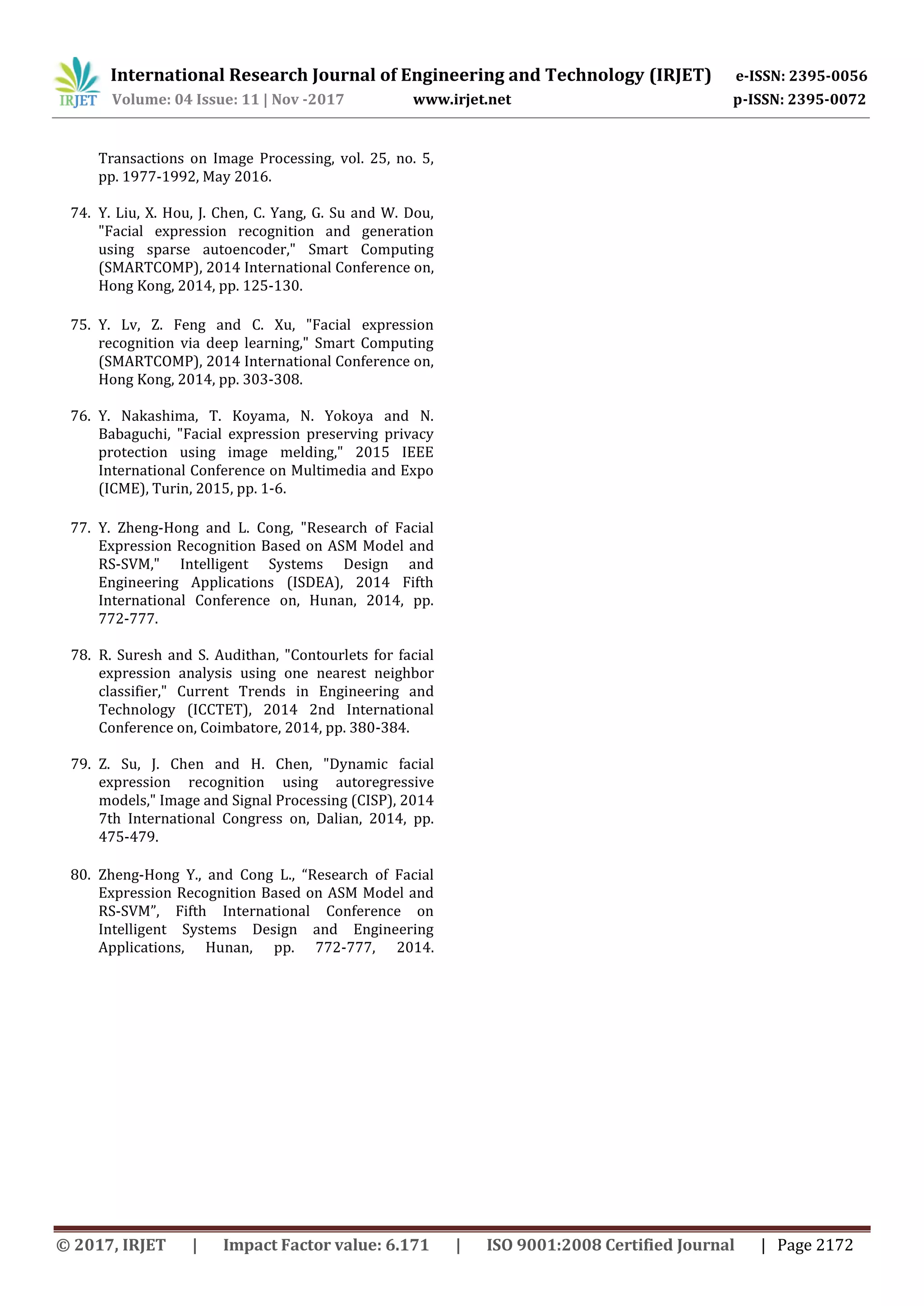 International Research Journal of Engineering and Technology (IRJET) e-ISSN: 2395-0056
Volume: 04 Issue: 11 | Nov -2017 www.irjet.net p-ISSN: 2395-0072
© 2017, IRJET | Impact Factor value: 6.171 | ISO 9001:2008 Certified Journal | Page 2172
Transactions on Image Processing, vol. 25, no. 5,
pp. 1977-1992, May 2016.
74. Y. Liu, X. Hou, J. Chen, C. Yang, G. Su and W. Dou,
"Facial expression recognition and generation
using sparse autoencoder," Smart Computing
(SMARTCOMP), 2014 International Conference on,
Hong Kong, 2014, pp. 125-130.
75. Y. Lv, Z. Feng and C. Xu, "Facial expression
recognition via deep learning," Smart Computing
(SMARTCOMP), 2014 International Conference on,
Hong Kong, 2014, pp. 303-308.
76. Y. Nakashima, T. Koyama, N. Yokoya and N.
Babaguchi, "Facial expression preserving privacy
protection using image melding," 2015 IEEE
International Conference on Multimedia and Expo
(ICME), Turin, 2015, pp. 1-6.
77. Y. Zheng-Hong and L. Cong, "Research of Facial
Expression Recognition Based on ASM Model and
RS-SVM," Intelligent Systems Design and
Engineering Applications (ISDEA), 2014 Fifth
International Conference on, Hunan, 2014, pp.
772-777.
78. R. Suresh and S. Audithan, "Contourlets for facial
expression analysis using one nearest neighbor
classifier," Current Trends in Engineering and
Technology (ICCTET), 2014 2nd International
Conference on, Coimbatore, 2014, pp. 380-384.
79. Z. Su, J. Chen and H. Chen, "Dynamic facial
expression recognition using autoregressive
models," Image and Signal Processing (CISP), 2014
7th International Congress on, Dalian, 2014, pp.
475-479.
80. Zheng-Hong Y., and Cong L., “Research of Facial
Expression Recognition Based on ASM Model and
RS-SVM”, Fifth International Conference on
Intelligent Systems Design and Engineering
Applications, Hunan, pp. 772-777, 2014.
 